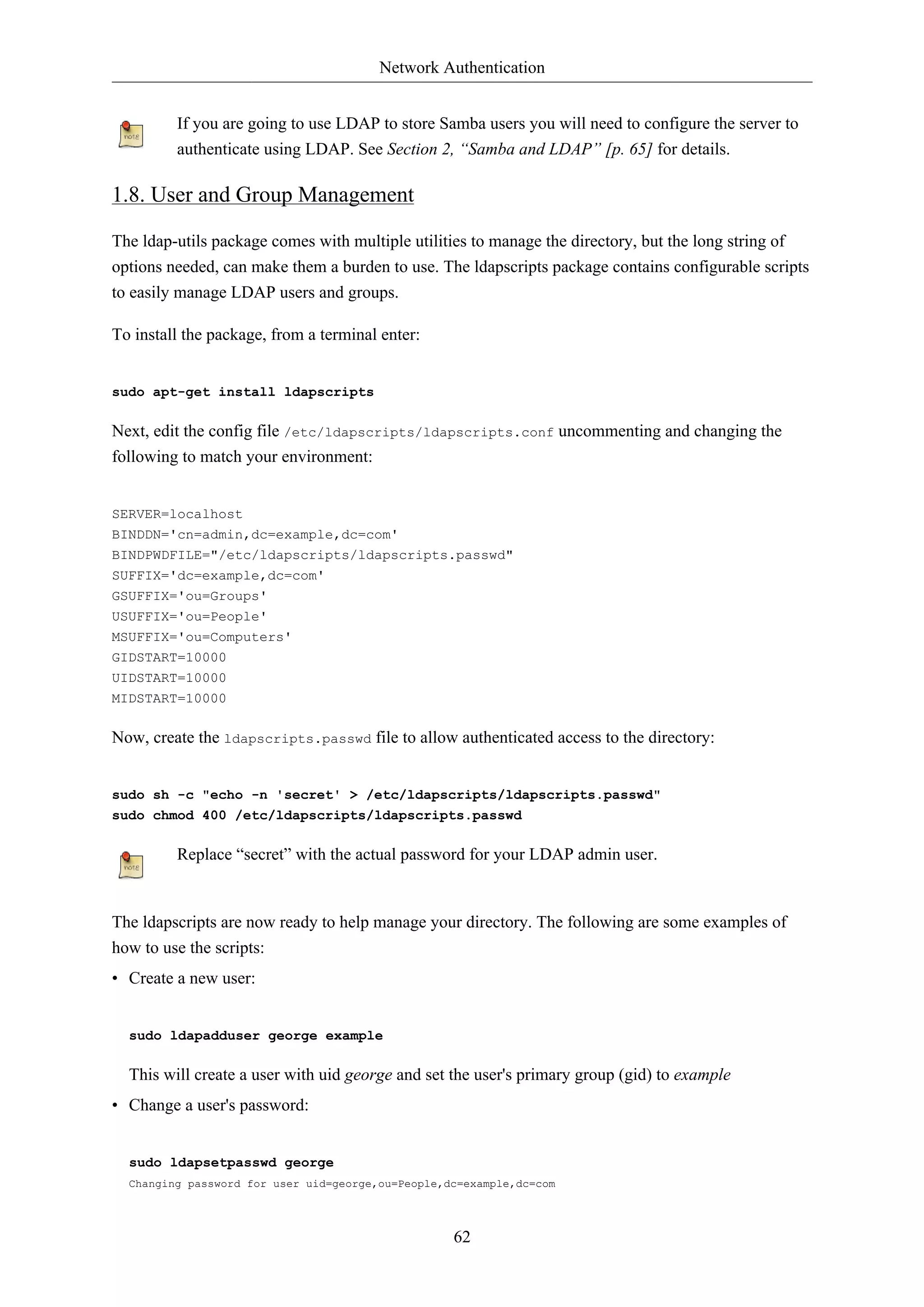 Network Authentication 
If you are going to use LDAP to store Samba users you will need to configure the server to 
authenticate using LDAP. See Section 2, “Samba and LDAP” [p. 65] for details. 
62 
1.8. User and Group Management 
The ldap-utils package comes with multiple utilities to manage the directory, but the long string of 
options needed, can make them a burden to use. The ldapscripts package contains configurable scripts 
to easily manage LDAP users and groups. 
To install the package, from a terminal enter: 
sudo apt-get install ldapscripts 
Next, edit the config file /etc/ldapscripts/ldapscripts.conf uncommenting and changing the 
following to match your environment: 
SERVER=localhost 
BINDDN='cn=admin,dc=example,dc=com' 
BINDPWDFILE="/etc/ldapscripts/ldapscripts.passwd" 
SUFFIX='dc=example,dc=com' 
GSUFFIX='ou=Groups' 
USUFFIX='ou=People' 
MSUFFIX='ou=Computers' 
GIDSTART=10000 
UIDSTART=10000 
MIDSTART=10000 
Now, create the ldapscripts.passwd file to allow authenticated access to the directory: 
sudo sh -c "echo -n 'secret' > /etc/ldapscripts/ldapscripts.passwd" 
sudo chmod 400 /etc/ldapscripts/ldapscripts.passwd 
Replace “secret” with the actual password for your LDAP admin user. 
The ldapscripts are now ready to help manage your directory. The following are some examples of 
how to use the scripts: 
• Create a new user: 
sudo ldapadduser george example 
This will create a user with uid george and set the user's primary group (gid) to example 
• Change a user's password: 
sudo ldapsetpasswd george 
Changing password for user uid=george,ou=People,dc=example,dc=com 
 