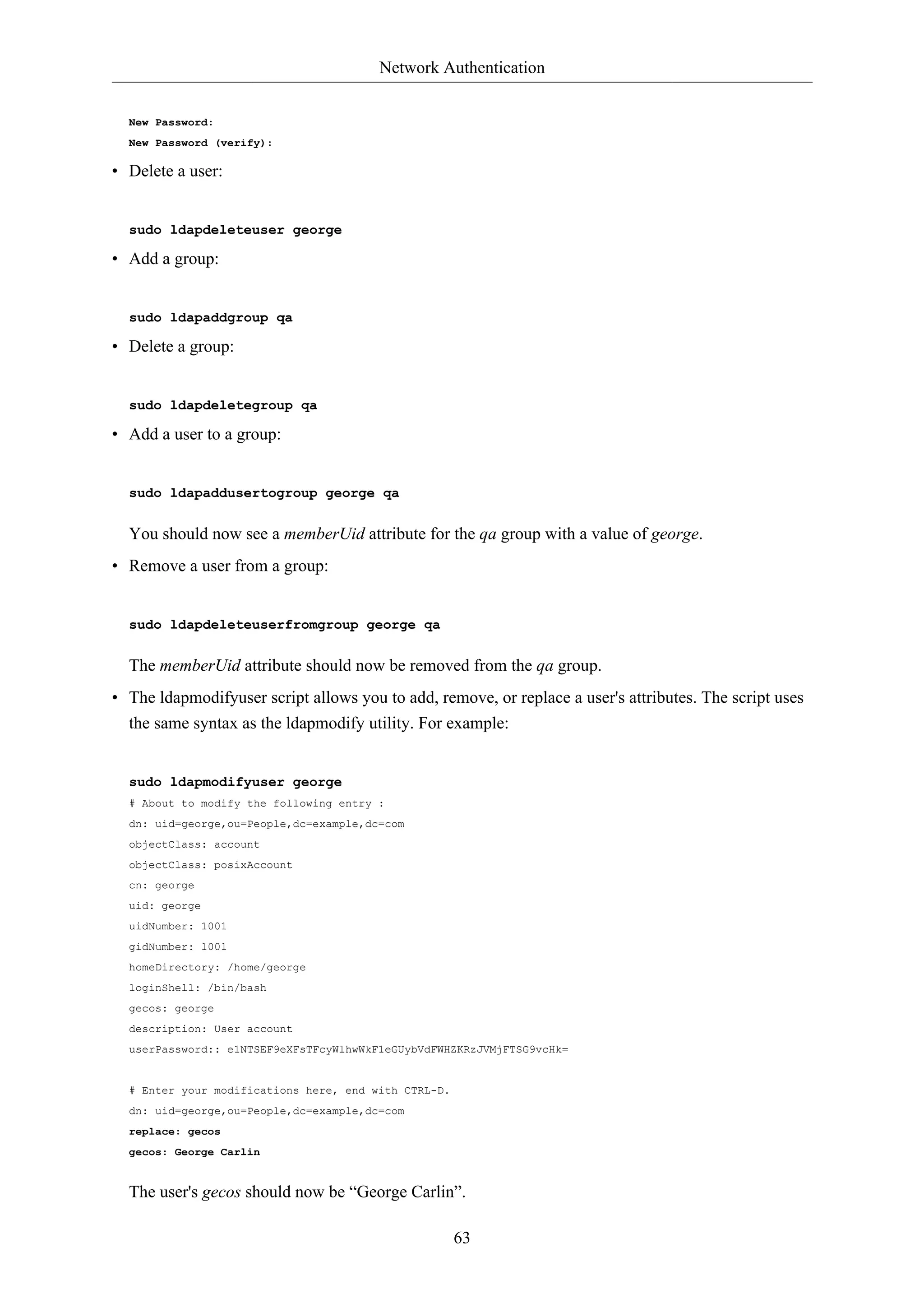 Network Authentication 
63 
New Password: 
New Password (verify): 
• Delete a user: 
sudo ldapdeleteuser george 
• Add a group: 
sudo ldapaddgroup qa 
• Delete a group: 
sudo ldapdeletegroup qa 
• Add a user to a group: 
sudo ldapaddusertogroup george qa 
You should now see a memberUid attribute for the qa group with a value of george. 
• Remove a user from a group: 
sudo ldapdeleteuserfromgroup george qa 
The memberUid attribute should now be removed from the qa group. 
• The ldapmodifyuser script allows you to add, remove, or replace a user's attributes. The script uses 
the same syntax as the ldapmodify utility. For example: 
sudo ldapmodifyuser george 
# About to modify the following entry : 
dn: uid=george,ou=People,dc=example,dc=com 
objectClass: account 
objectClass: posixAccount 
cn: george 
uid: george 
uidNumber: 1001 
gidNumber: 1001 
homeDirectory: /home/george 
loginShell: /bin/bash 
gecos: george 
description: User account 
userPassword:: e1NTSEF9eXFsTFcyWlhwWkF1eGUybVdFWHZKRzJVMjFTSG9vcHk= 
# Enter your modifications here, end with CTRL-D. 
dn: uid=george,ou=People,dc=example,dc=com 
replace: gecos 
gecos: George Carlin 
The user's gecos should now be “George Carlin”. 
 