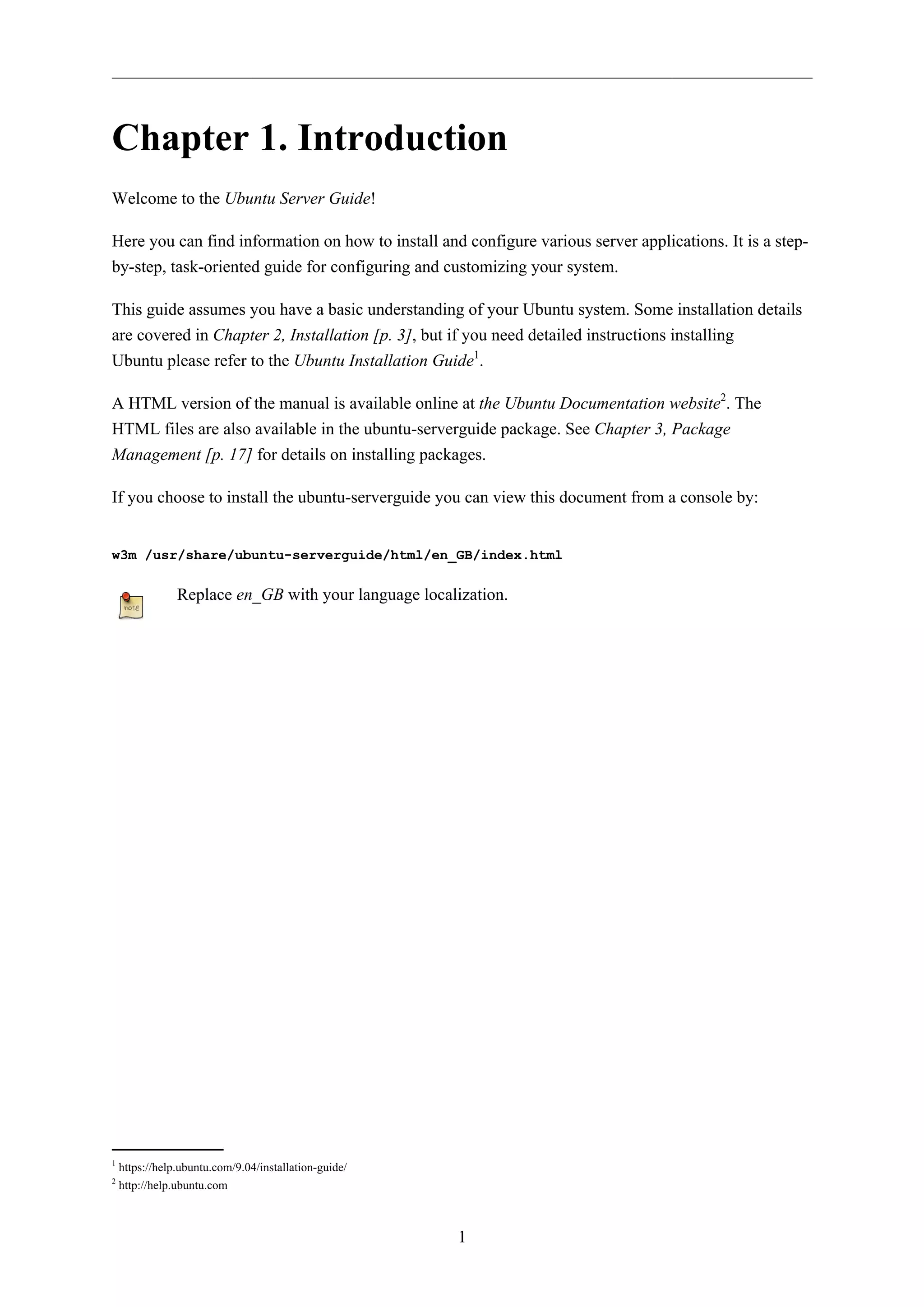 Chapter 1. Introduction 
1 
Welcome to the Ubuntu Server Guide! 
Here you can find information on how to install and configure various server applications. It is a step-by- 
step, task-oriented guide for configuring and customizing your system. 
This guide assumes you have a basic understanding of your Ubuntu system. Some installation details 
are covered in Chapter 2, Installation [p. 3], but if you need detailed instructions installing 
Ubuntu please refer to the Ubuntu Installation Guide1. 
A HTML version of the manual is available online at the Ubuntu Documentation website2. The 
HTML files are also available in the ubuntu-serverguide package. See Chapter 3, Package 
Management [p. 17] for details on installing packages. 
If you choose to install the ubuntu-serverguide you can view this document from a console by: 
w3m /usr/share/ubuntu-serverguide/html/en_GB/index.html 
Replace en_GB with your language localization. 
1 https://help.ubuntu.com/9.04/installation-guide/ 
2 http://help.ubuntu.com 
 
