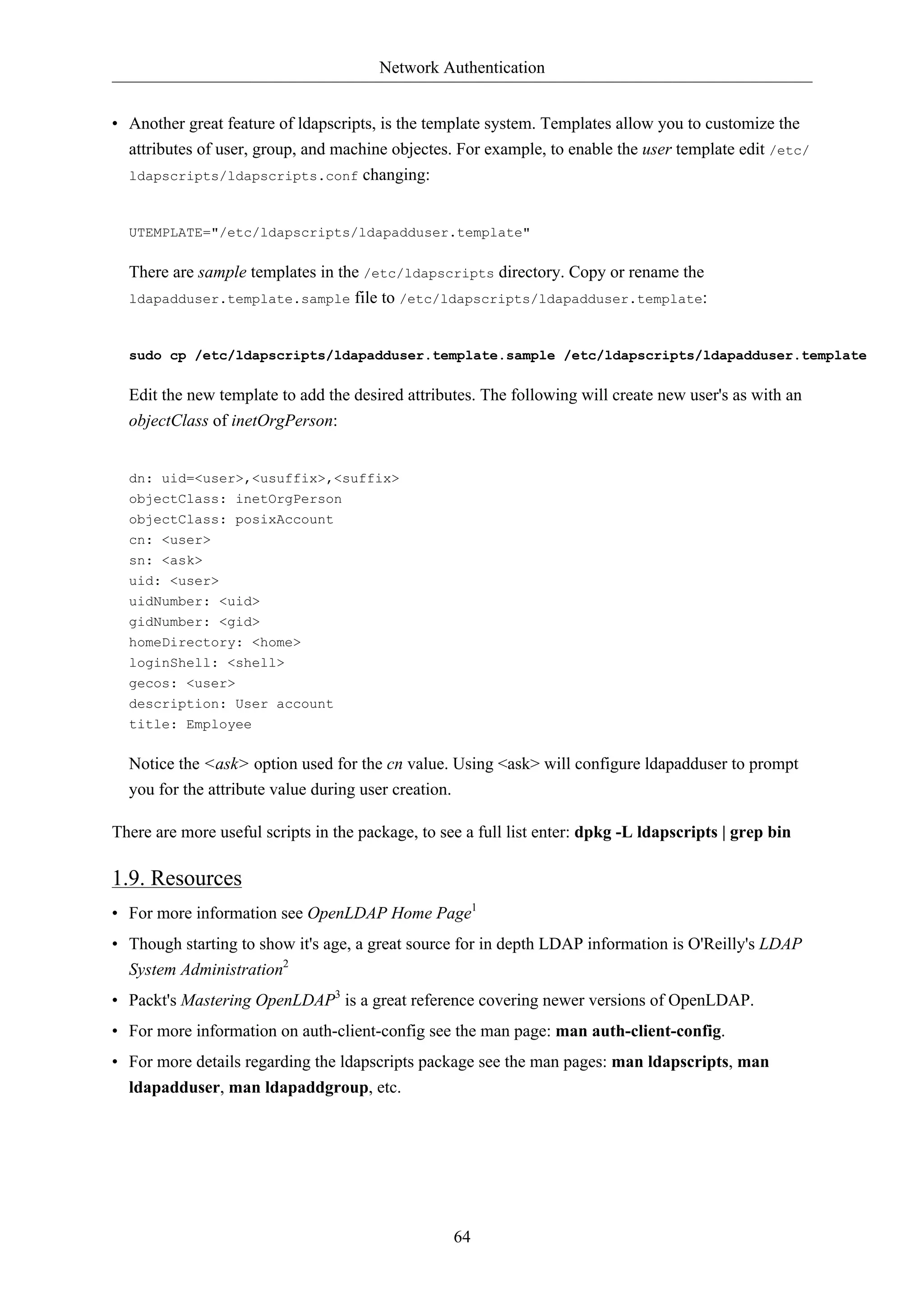 Network Authentication 
• Another great feature of ldapscripts, is the template system. Templates allow you to customize the 
attributes of user, group, and machine objectes. For example, to enable the user template edit /etc/ 
64 
ldapscripts/ldapscripts.conf changing: 
UTEMPLATE="/etc/ldapscripts/ldapadduser.template" 
There are sample templates in the /etc/ldapscripts directory. Copy or rename the 
ldapadduser.template.sample file to /etc/ldapscripts/ldapadduser.template: 
sudo cp /etc/ldapscripts/ldapadduser.template.sample /etc/ldapscripts/ldapadduser.template 
Edit the new template to add the desired attributes. The following will create new user's as with an 
objectClass of inetOrgPerson: 
dn: uid=<user>,<usuffix>,<suffix> 
objectClass: inetOrgPerson 
objectClass: posixAccount 
cn: <user> 
sn: <ask> 
uid: <user> 
uidNumber: <uid> 
gidNumber: <gid> 
homeDirectory: <home> 
loginShell: <shell> 
gecos: <user> 
description: User account 
title: Employee 
Notice the <ask> option used for the cn value. Using <ask> will configure ldapadduser to prompt 
you for the attribute value during user creation. 
There are more useful scripts in the package, to see a full list enter: dpkg -L ldapscripts | grep bin 
1.9. Resources 
• For more information see OpenLDAP Home Page1 
• Though starting to show it's age, a great source for in depth LDAP information is O'Reilly's LDAP 
System Administration2 
• Packt's Mastering OpenLDAP3 is a great reference covering newer versions of OpenLDAP. 
• For more information on auth-client-config see the man page: man auth-client-config. 
• For more details regarding the ldapscripts package see the man pages: man ldapscripts, man 
ldapadduser, man ldapaddgroup, etc. 
 
