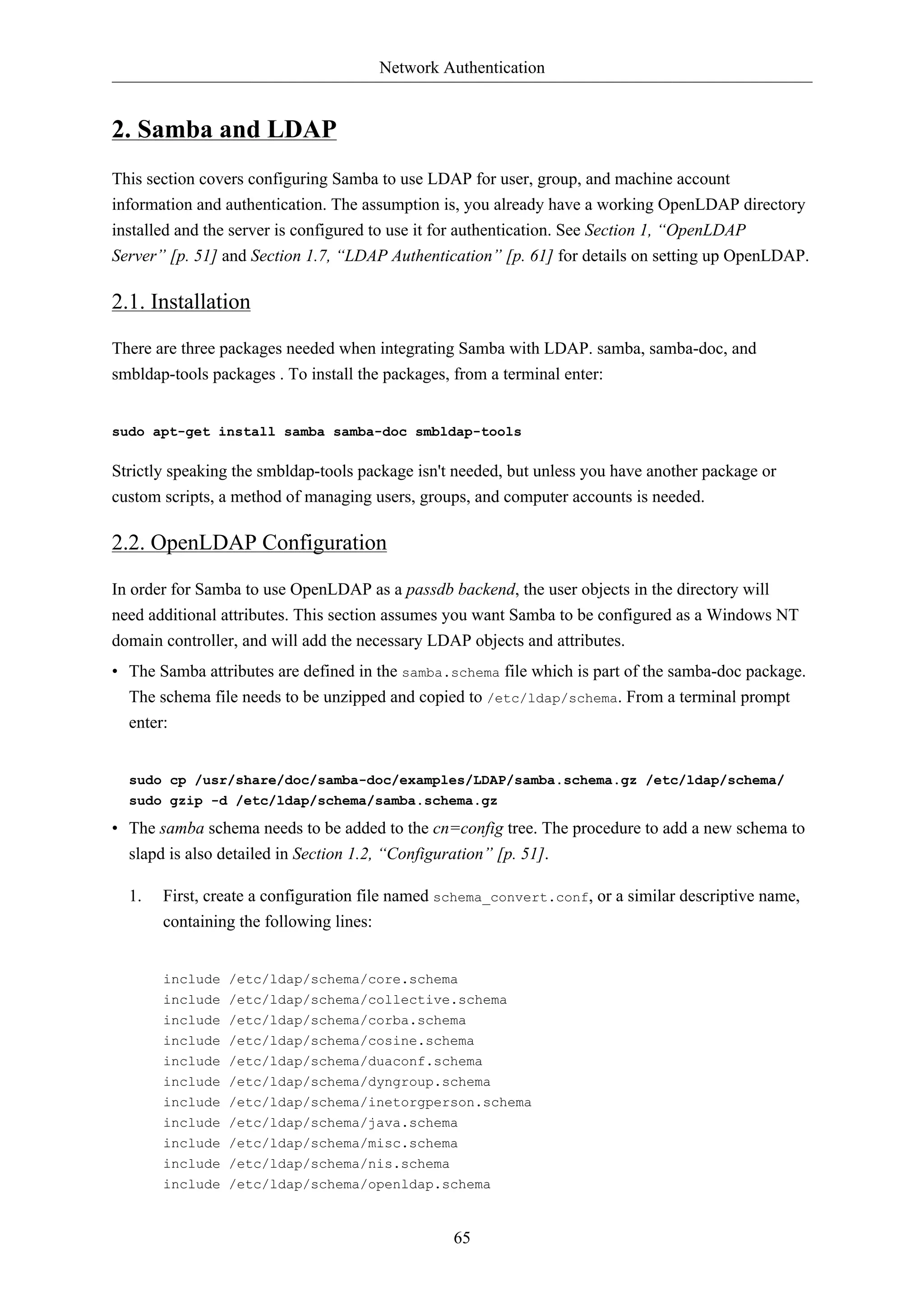 Network Authentication 
65 
2. Samba and LDAP 
This section covers configuring Samba to use LDAP for user, group, and machine account 
information and authentication. The assumption is, you already have a working OpenLDAP directory 
installed and the server is configured to use it for authentication. See Section 1, “OpenLDAP 
Server” [p. 51] and Section 1.7, “LDAP Authentication” [p. 61] for details on setting up OpenLDAP. 
2.1. Installation 
There are three packages needed when integrating Samba with LDAP. samba, samba-doc, and 
smbldap-tools packages . To install the packages, from a terminal enter: 
sudo apt-get install samba samba-doc smbldap-tools 
Strictly speaking the smbldap-tools package isn't needed, but unless you have another package or 
custom scripts, a method of managing users, groups, and computer accounts is needed. 
2.2. OpenLDAP Configuration 
In order for Samba to use OpenLDAP as a passdb backend, the user objects in the directory will 
need additional attributes. This section assumes you want Samba to be configured as a Windows NT 
domain controller, and will add the necessary LDAP objects and attributes. 
• The Samba attributes are defined in the samba.schema file which is part of the samba-doc package. 
The schema file needs to be unzipped and copied to /etc/ldap/schema. From a terminal prompt 
enter: 
sudo cp /usr/share/doc/samba-doc/examples/LDAP/samba.schema.gz /etc/ldap/schema/ 
sudo gzip -d /etc/ldap/schema/samba.schema.gz 
• The samba schema needs to be added to the cn=config tree. The procedure to add a new schema to 
slapd is also detailed in Section 1.2, “Configuration” [p. 51]. 
1. First, create a configuration file named schema_convert.conf, or a similar descriptive name, 
containing the following lines: 
include /etc/ldap/schema/core.schema 
include /etc/ldap/schema/collective.schema 
include /etc/ldap/schema/corba.schema 
include /etc/ldap/schema/cosine.schema 
include /etc/ldap/schema/duaconf.schema 
include /etc/ldap/schema/dyngroup.schema 
include /etc/ldap/schema/inetorgperson.schema 
include /etc/ldap/schema/java.schema 
include /etc/ldap/schema/misc.schema 
include /etc/ldap/schema/nis.schema 
include /etc/ldap/schema/openldap.schema 
 
