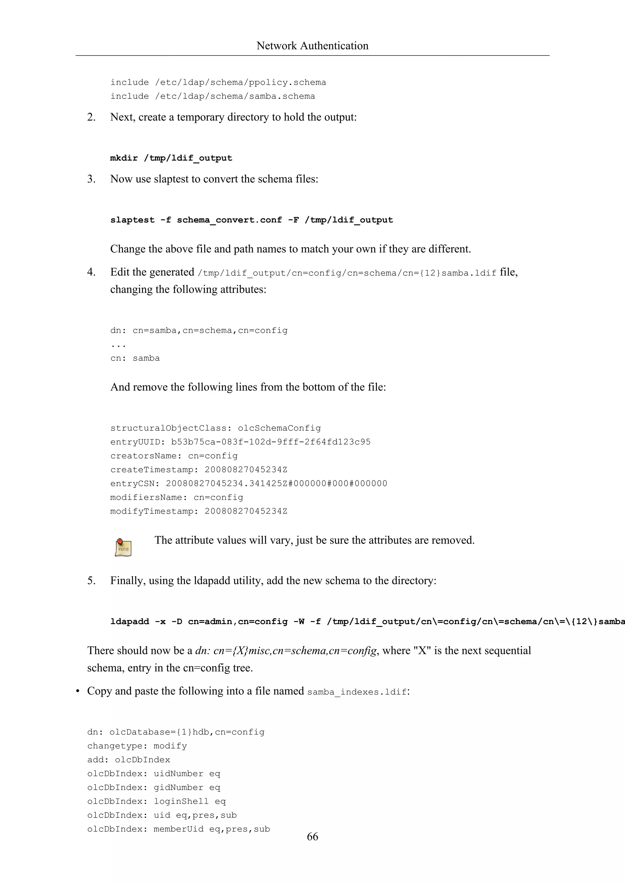 Network Authentication 
include /etc/ldap/schema/ppolicy.schema 
include /etc/ldap/schema/samba.schema 
2. Next, create a temporary directory to hold the output: 
66 
mkdir /tmp/ldif_output 
3. Now use slaptest to convert the schema files: 
slaptest -f schema_convert.conf -F /tmp/ldif_output 
Change the above file and path names to match your own if they are different. 
4. Edit the generated /tmp/ldif_output/cn=config/cn=schema/cn={12}samba.ldif file, 
changing the following attributes: 
dn: cn=samba,cn=schema,cn=config 
... 
cn: samba 
And remove the following lines from the bottom of the file: 
structuralObjectClass: olcSchemaConfig 
entryUUID: b53b75ca-083f-102d-9fff-2f64fd123c95 
creatorsName: cn=config 
createTimestamp: 20080827045234Z 
entryCSN: 20080827045234.341425Z#000000#000#000000 
modifiersName: cn=config 
modifyTimestamp: 20080827045234Z 
The attribute values will vary, just be sure the attributes are removed. 
5. Finally, using the ldapadd utility, add the new schema to the directory: 
ldapadd -x -D cn=admin,cn=config -W -f /tmp/ldif_output/cn=config/cn=schema/cn={12}samba.There should now be a dn: cn={X}misc,cn=schema,cn=config, where "X" is the next sequential 
schema, entry in the cn=config tree. 
• Copy and paste the following into a file named samba_indexes.ldif: 
dn: olcDatabase={1}hdb,cn=config 
changetype: modify 
add: olcDbIndex 
olcDbIndex: uidNumber eq 
olcDbIndex: gidNumber eq 
olcDbIndex: loginShell eq 
olcDbIndex: uid eq,pres,sub 
olcDbIndex: memberUid eq,pres,sub 
 