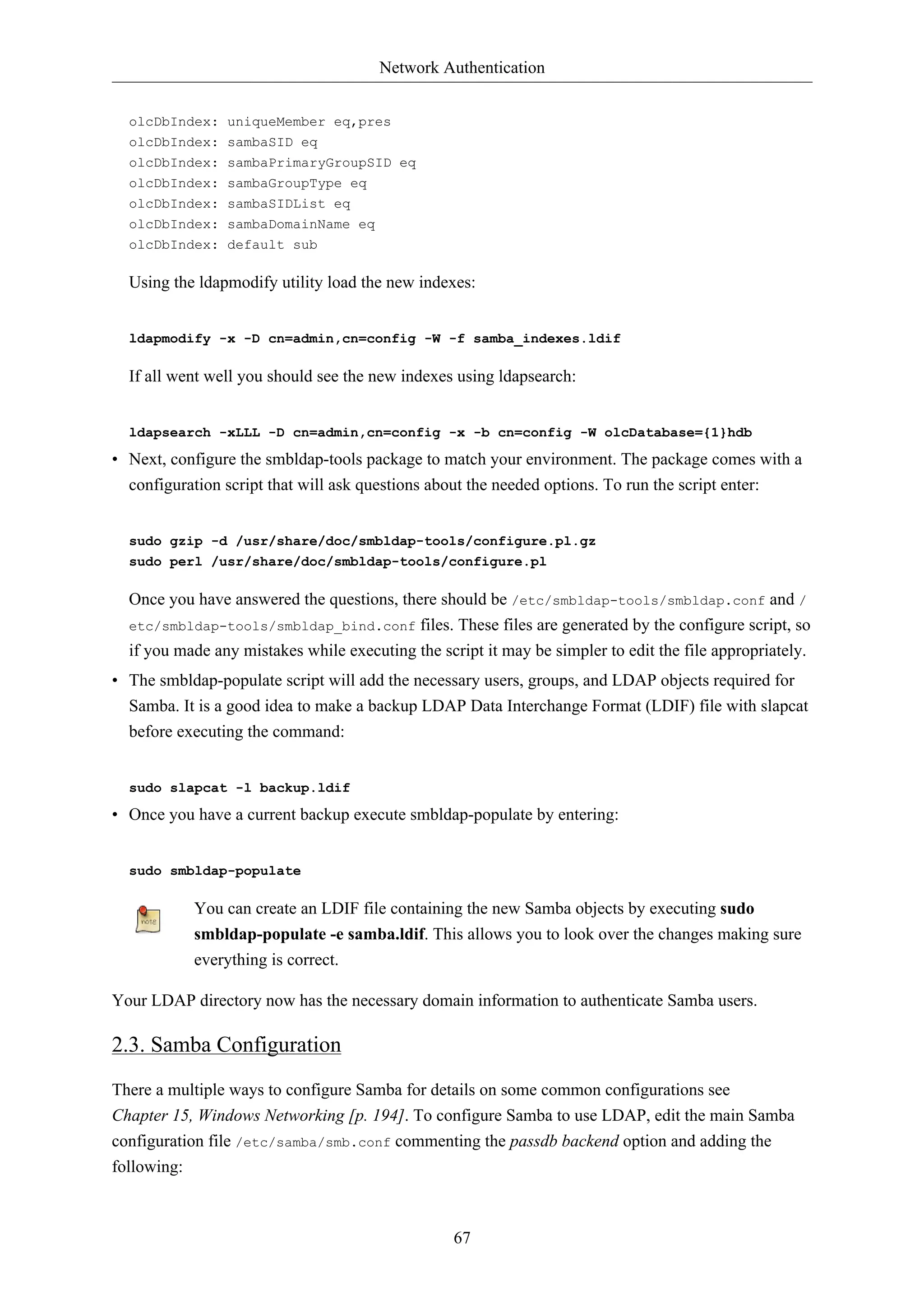 Network Authentication 
67 
olcDbIndex: uniqueMember eq,pres 
olcDbIndex: sambaSID eq 
olcDbIndex: sambaPrimaryGroupSID eq 
olcDbIndex: sambaGroupType eq 
olcDbIndex: sambaSIDList eq 
olcDbIndex: sambaDomainName eq 
olcDbIndex: default sub 
Using the ldapmodify utility load the new indexes: 
ldapmodify -x -D cn=admin,cn=config -W -f samba_indexes.ldif 
If all went well you should see the new indexes using ldapsearch: 
ldapsearch -xLLL -D cn=admin,cn=config -x -b cn=config -W olcDatabase={1}hdb 
• Next, configure the smbldap-tools package to match your environment. The package comes with a 
configuration script that will ask questions about the needed options. To run the script enter: 
sudo gzip -d /usr/share/doc/smbldap-tools/configure.pl.gz 
sudo perl /usr/share/doc/smbldap-tools/configure.pl 
Once you have answered the questions, there should be /etc/smbldap-tools/smbldap.conf and / 
etc/smbldap-tools/smbldap_bind.conf files. These files are generated by the configure script, so 
if you made any mistakes while executing the script it may be simpler to edit the file appropriately. 
• The smbldap-populate script will add the necessary users, groups, and LDAP objects required for 
Samba. It is a good idea to make a backup LDAP Data Interchange Format (LDIF) file with slapcat 
before executing the command: 
sudo slapcat -l backup.ldif 
• Once you have a current backup execute smbldap-populate by entering: 
sudo smbldap-populate 
You can create an LDIF file containing the new Samba objects by executing sudo 
smbldap-populate -e samba.ldif. This allows you to look over the changes making sure 
everything is correct. 
Your LDAP directory now has the necessary domain information to authenticate Samba users. 
2.3. Samba Configuration 
There a multiple ways to configure Samba for details on some common configurations see 
Chapter 15, Windows Networking [p. 194]. To configure Samba to use LDAP, edit the main Samba 
configuration file /etc/samba/smb.conf commenting the passdb backend option and adding the 
following: 
 