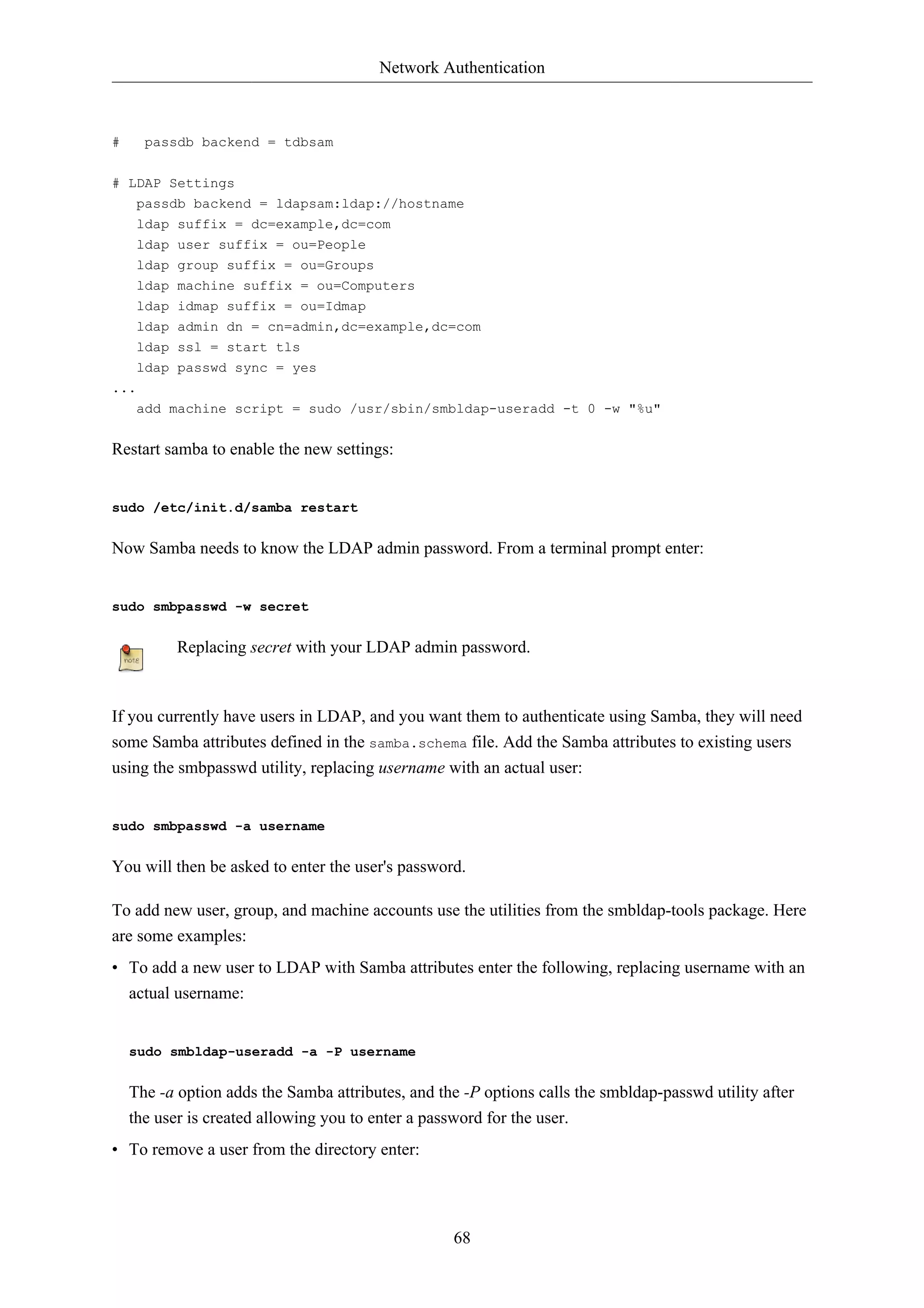 Network Authentication 
68 
# passdb backend = tdbsam 
# LDAP Settings 
passdb backend = ldapsam:ldap://hostname 
ldap suffix = dc=example,dc=com 
ldap user suffix = ou=People 
ldap group suffix = ou=Groups 
ldap machine suffix = ou=Computers 
ldap idmap suffix = ou=Idmap 
ldap admin dn = cn=admin,dc=example,dc=com 
ldap ssl = start tls 
ldap passwd sync = yes 
... 
add machine script = sudo /usr/sbin/smbldap-useradd -t 0 -w "%u" 
Restart samba to enable the new settings: 
sudo /etc/init.d/samba restart 
Now Samba needs to know the LDAP admin password. From a terminal prompt enter: 
sudo smbpasswd -w secret 
Replacing secret with your LDAP admin password. 
If you currently have users in LDAP, and you want them to authenticate using Samba, they will need 
some Samba attributes defined in the samba.schema file. Add the Samba attributes to existing users 
using the smbpasswd utility, replacing username with an actual user: 
sudo smbpasswd -a username 
You will then be asked to enter the user's password. 
To add new user, group, and machine accounts use the utilities from the smbldap-tools package. Here 
are some examples: 
• To add a new user to LDAP with Samba attributes enter the following, replacing username with an 
actual username: 
sudo smbldap-useradd -a -P username 
The -a option adds the Samba attributes, and the -P options calls the smbldap-passwd utility after 
the user is created allowing you to enter a password for the user. 
• To remove a user from the directory enter: 
 
