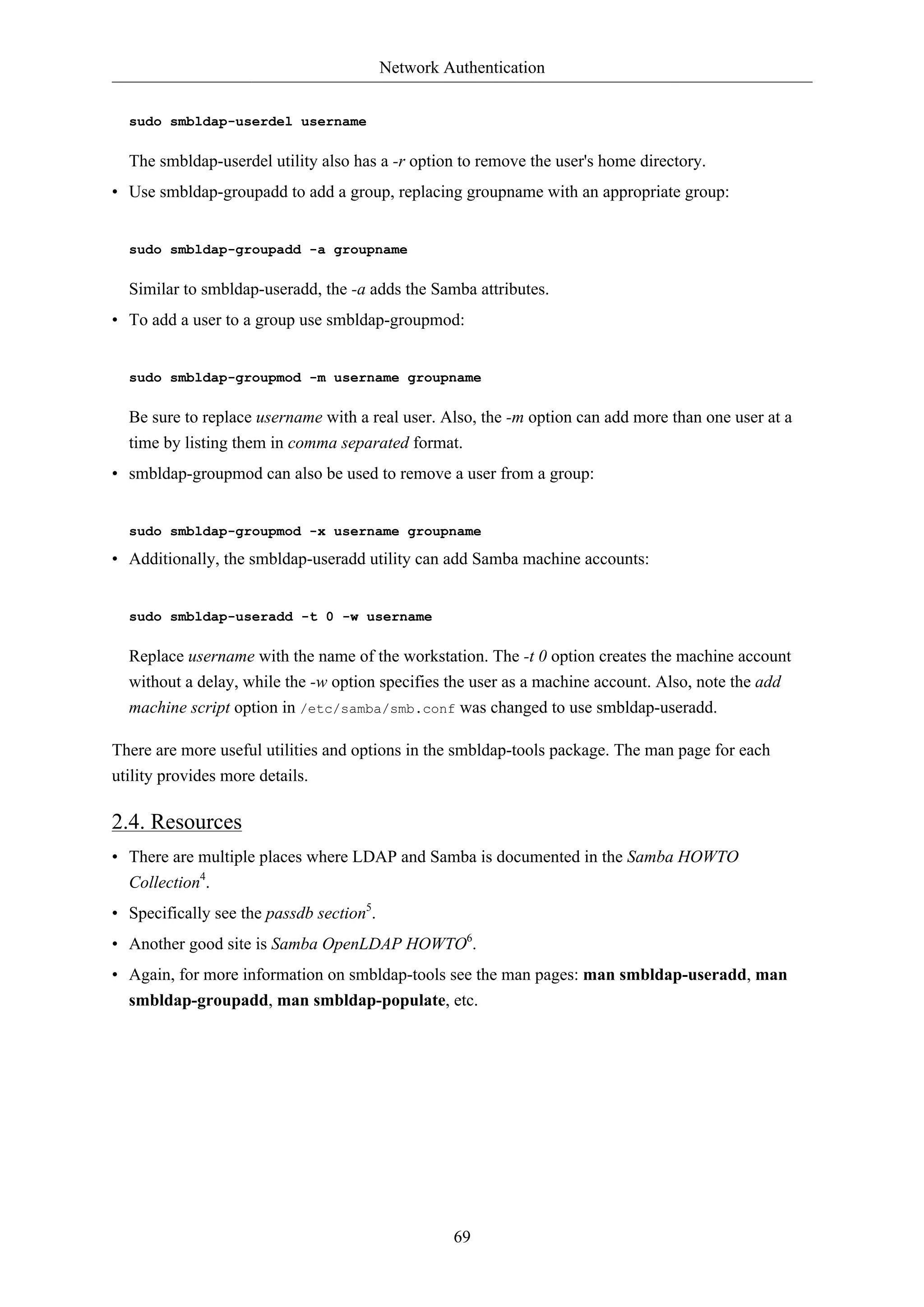 Network Authentication 
69 
sudo smbldap-userdel username 
The smbldap-userdel utility also has a -r option to remove the user's home directory. 
• Use smbldap-groupadd to add a group, replacing groupname with an appropriate group: 
sudo smbldap-groupadd -a groupname 
Similar to smbldap-useradd, the -a adds the Samba attributes. 
• To add a user to a group use smbldap-groupmod: 
sudo smbldap-groupmod -m username groupname 
Be sure to replace username with a real user. Also, the -m option can add more than one user at a 
time by listing them in comma separated format. 
• smbldap-groupmod can also be used to remove a user from a group: 
sudo smbldap-groupmod -x username groupname 
• Additionally, the smbldap-useradd utility can add Samba machine accounts: 
sudo smbldap-useradd -t 0 -w username 
Replace username with the name of the workstation. The -t 0 option creates the machine account 
without a delay, while the -w option specifies the user as a machine account. Also, note the add 
machine script option in /etc/samba/smb.conf was changed to use smbldap-useradd. 
There are more useful utilities and options in the smbldap-tools package. The man page for each 
utility provides more details. 
2.4. Resources 
• There are multiple places where LDAP and Samba is documented in the Samba HOWTO 
Collection4. 
• Specifically see the passdb section5. 
• Another good site is Samba OpenLDAP HOWTO6. 
• Again, for more information on smbldap-tools see the man pages: man smbldap-useradd, man 
smbldap-groupadd, man smbldap-populate, etc. 
 