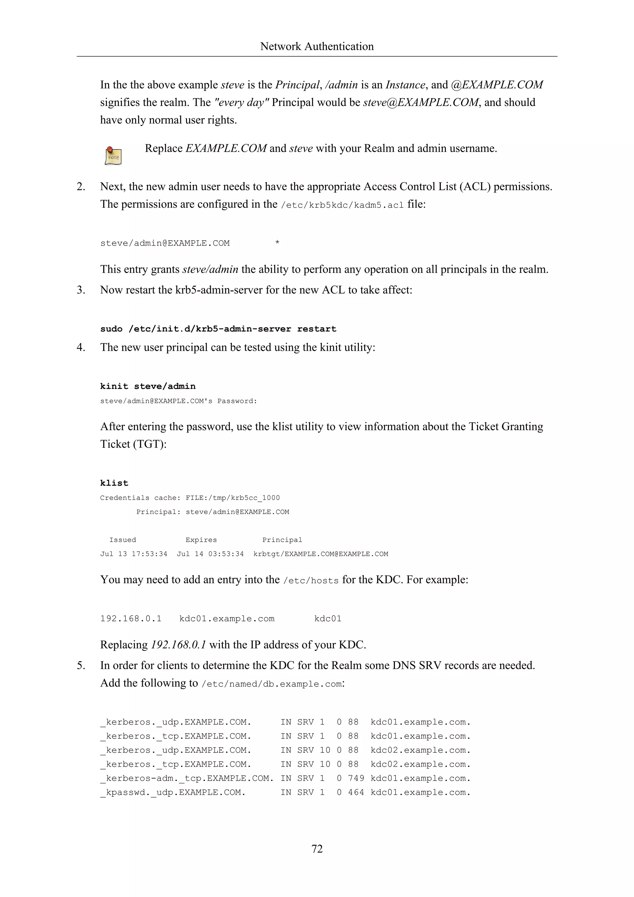 Network Authentication 
In the the above example steve is the Principal, /admin is an Instance, and @EXAMPLE.COM 
signifies the realm. The "every day" Principal would be steve@EXAMPLE.COM, and should 
have only normal user rights. 
Replace EXAMPLE.COM and steve with your Realm and admin username. 
2. Next, the new admin user needs to have the appropriate Access Control List (ACL) permissions. 
The permissions are configured in the /etc/krb5kdc/kadm5.acl file: 
72 
steve/admin@EXAMPLE.COM * 
This entry grants steve/admin the ability to perform any operation on all principals in the realm. 
3. Now restart the krb5-admin-server for the new ACL to take affect: 
sudo /etc/init.d/krb5-admin-server restart 
4. The new user principal can be tested using the kinit utility: 
kinit steve/admin 
steve/admin@EXAMPLE.COM's Password: 
After entering the password, use the klist utility to view information about the Ticket Granting 
Ticket (TGT): 
klist 
Credentials cache: FILE:/tmp/krb5cc_1000 
Principal: steve/admin@EXAMPLE.COM 
Issued Expires Principal 
Jul 13 17:53:34 Jul 14 03:53:34 krbtgt/EXAMPLE.COM@EXAMPLE.COM 
You may need to add an entry into the /etc/hosts for the KDC. For example: 
192.168.0.1 kdc01.example.com kdc01 
Replacing 192.168.0.1 with the IP address of your KDC. 
5. In order for clients to determine the KDC for the Realm some DNS SRV records are needed. 
Add the following to /etc/named/db.example.com: 
_kerberos._udp.EXAMPLE.COM. IN SRV 1 0 88 kdc01.example.com. 
_kerberos._tcp.EXAMPLE.COM. IN SRV 1 0 88 kdc01.example.com. 
_kerberos._udp.EXAMPLE.COM. IN SRV 10 0 88 kdc02.example.com. 
_kerberos._tcp.EXAMPLE.COM. IN SRV 10 0 88 kdc02.example.com. 
_kerberos-adm._tcp.EXAMPLE.COM. IN SRV 1 0 749 kdc01.example.com. 
_kpasswd._udp.EXAMPLE.COM. IN SRV 1 0 464 kdc01.example.com. 
 