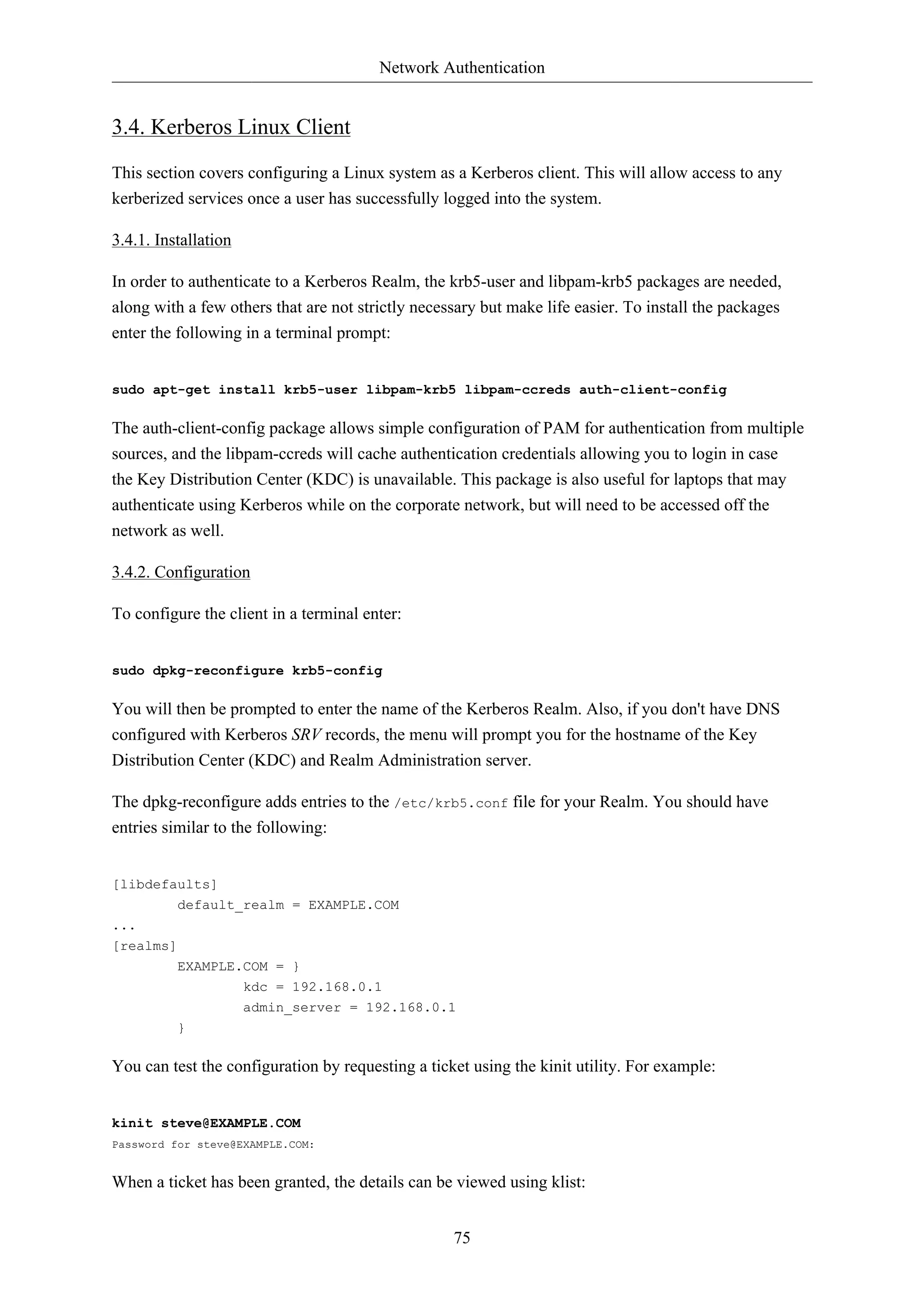 Network Authentication 
75 
3.4. Kerberos Linux Client 
This section covers configuring a Linux system as a Kerberos client. This will allow access to any 
kerberized services once a user has successfully logged into the system. 
3.4.1. Installation 
In order to authenticate to a Kerberos Realm, the krb5-user and libpam-krb5 packages are needed, 
along with a few others that are not strictly necessary but make life easier. To install the packages 
enter the following in a terminal prompt: 
sudo apt-get install krb5-user libpam-krb5 libpam-ccreds auth-client-config 
The auth-client-config package allows simple configuration of PAM for authentication from multiple 
sources, and the libpam-ccreds will cache authentication credentials allowing you to login in case 
the Key Distribution Center (KDC) is unavailable. This package is also useful for laptops that may 
authenticate using Kerberos while on the corporate network, but will need to be accessed off the 
network as well. 
3.4.2. Configuration 
To configure the client in a terminal enter: 
sudo dpkg-reconfigure krb5-config 
You will then be prompted to enter the name of the Kerberos Realm. Also, if you don't have DNS 
configured with Kerberos SRV records, the menu will prompt you for the hostname of the Key 
Distribution Center (KDC) and Realm Administration server. 
The dpkg-reconfigure adds entries to the /etc/krb5.conf file for your Realm. You should have 
entries similar to the following: 
[libdefaults] 
default_realm = EXAMPLE.COM 
... 
[realms] 
EXAMPLE.COM = } 
kdc = 192.168.0.1 
admin_server = 192.168.0.1 
} 
You can test the configuration by requesting a ticket using the kinit utility. For example: 
kinit steve@EXAMPLE.COM 
Password for steve@EXAMPLE.COM: 
When a ticket has been granted, the details can be viewed using klist: 
 
