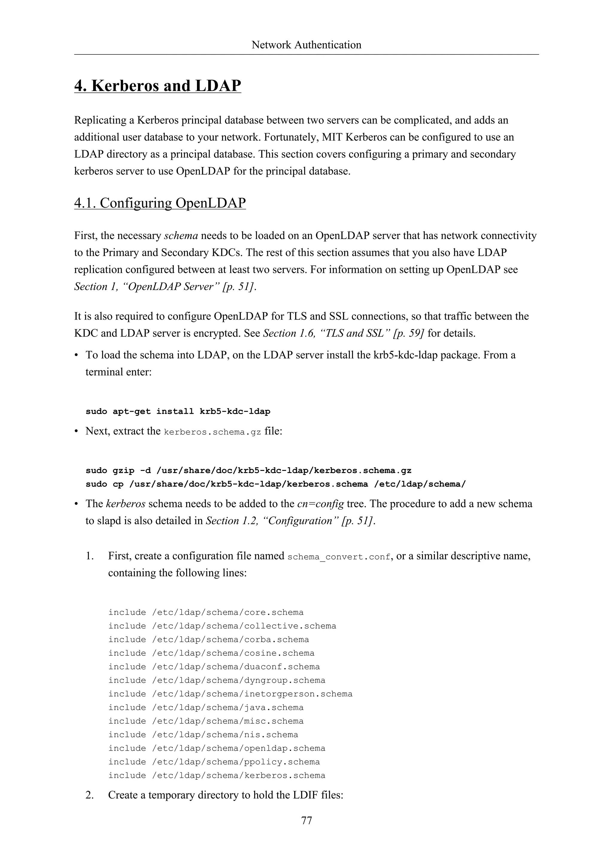 Network Authentication 
77 
4. Kerberos and LDAP 
Replicating a Kerberos principal database between two servers can be complicated, and adds an 
additional user database to your network. Fortunately, MIT Kerberos can be configured to use an 
LDAP directory as a principal database. This section covers configuring a primary and secondary 
kerberos server to use OpenLDAP for the principal database. 
4.1. Configuring OpenLDAP 
First, the necessary schema needs to be loaded on an OpenLDAP server that has network connectivity 
to the Primary and Secondary KDCs. The rest of this section assumes that you also have LDAP 
replication configured between at least two servers. For information on setting up OpenLDAP see 
Section 1, “OpenLDAP Server” [p. 51]. 
It is also required to configure OpenLDAP for TLS and SSL connections, so that traffic between the 
KDC and LDAP server is encrypted. See Section 1.6, “TLS and SSL” [p. 59] for details. 
• To load the schema into LDAP, on the LDAP server install the krb5-kdc-ldap package. From a 
terminal enter: 
sudo apt-get install krb5-kdc-ldap 
• Next, extract the kerberos.schema.gz file: 
sudo gzip -d /usr/share/doc/krb5-kdc-ldap/kerberos.schema.gz 
sudo cp /usr/share/doc/krb5-kdc-ldap/kerberos.schema /etc/ldap/schema/ 
• The kerberos schema needs to be added to the cn=config tree. The procedure to add a new schema 
to slapd is also detailed in Section 1.2, “Configuration” [p. 51]. 
1. First, create a configuration file named schema_convert.conf, or a similar descriptive name, 
containing the following lines: 
include /etc/ldap/schema/core.schema 
include /etc/ldap/schema/collective.schema 
include /etc/ldap/schema/corba.schema 
include /etc/ldap/schema/cosine.schema 
include /etc/ldap/schema/duaconf.schema 
include /etc/ldap/schema/dyngroup.schema 
include /etc/ldap/schema/inetorgperson.schema 
include /etc/ldap/schema/java.schema 
include /etc/ldap/schema/misc.schema 
include /etc/ldap/schema/nis.schema 
include /etc/ldap/schema/openldap.schema 
include /etc/ldap/schema/ppolicy.schema 
include /etc/ldap/schema/kerberos.schema 
2. Create a temporary directory to hold the LDIF files: 
 