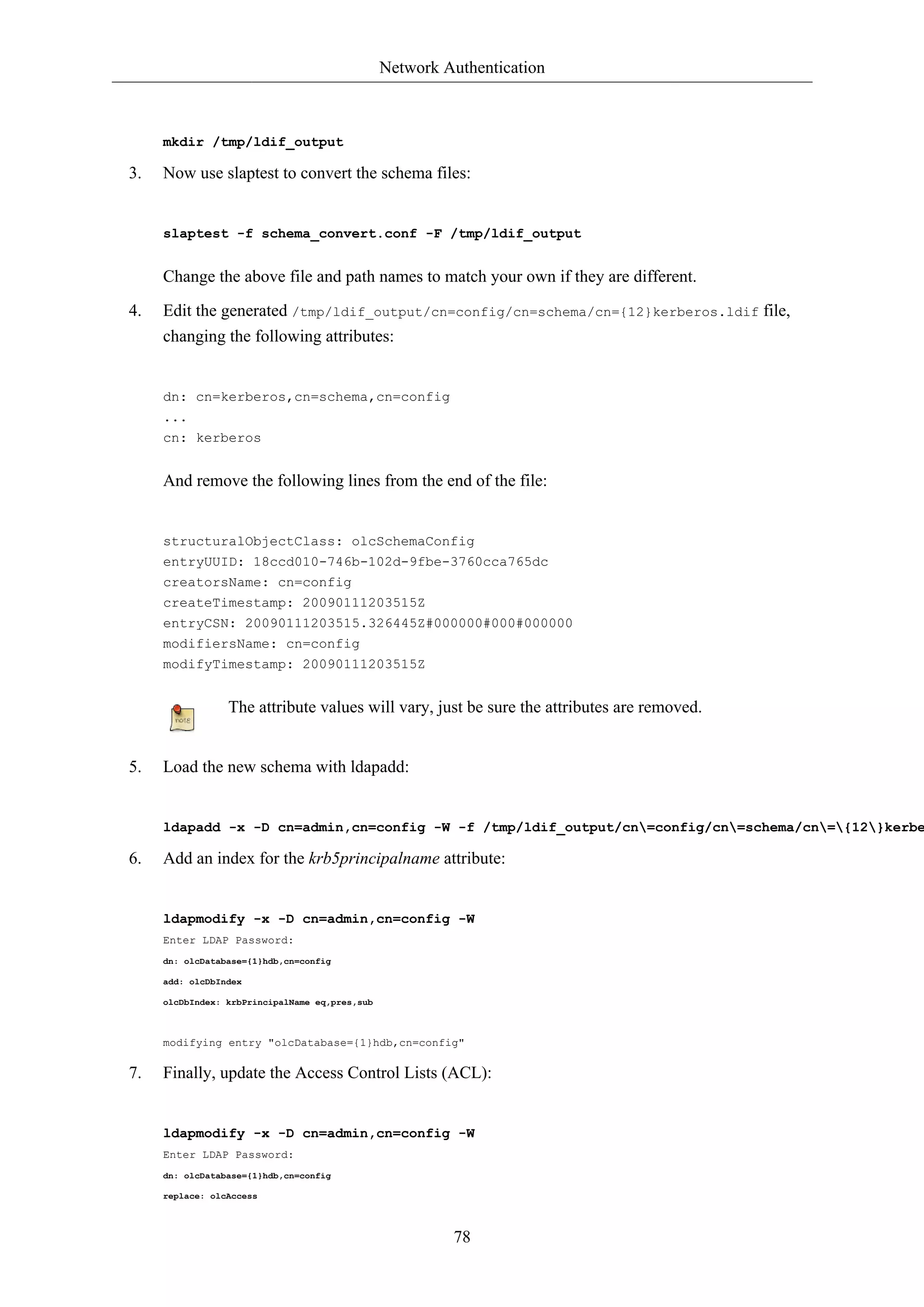 Network Authentication 
78 
mkdir /tmp/ldif_output 
3. Now use slaptest to convert the schema files: 
slaptest -f schema_convert.conf -F /tmp/ldif_output 
Change the above file and path names to match your own if they are different. 
4. Edit the generated /tmp/ldif_output/cn=config/cn=schema/cn={12}kerberos.ldif file, 
changing the following attributes: 
dn: cn=kerberos,cn=schema,cn=config 
... 
cn: kerberos 
And remove the following lines from the end of the file: 
structuralObjectClass: olcSchemaConfig 
entryUUID: 18ccd010-746b-102d-9fbe-3760cca765dc 
creatorsName: cn=config 
createTimestamp: 20090111203515Z 
entryCSN: 20090111203515.326445Z#000000#000#000000 
modifiersName: cn=config 
modifyTimestamp: 20090111203515Z 
The attribute values will vary, just be sure the attributes are removed. 
5. Load the new schema with ldapadd: 
ldapadd -x -D cn=admin,cn=config -W -f /tmp/ldif_output/cn=config/cn=schema/cn={12}kerberos.6. Add an index for the krb5principalname attribute: 
ldapmodify -x -D cn=admin,cn=config -W 
Enter LDAP Password: 
dn: olcDatabase={1}hdb,cn=config 
add: olcDbIndex 
olcDbIndex: krbPrincipalName eq,pres,sub 
modifying entry "olcDatabase={1}hdb,cn=config" 
7. Finally, update the Access Control Lists (ACL): 
ldapmodify -x -D cn=admin,cn=config -W 
Enter LDAP Password: 
dn: olcDatabase={1}hdb,cn=config 
replace: olcAccess 
 