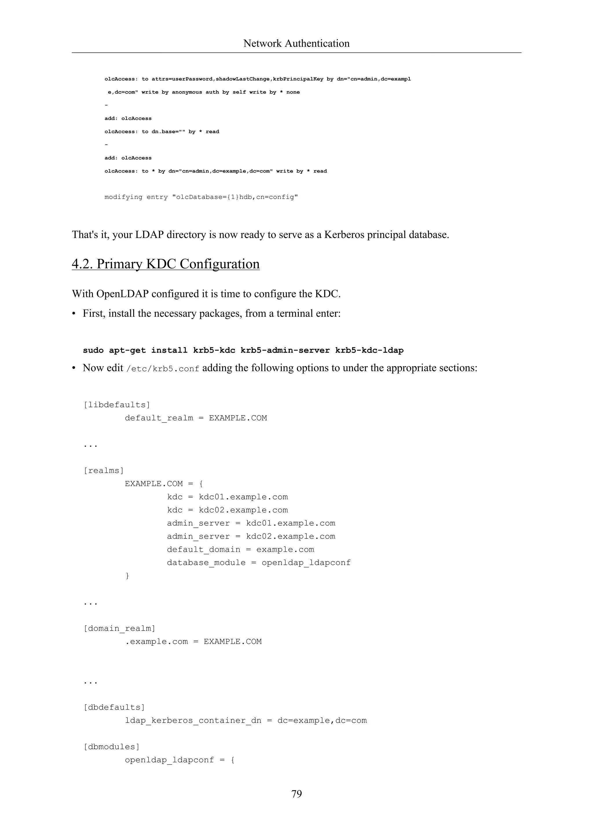 Network Authentication 
olcAccess: to attrs=userPassword,shadowLastChange,krbPrincipalKey by dn="cn=admin,dc=exampl 
e,dc=com" write by anonymous auth by self write by * none 
79 
- 
add: olcAccess 
olcAccess: to dn.base="" by * read 
- 
add: olcAccess 
olcAccess: to * by dn="cn=admin,dc=example,dc=com" write by * read 
modifying entry "olcDatabase={1}hdb,cn=config" 
That's it, your LDAP directory is now ready to serve as a Kerberos principal database. 
4.2. Primary KDC Configuration 
With OpenLDAP configured it is time to configure the KDC. 
• First, install the necessary packages, from a terminal enter: 
sudo apt-get install krb5-kdc krb5-admin-server krb5-kdc-ldap 
• Now edit /etc/krb5.conf adding the following options to under the appropriate sections: 
[libdefaults] 
default_realm = EXAMPLE.COM 
... 
[realms] 
EXAMPLE.COM = { 
kdc = kdc01.example.com 
kdc = kdc02.example.com 
admin_server = kdc01.example.com 
admin_server = kdc02.example.com 
default_domain = example.com 
database_module = openldap_ldapconf 
} 
... 
[domain_realm] 
.example.com = EXAMPLE.COM 
... 
[dbdefaults] 
ldap_kerberos_container_dn = dc=example,dc=com 
[dbmodules] 
openldap_ldapconf = { 
 