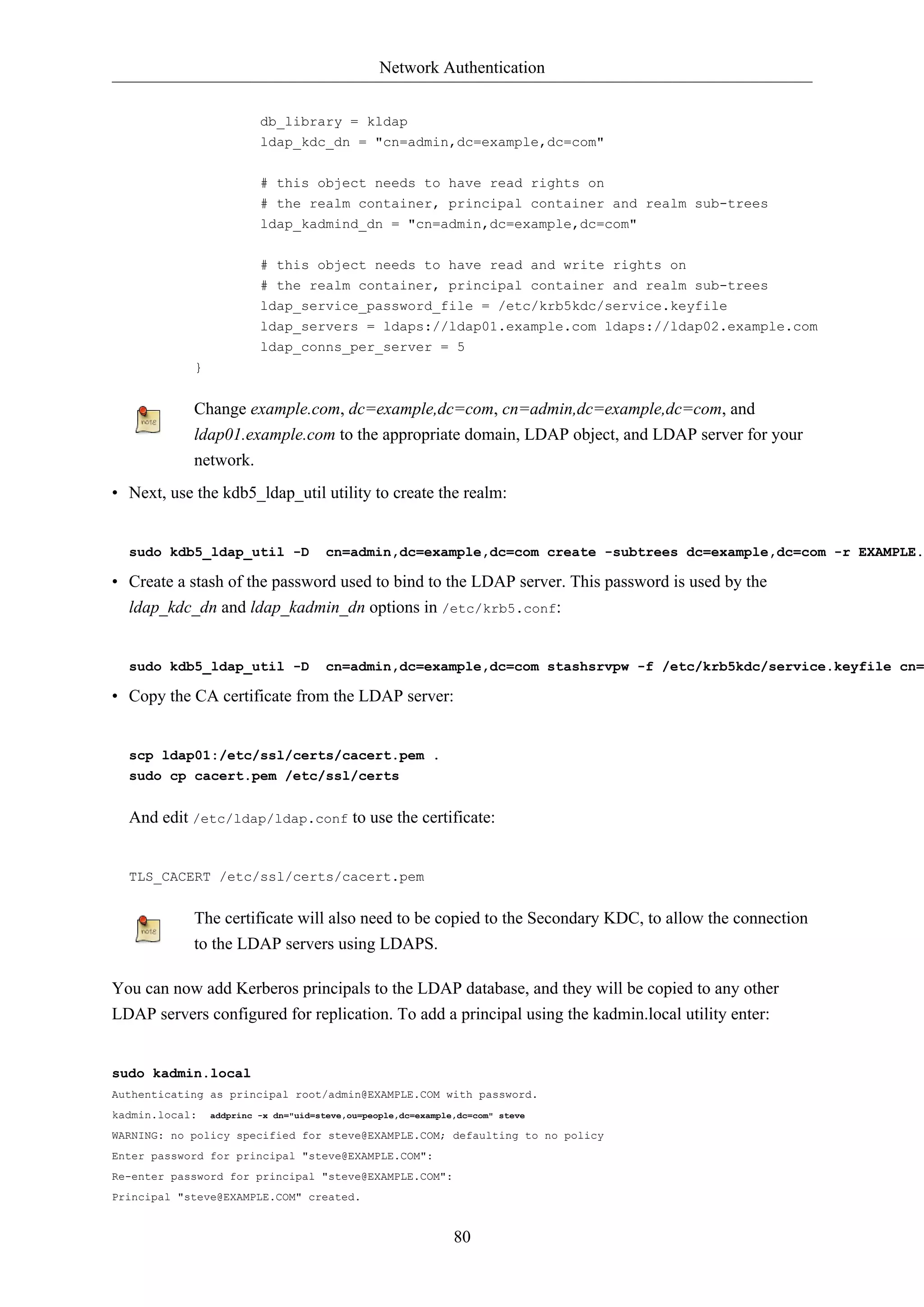 Network Authentication 
db_library = kldap 
ldap_kdc_dn = "cn=admin,dc=example,dc=com" 
# this object needs to have read rights on 
# the realm container, principal container and realm sub-trees 
ldap_kadmind_dn = "cn=admin,dc=example,dc=com" 
# this object needs to have read and write rights on 
# the realm container, principal container and realm sub-trees 
ldap_service_password_file = /etc/krb5kdc/service.keyfile 
ldap_servers = ldaps://ldap01.example.com ldaps://ldap02.example.com 
ldap_conns_per_server = 5 
80 
} 
Change example.com, dc=example,dc=com, cn=admin,dc=example,dc=com, and 
ldap01.example.com to the appropriate domain, LDAP object, and LDAP server for your 
network. 
• Next, use the kdb5_ldap_util utility to create the realm: 
sudo kdb5_ldap_util -D cn=admin,dc=example,dc=com create -subtrees dc=example,dc=com -r EXAMPLE.• Create a stash of the password used to bind to the LDAP server. This password is used by the 
ldap_kdc_dn and ldap_kadmin_dn options in /etc/krb5.conf: 
sudo kdb5_ldap_util -D cn=admin,dc=example,dc=com stashsrvpw -f /etc/krb5kdc/service.keyfile cn=• Copy the CA certificate from the LDAP server: 
scp ldap01:/etc/ssl/certs/cacert.pem . 
sudo cp cacert.pem /etc/ssl/certs 
And edit /etc/ldap/ldap.conf to use the certificate: 
TLS_CACERT /etc/ssl/certs/cacert.pem 
The certificate will also need to be copied to the Secondary KDC, to allow the connection 
to the LDAP servers using LDAPS. 
You can now add Kerberos principals to the LDAP database, and they will be copied to any other 
LDAP servers configured for replication. To add a principal using the kadmin.local utility enter: 
sudo kadmin.local 
Authenticating as principal root/admin@EXAMPLE.COM with password. 
kadmin.local: addprinc -x dn="uid=steve,ou=people,dc=example,dc=com" steve 
WARNING: no policy specified for steve@EXAMPLE.COM; defaulting to no policy 
Enter password for principal "steve@EXAMPLE.COM": 
Re-enter password for principal "steve@EXAMPLE.COM": 
Principal "steve@EXAMPLE.COM" created. 
 