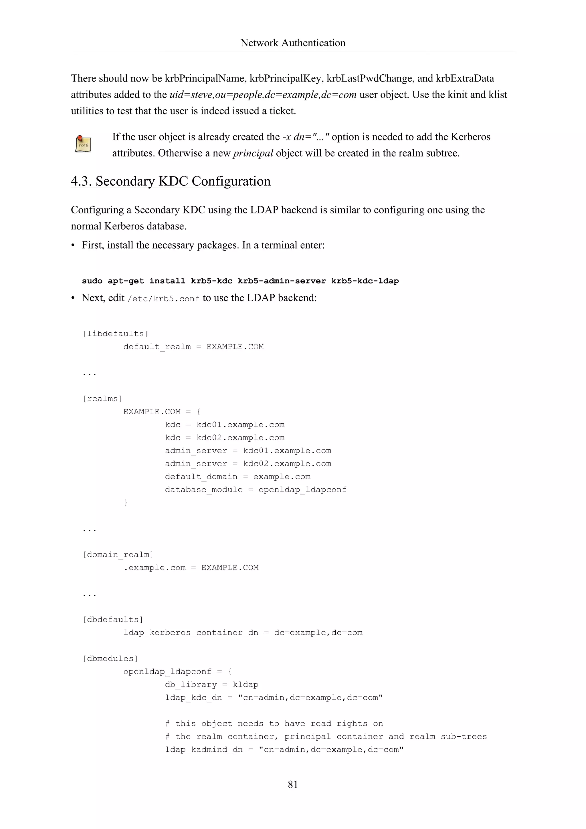 Network Authentication 
There should now be krbPrincipalName, krbPrincipalKey, krbLastPwdChange, and krbExtraData 
attributes added to the uid=steve,ou=people,dc=example,dc=com user object. Use the kinit and klist 
utilities to test that the user is indeed issued a ticket. 
If the user object is already created the -x dn="..." option is needed to add the Kerberos 
attributes. Otherwise a new principal object will be created in the realm subtree. 
81 
4.3. Secondary KDC Configuration 
Configuring a Secondary KDC using the LDAP backend is similar to configuring one using the 
normal Kerberos database. 
• First, install the necessary packages. In a terminal enter: 
sudo apt-get install krb5-kdc krb5-admin-server krb5-kdc-ldap 
• Next, edit /etc/krb5.conf to use the LDAP backend: 
[libdefaults] 
default_realm = EXAMPLE.COM 
... 
[realms] 
EXAMPLE.COM = { 
kdc = kdc01.example.com 
kdc = kdc02.example.com 
admin_server = kdc01.example.com 
admin_server = kdc02.example.com 
default_domain = example.com 
database_module = openldap_ldapconf 
} 
... 
[domain_realm] 
.example.com = EXAMPLE.COM 
... 
[dbdefaults] 
ldap_kerberos_container_dn = dc=example,dc=com 
[dbmodules] 
openldap_ldapconf = { 
db_library = kldap 
ldap_kdc_dn = "cn=admin,dc=example,dc=com" 
# this object needs to have read rights on 
# the realm container, principal container and realm sub-trees 
ldap_kadmind_dn = "cn=admin,dc=example,dc=com" 
 