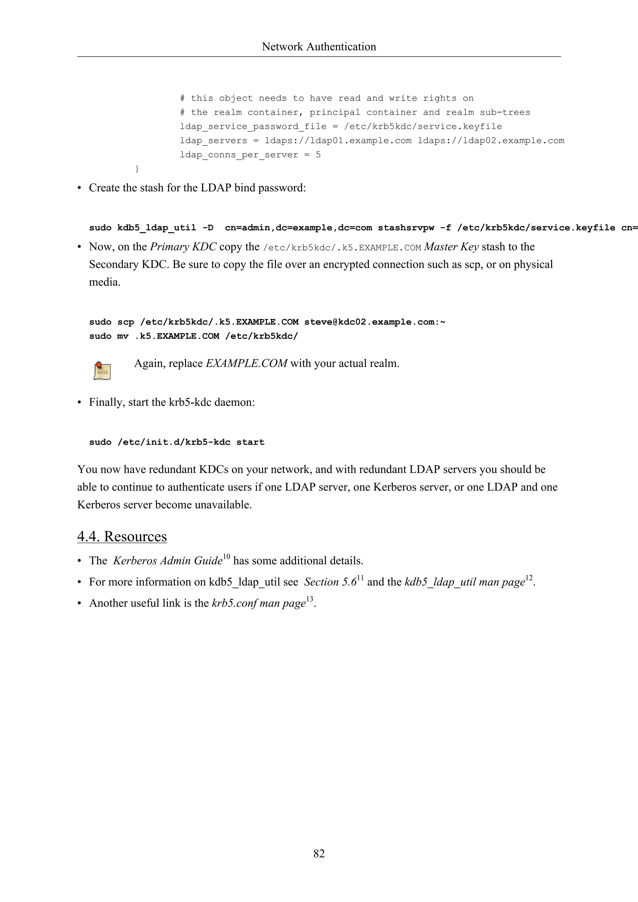 Network Authentication 
# this object needs to have read and write rights on 
# the realm container, principal container and realm sub-trees 
ldap_service_password_file = /etc/krb5kdc/service.keyfile 
ldap_servers = ldaps://ldap01.example.com ldaps://ldap02.example.com 
ldap_conns_per_server = 5 
82 
} 
• Create the stash for the LDAP bind password: 
sudo kdb5_ldap_util -D cn=admin,dc=example,dc=com stashsrvpw -f /etc/krb5kdc/service.keyfile cn=• Now, on the Primary KDC copy the /etc/krb5kdc/.k5.EXAMPLE.COM Master Key stash to the 
Secondary KDC. Be sure to copy the file over an encrypted connection such as scp, or on physical 
media. 
sudo scp /etc/krb5kdc/.k5.EXAMPLE.COM steve@kdc02.example.com:~ 
sudo mv .k5.EXAMPLE.COM /etc/krb5kdc/ 
Again, replace EXAMPLE.COM with your actual realm. 
• Finally, start the krb5-kdc daemon: 
sudo /etc/init.d/krb5-kdc start 
You now have redundant KDCs on your network, and with redundant LDAP servers you should be 
able to continue to authenticate users if one LDAP server, one Kerberos server, or one LDAP and one 
Kerberos server become unavailable. 
4.4. Resources 
• The Kerberos Admin Guide10 has some additional details. 
• For more information on kdb5_ldap_util see Section 5.611 and the kdb5_ldap_util man page12. 
• Another useful link is the krb5.conf man page13. 
 