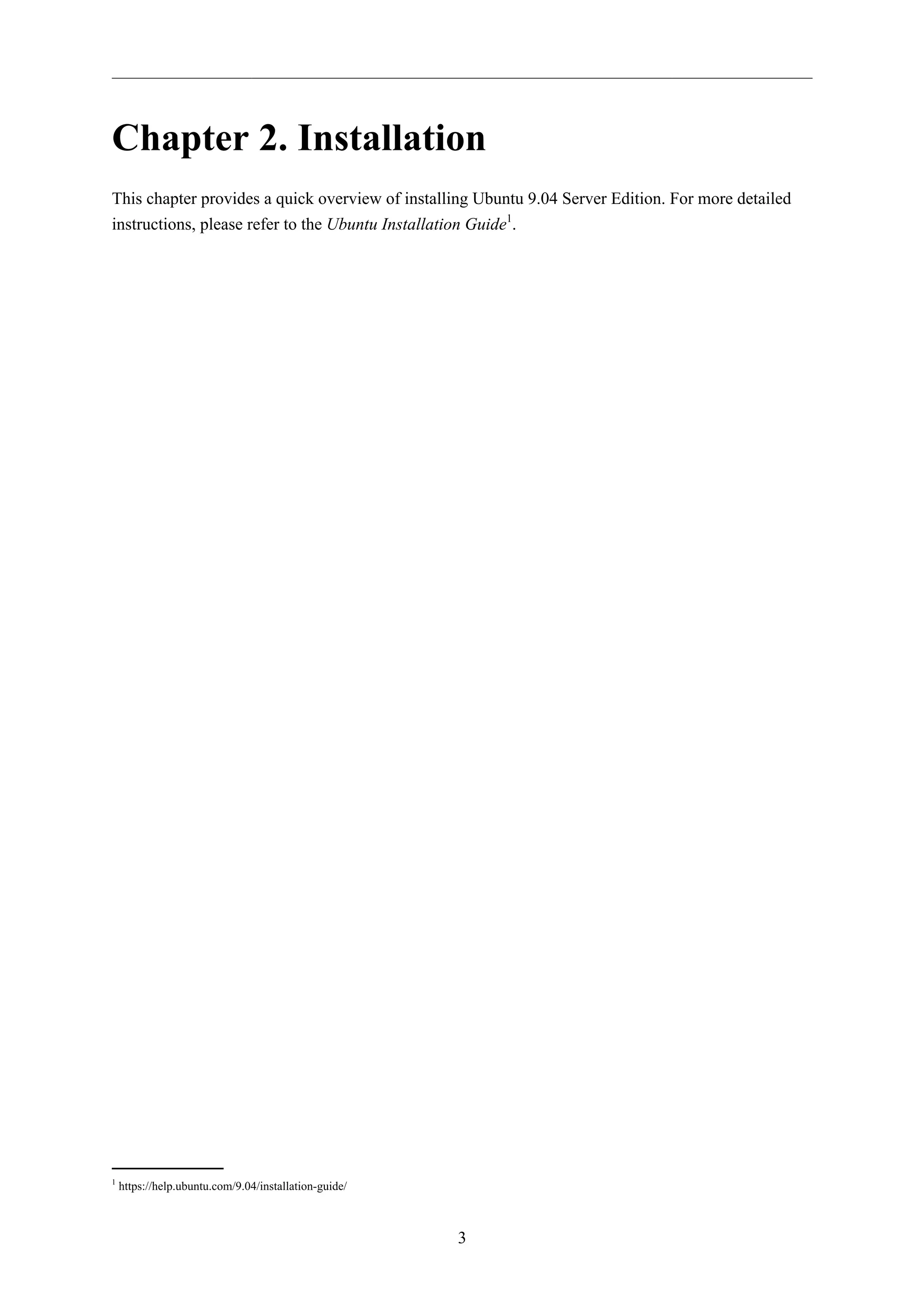 Chapter 2. Installation 
This chapter provides a quick overview of installing Ubuntu 9.04 Server Edition. For more detailed 
instructions, please refer to the Ubuntu Installation Guide1. 
3 
1 https://help.ubuntu.com/9.04/installation-guide/ 
 