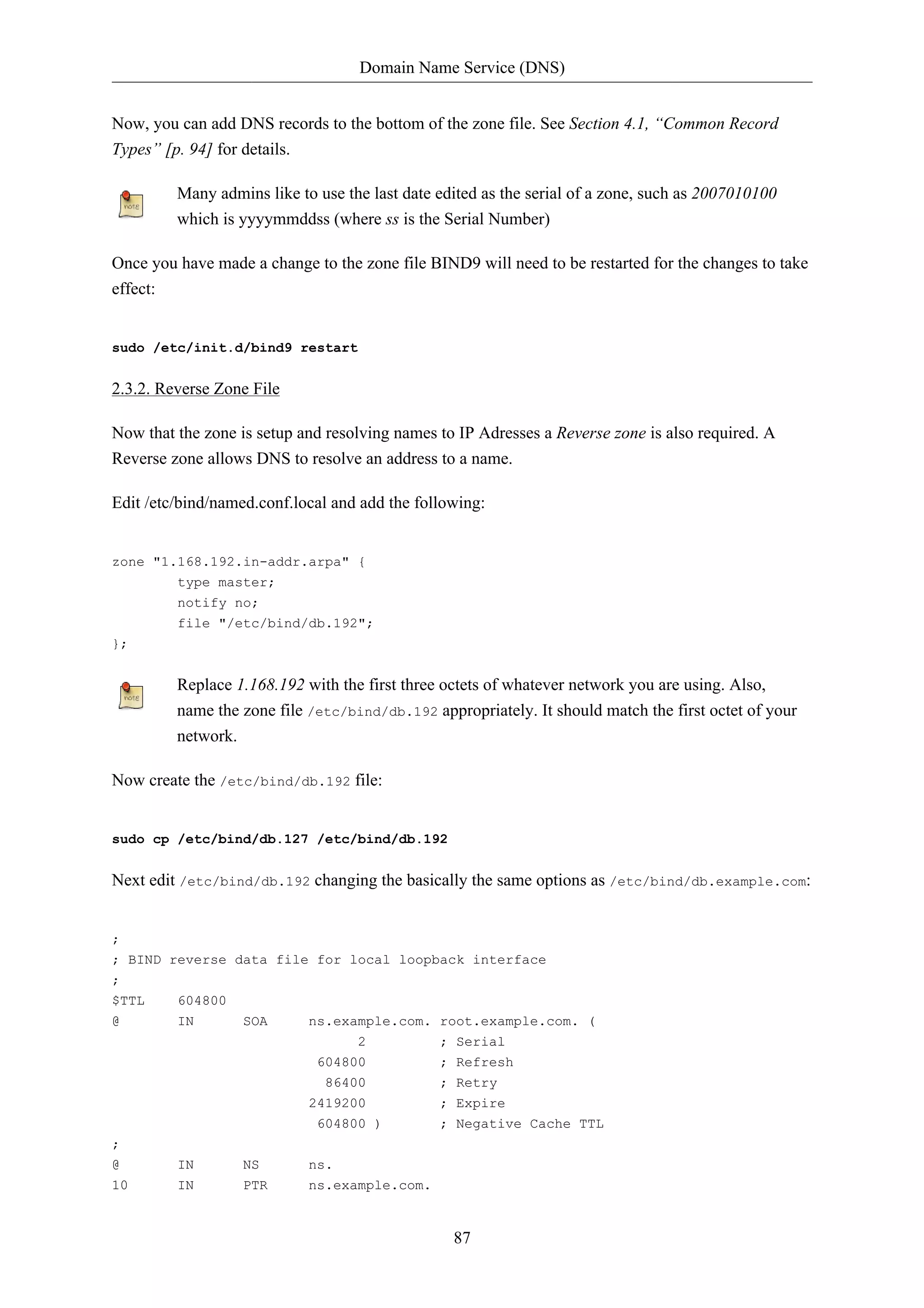 Domain Name Service (DNS) 
Now, you can add DNS records to the bottom of the zone file. See Section 4.1, “Common Record 
Types” [p. 94] for details. 
Many admins like to use the last date edited as the serial of a zone, such as 2007010100 
which is yyyymmddss (where ss is the Serial Number) 
Once you have made a change to the zone file BIND9 will need to be restarted for the changes to take 
effect: 
87 
sudo /etc/init.d/bind9 restart 
2.3.2. Reverse Zone File 
Now that the zone is setup and resolving names to IP Adresses a Reverse zone is also required. A 
Reverse zone allows DNS to resolve an address to a name. 
Edit /etc/bind/named.conf.local and add the following: 
zone "1.168.192.in-addr.arpa" { 
type master; 
notify no; 
file "/etc/bind/db.192"; 
}; 
Replace 1.168.192 with the first three octets of whatever network you are using. Also, 
name the zone file /etc/bind/db.192 appropriately. It should match the first octet of your 
network. 
Now create the /etc/bind/db.192 file: 
sudo cp /etc/bind/db.127 /etc/bind/db.192 
Next edit /etc/bind/db.192 changing the basically the same options as /etc/bind/db.example.com: 
; 
; BIND reverse data file for local loopback interface 
; 
$TTL 604800 
@ IN SOA ns.example.com. root.example.com. ( 
2 ; Serial 
604800 ; Refresh 
86400 ; Retry 
2419200 ; Expire 
604800 ) ; Negative Cache TTL 
; 
@ IN NS ns. 
10 IN PTR ns.example.com. 
 