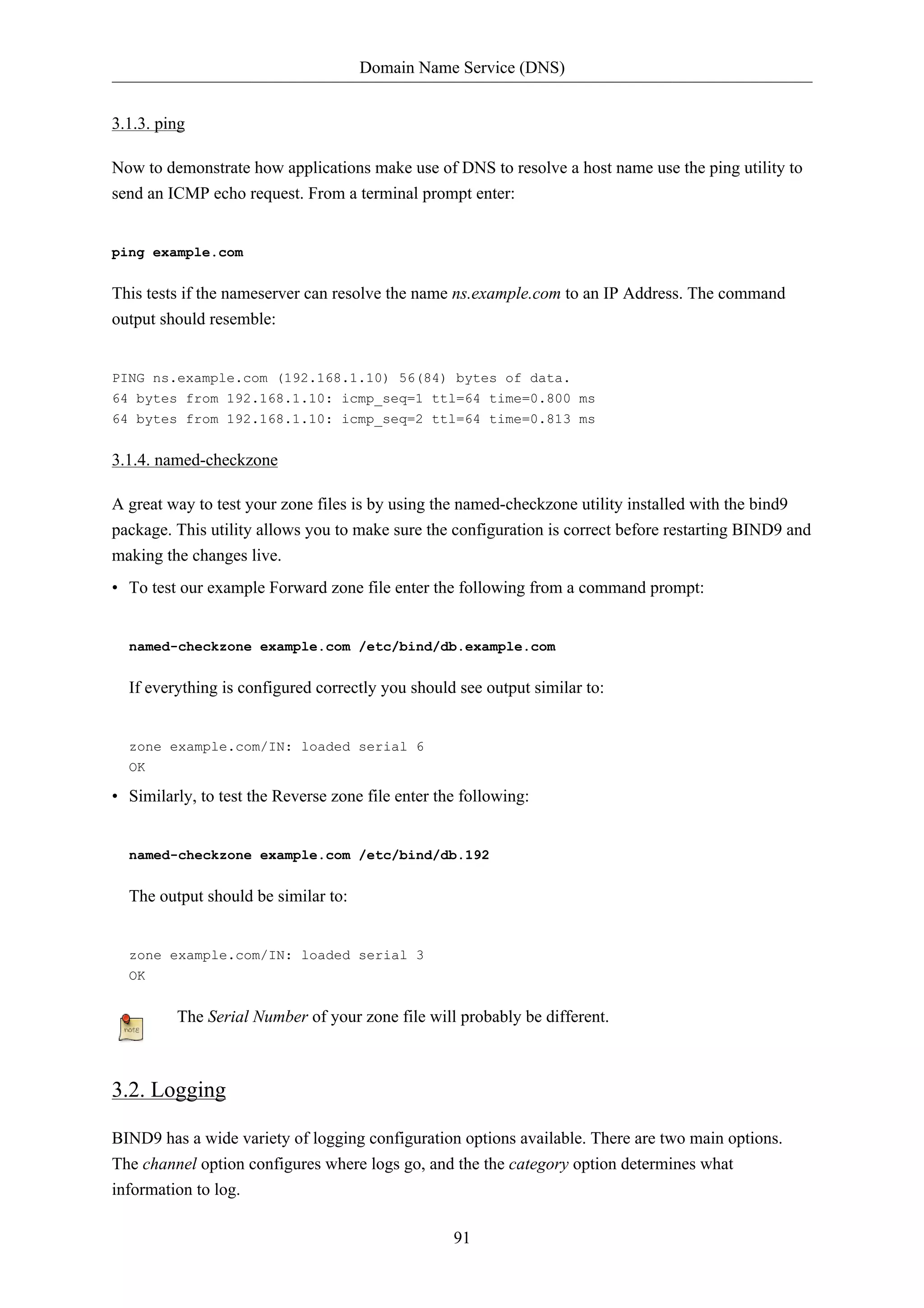 Domain Name Service (DNS) 
91 
3.1.3. ping 
Now to demonstrate how applications make use of DNS to resolve a host name use the ping utility to 
send an ICMP echo request. From a terminal prompt enter: 
ping example.com 
This tests if the nameserver can resolve the name ns.example.com to an IP Address. The command 
output should resemble: 
PING ns.example.com (192.168.1.10) 56(84) bytes of data. 
64 bytes from 192.168.1.10: icmp_seq=1 ttl=64 time=0.800 ms 
64 bytes from 192.168.1.10: icmp_seq=2 ttl=64 time=0.813 ms 
3.1.4. named-checkzone 
A great way to test your zone files is by using the named-checkzone utility installed with the bind9 
package. This utility allows you to make sure the configuration is correct before restarting BIND9 and 
making the changes live. 
• To test our example Forward zone file enter the following from a command prompt: 
named-checkzone example.com /etc/bind/db.example.com 
If everything is configured correctly you should see output similar to: 
zone example.com/IN: loaded serial 6 
OK 
• Similarly, to test the Reverse zone file enter the following: 
named-checkzone example.com /etc/bind/db.192 
The output should be similar to: 
zone example.com/IN: loaded serial 3 
OK 
The Serial Number of your zone file will probably be different. 
3.2. Logging 
BIND9 has a wide variety of logging configuration options available. There are two main options. 
The channel option configures where logs go, and the the category option determines what 
information to log. 
 