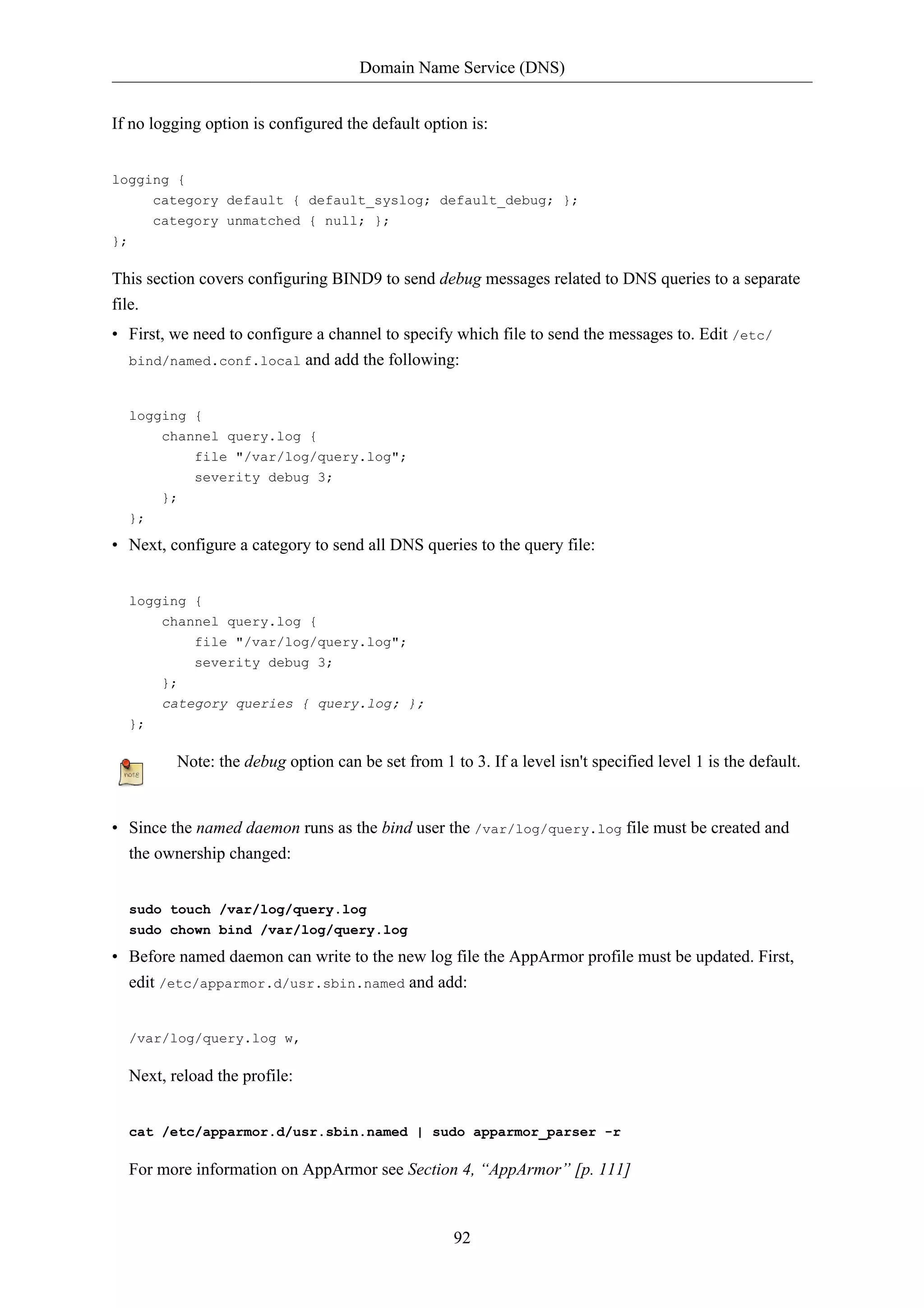 Domain Name Service (DNS) 
If no logging option is configured the default option is: 
92 
logging { 
category default { default_syslog; default_debug; }; 
category unmatched { null; }; 
}; 
This section covers configuring BIND9 to send debug messages related to DNS queries to a separate 
file. 
• First, we need to configure a channel to specify which file to send the messages to. Edit /etc/ 
bind/named.conf.local and add the following: 
logging { 
channel query.log { 
file "/var/log/query.log"; 
severity debug 3; 
}; 
}; 
• Next, configure a category to send all DNS queries to the query file: 
logging { 
channel query.log { 
file "/var/log/query.log"; 
severity debug 3; 
}; 
category queries { query.log; }; 
}; 
Note: the debug option can be set from 1 to 3. If a level isn't specified level 1 is the default. 
• Since the named daemon runs as the bind user the /var/log/query.log file must be created and 
the ownership changed: 
sudo touch /var/log/query.log 
sudo chown bind /var/log/query.log 
• Before named daemon can write to the new log file the AppArmor profile must be updated. First, 
edit /etc/apparmor.d/usr.sbin.named and add: 
/var/log/query.log w, 
Next, reload the profile: 
cat /etc/apparmor.d/usr.sbin.named | sudo apparmor_parser -r 
For more information on AppArmor see Section 4, “AppArmor” [p. 111] 
 