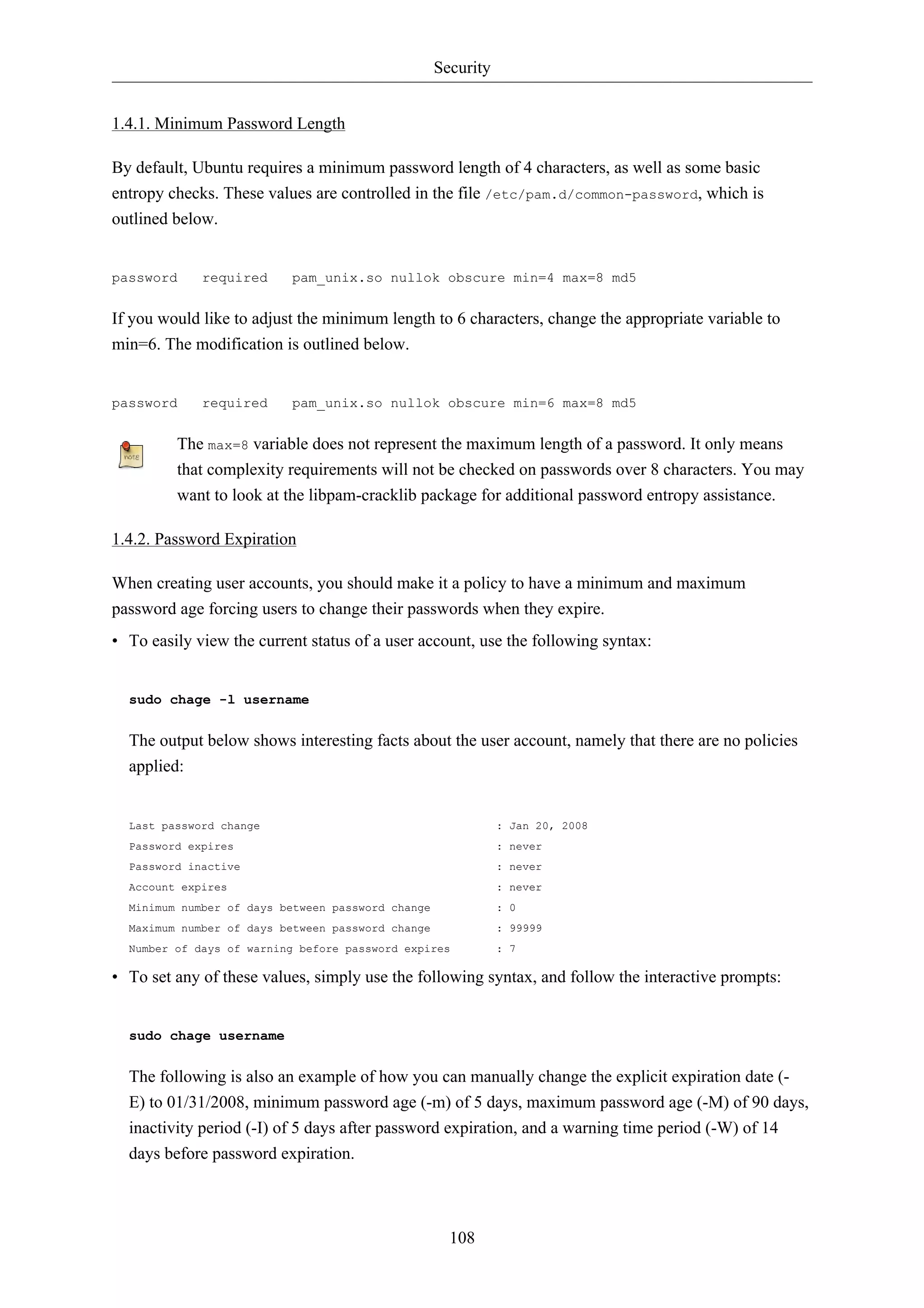 Security


1.4.1. Minimum Password Length

By default, Ubuntu requires a minimum password length of 4 characters, as well as some basic
entropy checks. These values are controlled in the file /etc/pam.d/common-password, which is
outlined below.


password     required     pam_unix.so nullok obscure min=4 max=8 md5


If you would like to adjust the minimum length to 6 characters, change the appropriate variable to
min=6. The modification is outlined below.


password     required     pam_unix.so nullok obscure min=6 max=8 md5


         The max=8 variable does not represent the maximum length of a password. It only means
         that complexity requirements will not be checked on passwords over 8 characters. You may
         want to look at the libpam-cracklib package for additional password entropy assistance.

1.4.2. Password Expiration

When creating user accounts, you should make it a policy to have a minimum and maximum
password age forcing users to change their passwords when they expire.
• To easily view the current status of a user account, use the following syntax:


  sudo chage -l username


  The output below shows interesting facts about the user account, namely that there are no policies
  applied:


  Last password change                                        : Jan 20, 2008
  Password expires                                            : never
  Password inactive                                           : never
  Account expires                                             : never
  Minimum number of days between password change              : 0
  Maximum number of days between password change              : 99999
  Number of days of warning before password expires           : 7

• To set any of these values, simply use the following syntax, and follow the interactive prompts:


  sudo chage username


  The following is also an example of how you can manually change the explicit expiration date (-
  E) to 01/31/2008, minimum password age (-m) of 5 days, maximum password age (-M) of 90 days,
  inactivity period (-I) of 5 days after password expiration, and a warning time period (-W) of 14
  days before password expiration.



                                                     108
 