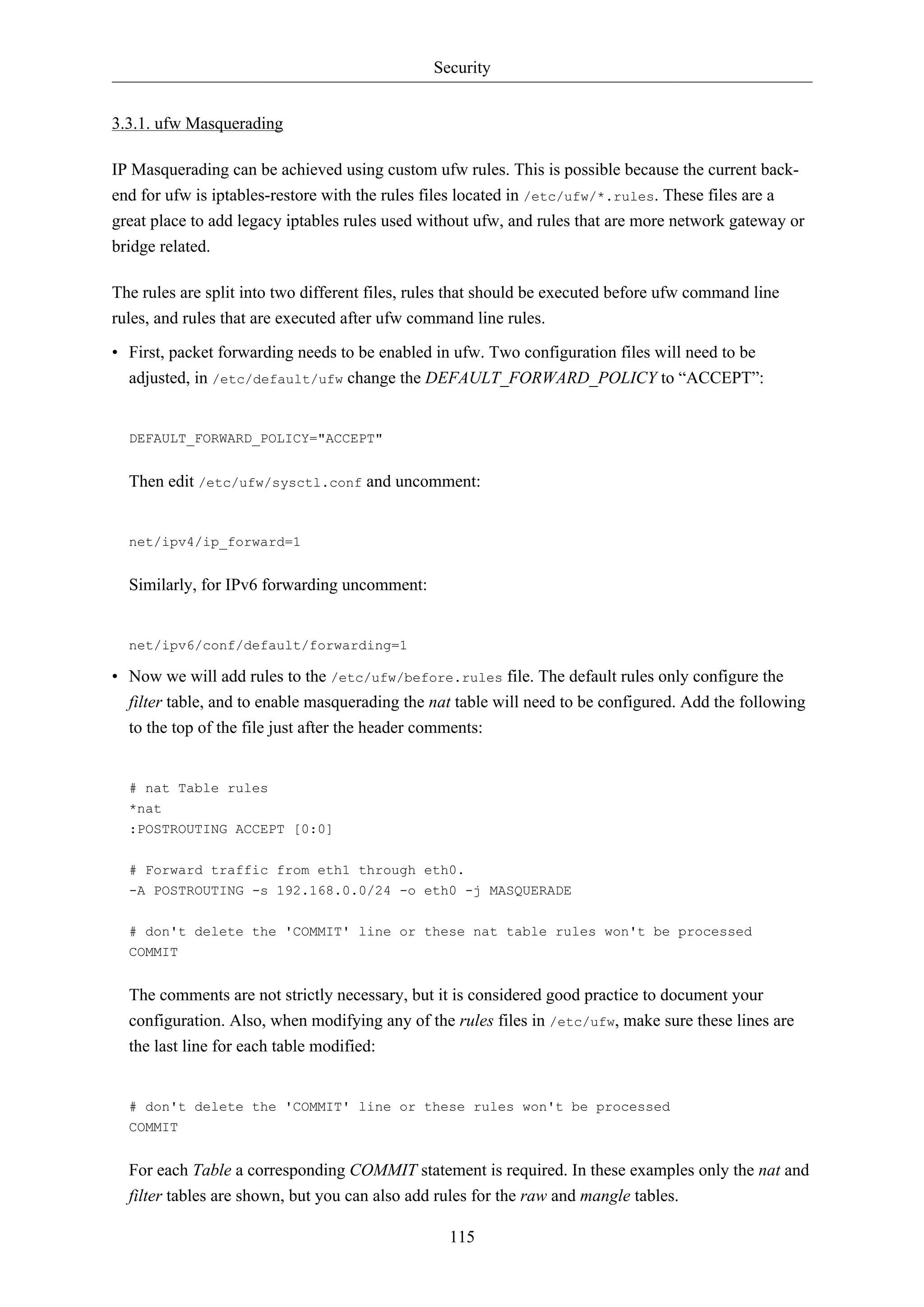 Security


3.3.1. ufw Masquerading

IP Masquerading can be achieved using custom ufw rules. This is possible because the current back-
end for ufw is iptables-restore with the rules files located in /etc/ufw/*.rules. These files are a
great place to add legacy iptables rules used without ufw, and rules that are more network gateway or
bridge related.

The rules are split into two different files, rules that should be executed before ufw command line
rules, and rules that are executed after ufw command line rules.

• First, packet forwarding needs to be enabled in ufw. Two configuration files will need to be
  adjusted, in /etc/default/ufw change the DEFAULT_FORWARD_POLICY to “ACCEPT”:


  DEFAULT_FORWARD_POLICY="ACCEPT"


  Then edit /etc/ufw/sysctl.conf and uncomment:


  net/ipv4/ip_forward=1


  Similarly, for IPv6 forwarding uncomment:


  net/ipv6/conf/default/forwarding=1

• Now we will add rules to the /etc/ufw/before.rules file. The default rules only configure the
  filter table, and to enable masquerading the nat table will need to be configured. Add the following
  to the top of the file just after the header comments:


  # nat Table rules
  *nat
  :POSTROUTING ACCEPT [0:0]

  # Forward traffic from eth1 through eth0.
  -A POSTROUTING -s 192.168.0.0/24 -o eth0 -j MASQUERADE


  # don't delete the 'COMMIT' line or these nat table rules won't be processed
  COMMIT


  The comments are not strictly necessary, but it is considered good practice to document your
  configuration. Also, when modifying any of the rules files in /etc/ufw, make sure these lines are
  the last line for each table modified:


  # don't delete the 'COMMIT' line or these rules won't be processed
  COMMIT


  For each Table a corresponding COMMIT statement is required. In these examples only the nat and
  filter tables are shown, but you can also add rules for the raw and mangle tables.

                                                  115
 