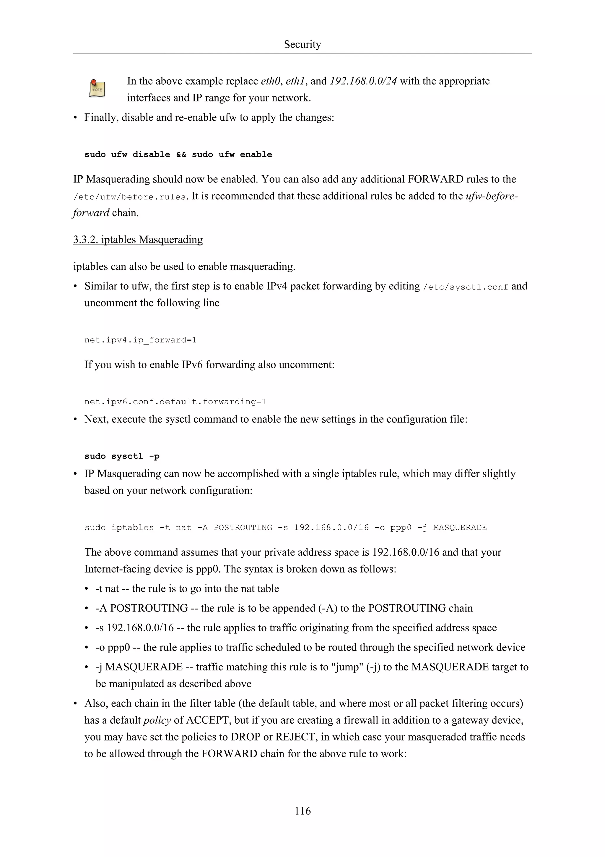 Security


            In the above example replace eth0, eth1, and 192.168.0.0/24 with the appropriate
            interfaces and IP range for your network.
• Finally, disable and re-enable ufw to apply the changes:


  sudo ufw disable && sudo ufw enable

IP Masquerading should now be enabled. You can also add any additional FORWARD rules to the
/etc/ufw/before.rules. It is recommended that these additional rules be added to the ufw-before-
forward chain.

3.3.2. iptables Masquerading

iptables can also be used to enable masquerading.
• Similar to ufw, the first step is to enable IPv4 packet forwarding by editing /etc/sysctl.conf and
  uncomment the following line


  net.ipv4.ip_forward=1

  If you wish to enable IPv6 forwarding also uncomment:


  net.ipv6.conf.default.forwarding=1

• Next, execute the sysctl command to enable the new settings in the configuration file:


  sudo sysctl -p

• IP Masquerading can now be accomplished with a single iptables rule, which may differ slightly
  based on your network configuration:


  sudo iptables -t nat -A POSTROUTING -s 192.168.0.0/16 -o ppp0 -j MASQUERADE

  The above command assumes that your private address space is 192.168.0.0/16 and that your
  Internet-facing device is ppp0. The syntax is broken down as follows:
  • -t nat -- the rule is to go into the nat table
  • -A POSTROUTING -- the rule is to be appended (-A) to the POSTROUTING chain
  • -s 192.168.0.0/16 -- the rule applies to traffic originating from the specified address space
  • -o ppp0 -- the rule applies to traffic scheduled to be routed through the specified network device
  • -j MASQUERADE -- traffic matching this rule is to "jump" (-j) to the MASQUERADE target to
    be manipulated as described above
• Also, each chain in the filter table (the default table, and where most or all packet filtering occurs)
  has a default policy of ACCEPT, but if you are creating a firewall in addition to a gateway device,
  you may have set the policies to DROP or REJECT, in which case your masqueraded traffic needs
  to be allowed through the FORWARD chain for the above rule to work:




                                                       116
 