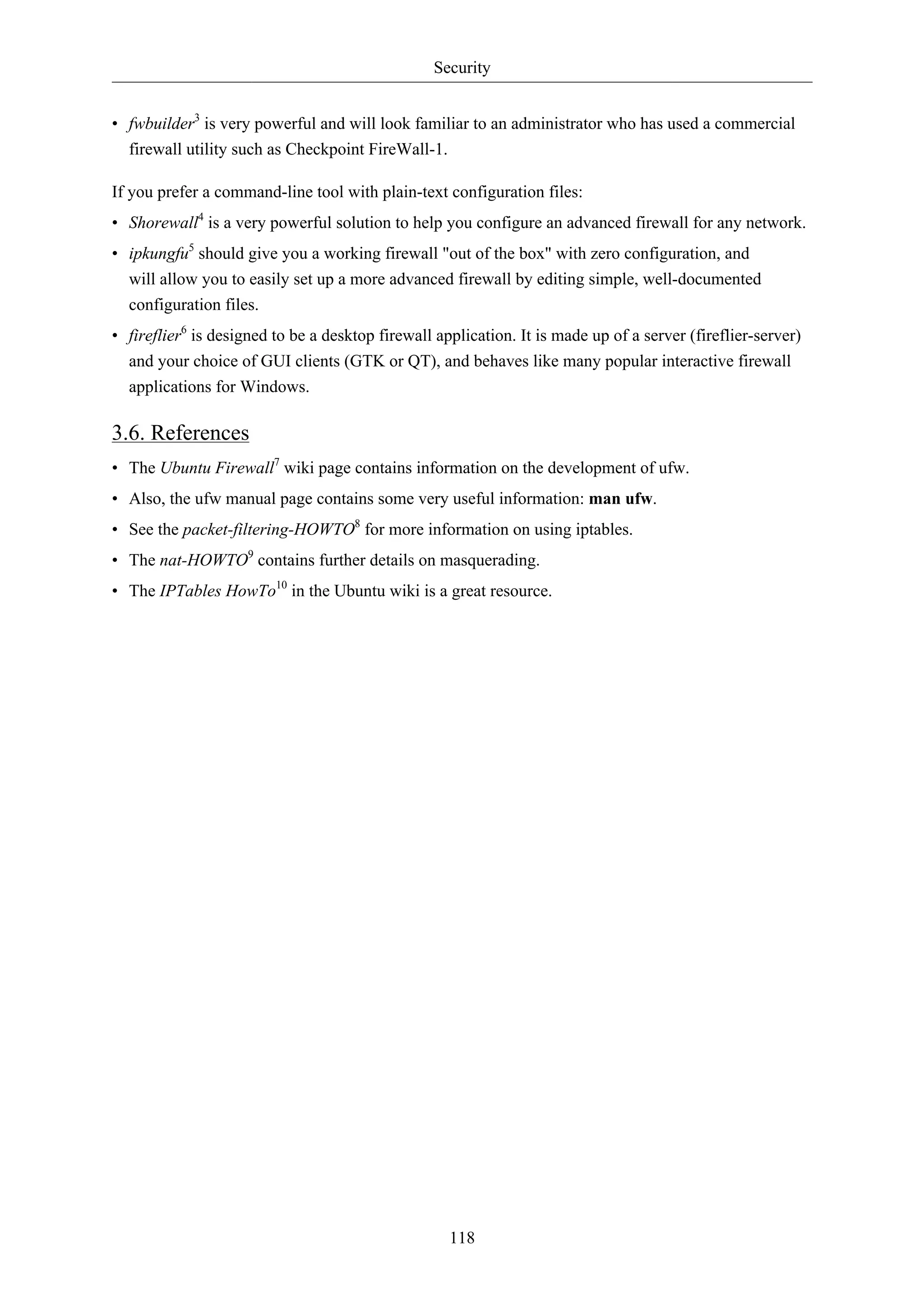 Security


• fwbuilder3 is very powerful and will look familiar to an administrator who has used a commercial
  firewall utility such as Checkpoint FireWall-1.

If you prefer a command-line tool with plain-text configuration files:
• Shorewall4 is a very powerful solution to help you configure an advanced firewall for any network.
• ipkungfu5 should give you a working firewall "out of the box" with zero configuration, and
  will allow you to easily set up a more advanced firewall by editing simple, well-documented
  configuration files.
• fireflier6 is designed to be a desktop firewall application. It is made up of a server (fireflier-server)
  and your choice of GUI clients (GTK or QT), and behaves like many popular interactive firewall
  applications for Windows.

3.6. References
• The Ubuntu Firewall7 wiki page contains information on the development of ufw.
• Also, the ufw manual page contains some very useful information: man ufw.
• See the packet-filtering-HOWTO8 for more information on using iptables.
• The nat-HOWTO9 contains further details on masquerading.
• The IPTables HowTo10 in the Ubuntu wiki is a great resource.




                                                    118
 