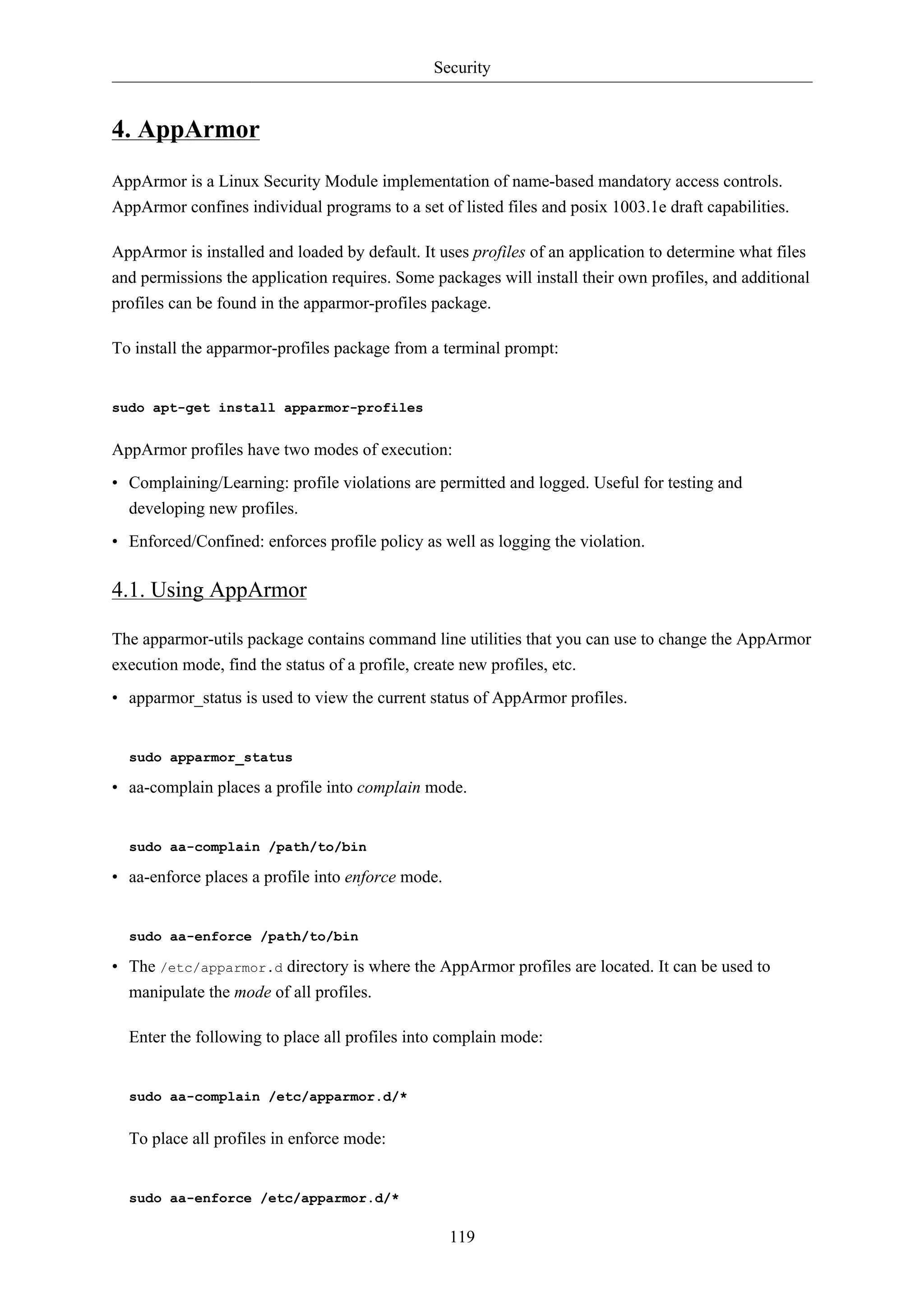 Security


4. AppArmor
AppArmor is a Linux Security Module implementation of name-based mandatory access controls.
AppArmor confines individual programs to a set of listed files and posix 1003.1e draft capabilities.

AppArmor is installed and loaded by default. It uses profiles of an application to determine what files
and permissions the application requires. Some packages will install their own profiles, and additional
profiles can be found in the apparmor-profiles package.

To install the apparmor-profiles package from a terminal prompt:


sudo apt-get install apparmor-profiles


AppArmor profiles have two modes of execution:
• Complaining/Learning: profile violations are permitted and logged. Useful for testing and
  developing new profiles.
• Enforced/Confined: enforces profile policy as well as logging the violation.

4.1. Using AppArmor

The apparmor-utils package contains command line utilities that you can use to change the AppArmor
execution mode, find the status of a profile, create new profiles, etc.
• apparmor_status is used to view the current status of AppArmor profiles.


  sudo apparmor_status

• aa-complain places a profile into complain mode.


  sudo aa-complain /path/to/bin

• aa-enforce places a profile into enforce mode.


  sudo aa-enforce /path/to/bin

• The /etc/apparmor.d directory is where the AppArmor profiles are located. It can be used to
  manipulate the mode of all profiles.

  Enter the following to place all profiles into complain mode:


  sudo aa-complain /etc/apparmor.d/*


  To place all profiles in enforce mode:


  sudo aa-enforce /etc/apparmor.d/*

                                                   119
 
