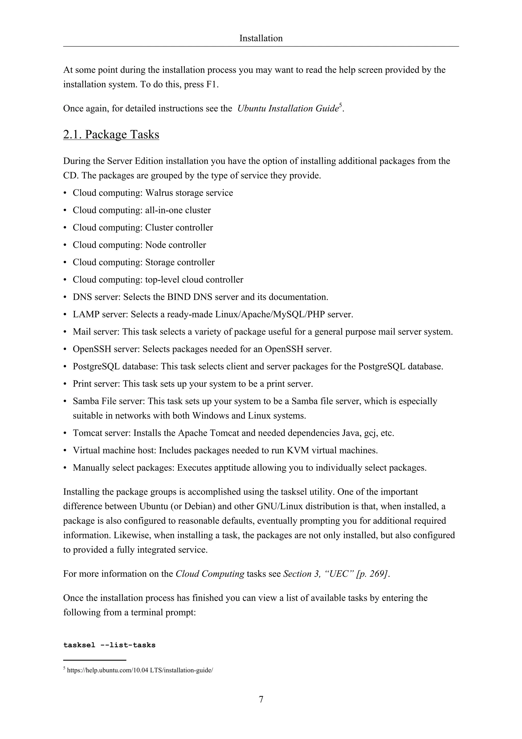 Installation


At some point during the installation process you may want to read the help screen provided by the
installation system. To do this, press F1.

Once again, for detailed instructions see the Ubuntu Installation Guide5.

2.1. Package Tasks

During the Server Edition installation you have the option of installing additional packages from the
CD. The packages are grouped by the type of service they provide.
• Cloud computing: Walrus storage service
• Cloud computing: all-in-one cluster
• Cloud computing: Cluster controller
• Cloud computing: Node controller
• Cloud computing: Storage controller
• Cloud computing: top-level cloud controller
• DNS server: Selects the BIND DNS server and its documentation.
• LAMP server: Selects a ready-made Linux/Apache/MySQL/PHP server.
• Mail server: This task selects a variety of package useful for a general purpose mail server system.
• OpenSSH server: Selects packages needed for an OpenSSH server.
• PostgreSQL database: This task selects client and server packages for the PostgreSQL database.
• Print server: This task sets up your system to be a print server.
• Samba File server: This task sets up your system to be a Samba file server, which is especially
  suitable in networks with both Windows and Linux systems.
• Tomcat server: Installs the Apache Tomcat and needed dependencies Java, gcj, etc.
• Virtual machine host: Includes packages needed to run KVM virtual machines.
• Manually select packages: Executes apptitude allowing you to individually select packages.

Installing the package groups is accomplished using the tasksel utility. One of the important
difference between Ubuntu (or Debian) and other GNU/Linux distribution is that, when installed, a
package is also configured to reasonable defaults, eventually prompting you for additional required
information. Likewise, when installing a task, the packages are not only installed, but also configured
to provided a fully integrated service.

For more information on the Cloud Computing tasks see Section 3, “UEC” [p. 269].

Once the installation process has finished you can view a list of available tasks by entering the
following from a terminal prompt:


tasksel --list-tasks

5
    https://help.ubuntu.com/10.04 LTS/installation-guide/



                                                                 7
 