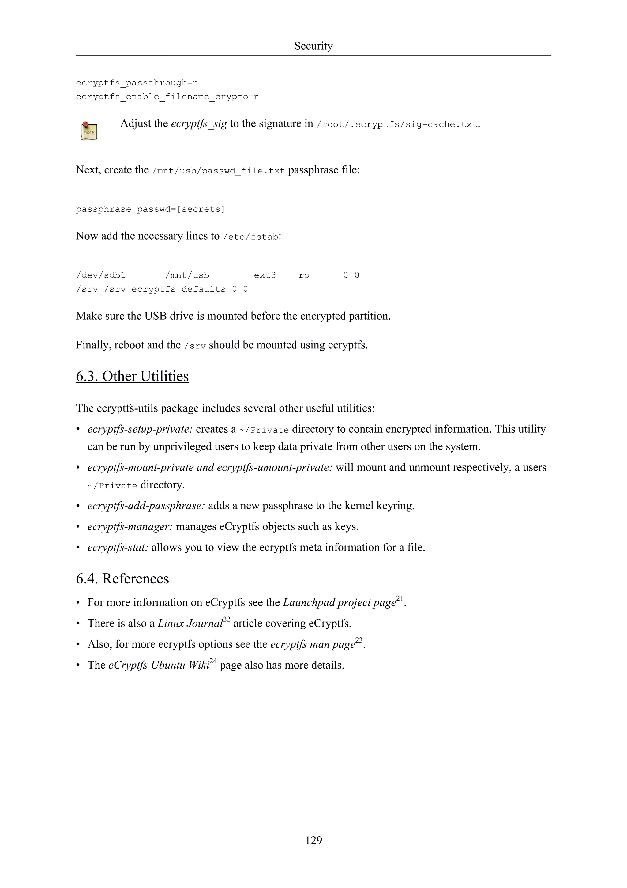 Security


ecryptfs_passthrough=n
ecryptfs_enable_filename_crypto=n

         Adjust the ecryptfs_sig to the signature in /root/.ecryptfs/sig-cache.txt.


Next, create the /mnt/usb/passwd_file.txt passphrase file:


passphrase_passwd=[secrets]

Now add the necessary lines to /etc/fstab:


/dev/sdb1       /mnt/usb        ext3             ro        0 0
/srv /srv ecryptfs defaults 0 0

Make sure the USB drive is mounted before the encrypted partition.

Finally, reboot and the /srv should be mounted using ecryptfs.

6.3. Other Utilities

The ecryptfs-utils package includes several other useful utilities:
• ecryptfs-setup-private: creates a ~/Private directory to contain encrypted information. This utility
  can be run by unprivileged users to keep data private from other users on the system.
• ecryptfs-mount-private and ecryptfs-umount-private: will mount and unmount respectively, a users
  ~/Private directory.

• ecryptfs-add-passphrase: adds a new passphrase to the kernel keyring.
• ecryptfs-manager: manages eCryptfs objects such as keys.
• ecryptfs-stat: allows you to view the ecryptfs meta information for a file.

6.4. References
• For more information on eCryptfs see the Launchpad project page21.
• There is also a Linux Journal22 article covering eCryptfs.
• Also, for more ecryptfs options see the ecryptfs man page23.
• The eCryptfs Ubuntu Wiki24 page also has more details.




                                                   129
 