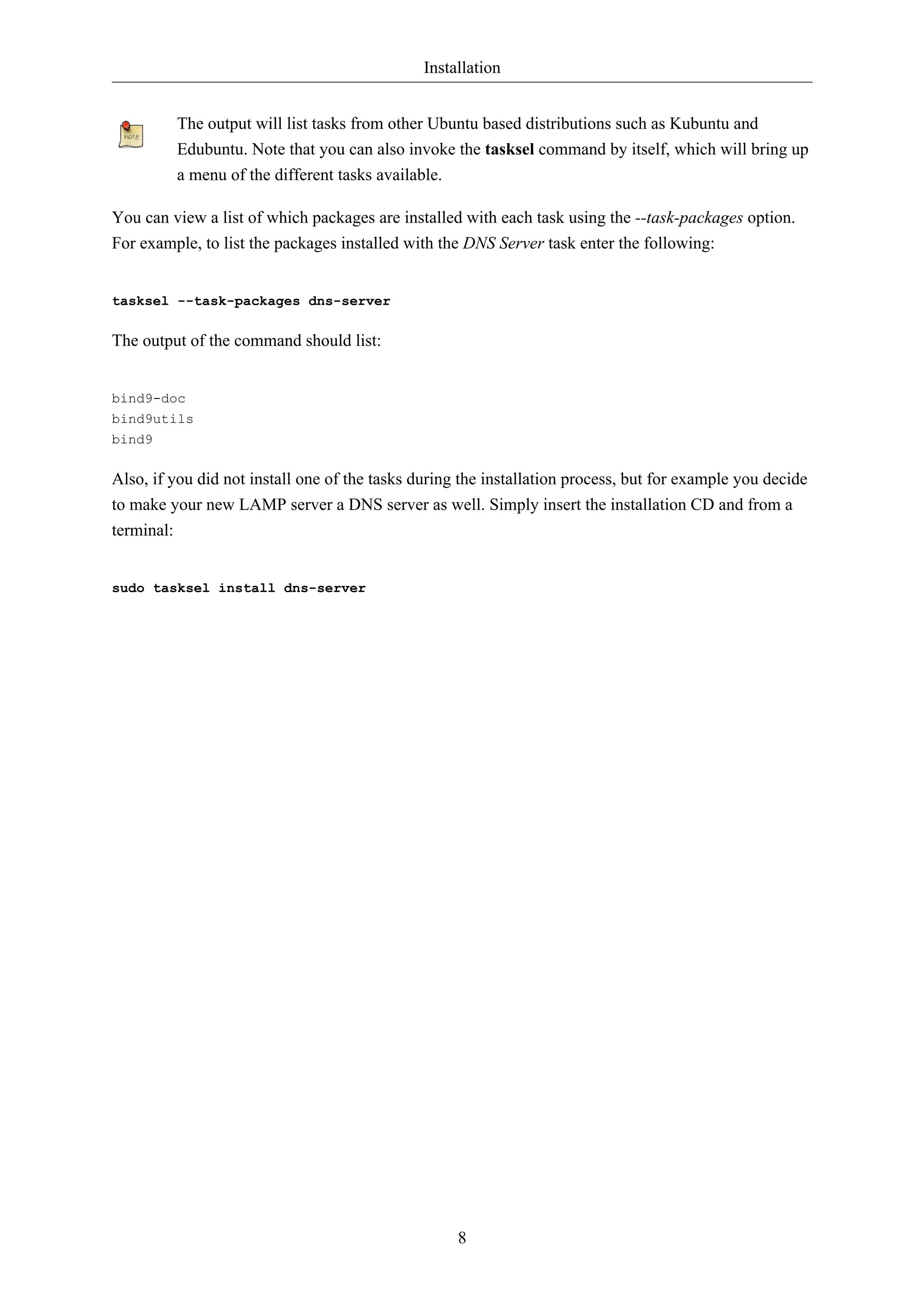 Installation


         The output will list tasks from other Ubuntu based distributions such as Kubuntu and
         Edubuntu. Note that you can also invoke the tasksel command by itself, which will bring up
         a menu of the different tasks available.

You can view a list of which packages are installed with each task using the --task-packages option.
For example, to list the packages installed with the DNS Server task enter the following:


tasksel --task-packages dns-server

The output of the command should list:


bind9-doc
bind9utils
bind9

Also, if you did not install one of the tasks during the installation process, but for example you decide
to make your new LAMP server a DNS server as well. Simply insert the installation CD and from a
terminal:


sudo tasksel install dns-server




                                                    8
 