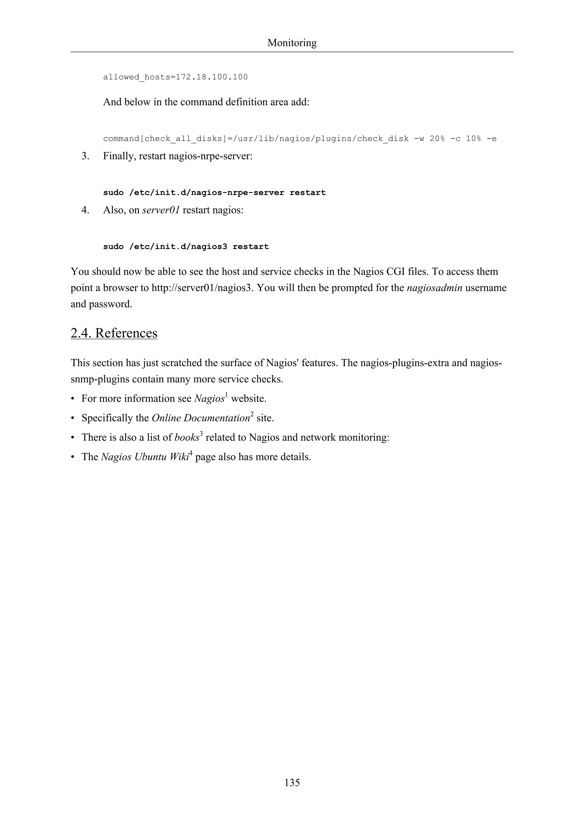 Monitoring


       allowed_hosts=172.18.100.100

       And below in the command definition area add:


       command[check_all_disks]=/usr/lib/nagios/plugins/check_disk -w 20% -c 10% -e

  3.   Finally, restart nagios-nrpe-server:


       sudo /etc/init.d/nagios-nrpe-server restart

  4.   Also, on server01 restart nagios:


       sudo /etc/init.d/nagios3 restart

You should now be able to see the host and service checks in the Nagios CGI files. To access them
point a browser to http://server01/nagios3. You will then be prompted for the nagiosadmin username
and password.

2.4. References

This section has just scratched the surface of Nagios' features. The nagios-plugins-extra and nagios-
snmp-plugins contain many more service checks.
• For more information see Nagios1 website.
• Specifically the Online Documentation2 site.
• There is also a list of books3 related to Nagios and network monitoring:
• The Nagios Ubuntu Wiki4 page also has more details.




                                                 135
 