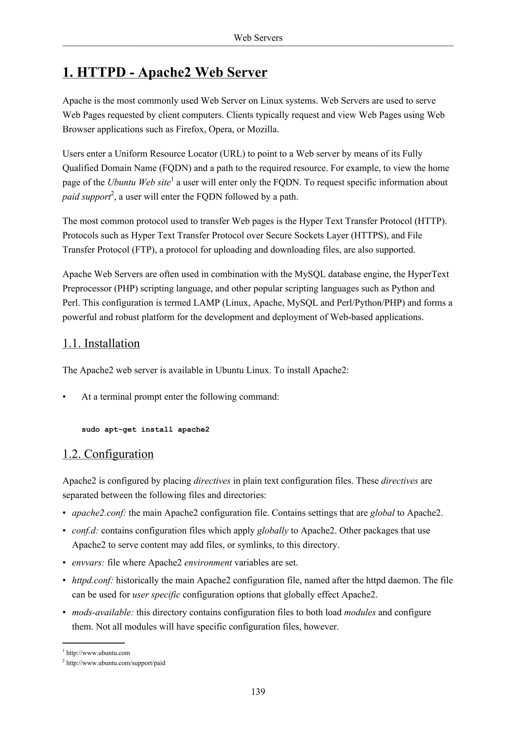 Web Servers


1. HTTPD - Apache2 Web Server
Apache is the most commonly used Web Server on Linux systems. Web Servers are used to serve
Web Pages requested by client computers. Clients typically request and view Web Pages using Web
Browser applications such as Firefox, Opera, or Mozilla.

Users enter a Uniform Resource Locator (URL) to point to a Web server by means of its Fully
Qualified Domain Name (FQDN) and a path to the required resource. For example, to view the home
page of the Ubuntu Web site1 a user will enter only the FQDN. To request specific information about
paid support2, a user will enter the FQDN followed by a path.

The most common protocol used to transfer Web pages is the Hyper Text Transfer Protocol (HTTP).
Protocols such as Hyper Text Transfer Protocol over Secure Sockets Layer (HTTPS), and File
Transfer Protocol (FTP), a protocol for uploading and downloading files, are also supported.

Apache Web Servers are often used in combination with the MySQL database engine, the HyperText
Preprocessor (PHP) scripting language, and other popular scripting languages such as Python and
Perl. This configuration is termed LAMP (Linux, Apache, MySQL and Perl/Python/PHP) and forms a
powerful and robust platform for the development and deployment of Web-based applications.

1.1. Installation

The Apache2 web server is available in Ubuntu Linux. To install Apache2:

•        At a terminal prompt enter the following command:


         sudo apt-get install apache2


1.2. Configuration

Apache2 is configured by placing directives in plain text configuration files. These directives are
separated between the following files and directories:
• apache2.conf: the main Apache2 configuration file. Contains settings that are global to Apache2.
• conf.d: contains configuration files which apply globally to Apache2. Other packages that use
  Apache2 to serve content may add files, or symlinks, to this directory.
• envvars: file where Apache2 environment variables are set.
• httpd.conf: historically the main Apache2 configuration file, named after the httpd daemon. The file
  can be used for user specific configuration options that globally effect Apache2.
• mods-available: this directory contains configuration files to both load modules and configure
  them. Not all modules will have specific configuration files, however.

1
    http://www.ubuntu.com
2
    http://www.ubuntu.com/support/paid



                                                  139
 