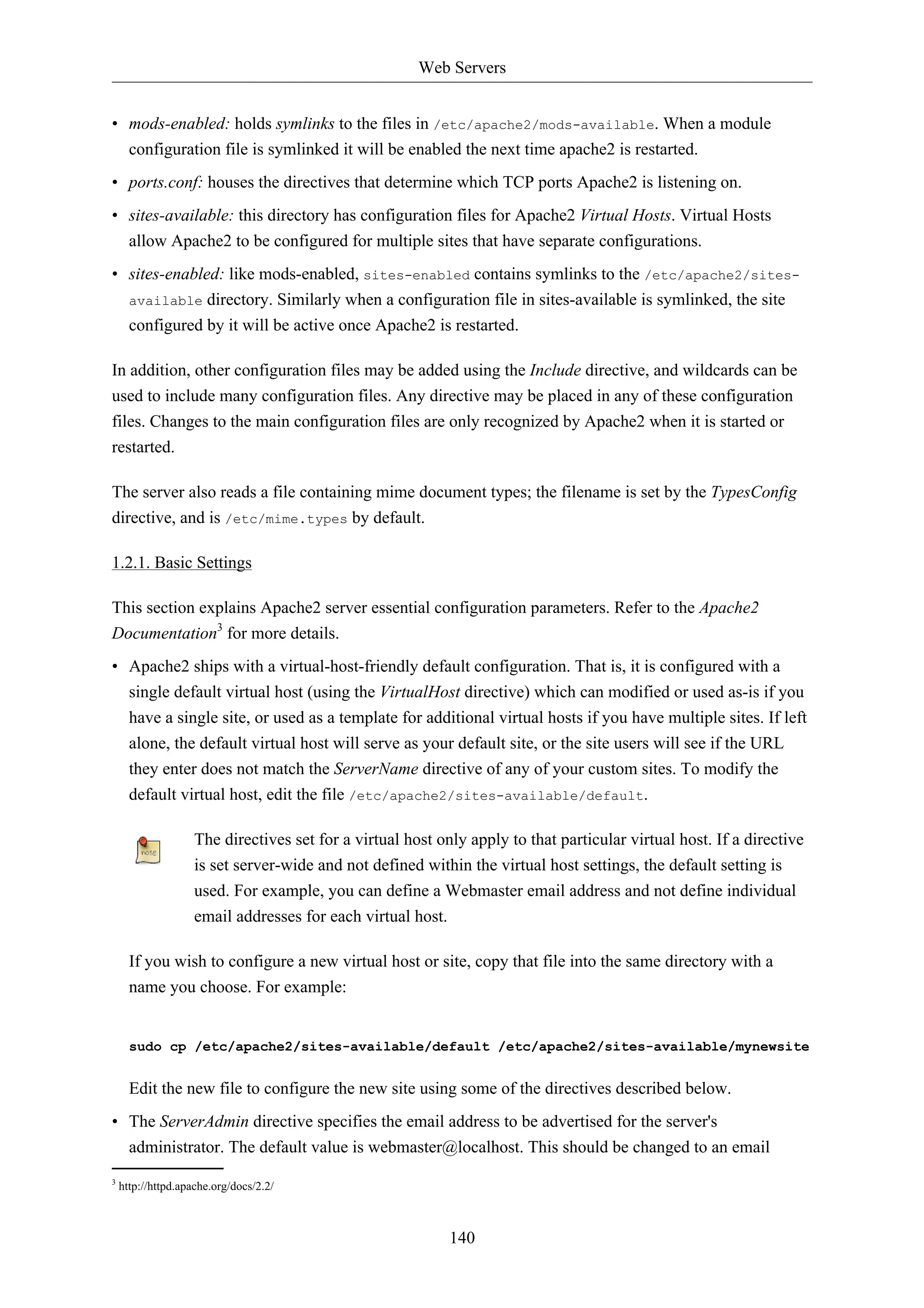 Web Servers


• mods-enabled: holds symlinks to the files in /etc/apache2/mods-available. When a module
  configuration file is symlinked it will be enabled the next time apache2 is restarted.
• ports.conf: houses the directives that determine which TCP ports Apache2 is listening on.
• sites-available: this directory has configuration files for Apache2 Virtual Hosts. Virtual Hosts
  allow Apache2 to be configured for multiple sites that have separate configurations.
• sites-enabled: like mods-enabled, sites-enabled contains symlinks to the /etc/apache2/sites-
  available directory. Similarly when a configuration file in sites-available is symlinked, the site
  configured by it will be active once Apache2 is restarted.

In addition, other configuration files may be added using the Include directive, and wildcards can be
used to include many configuration files. Any directive may be placed in any of these configuration
files. Changes to the main configuration files are only recognized by Apache2 when it is started or
restarted.

The server also reads a file containing mime document types; the filename is set by the TypesConfig
directive, and is /etc/mime.types by default.

1.2.1. Basic Settings

This section explains Apache2 server essential configuration parameters. Refer to the Apache2
Documentation3 for more details.
• Apache2 ships with a virtual-host-friendly default configuration. That is, it is configured with a
  single default virtual host (using the VirtualHost directive) which can modified or used as-is if you
  have a single site, or used as a template for additional virtual hosts if you have multiple sites. If left
  alone, the default virtual host will serve as your default site, or the site users will see if the URL
  they enter does not match the ServerName directive of any of your custom sites. To modify the
  default virtual host, edit the file /etc/apache2/sites-available/default.

                    The directives set for a virtual host only apply to that particular virtual host. If a directive
                    is set server-wide and not defined within the virtual host settings, the default setting is
                    used. For example, you can define a Webmaster email address and not define individual
                    email addresses for each virtual host.

      If you wish to configure a new virtual host or site, copy that file into the same directory with a
      name you choose. For example:


      sudo cp /etc/apache2/sites-available/default /etc/apache2/sites-available/mynewsite


      Edit the new file to configure the new site using some of the directives described below.
• The ServerAdmin directive specifies the email address to be advertised for the server's
  administrator. The default value is webmaster@localhost. This should be changed to an email
3
    http://httpd.apache.org/docs/2.2/



                                                            140
 