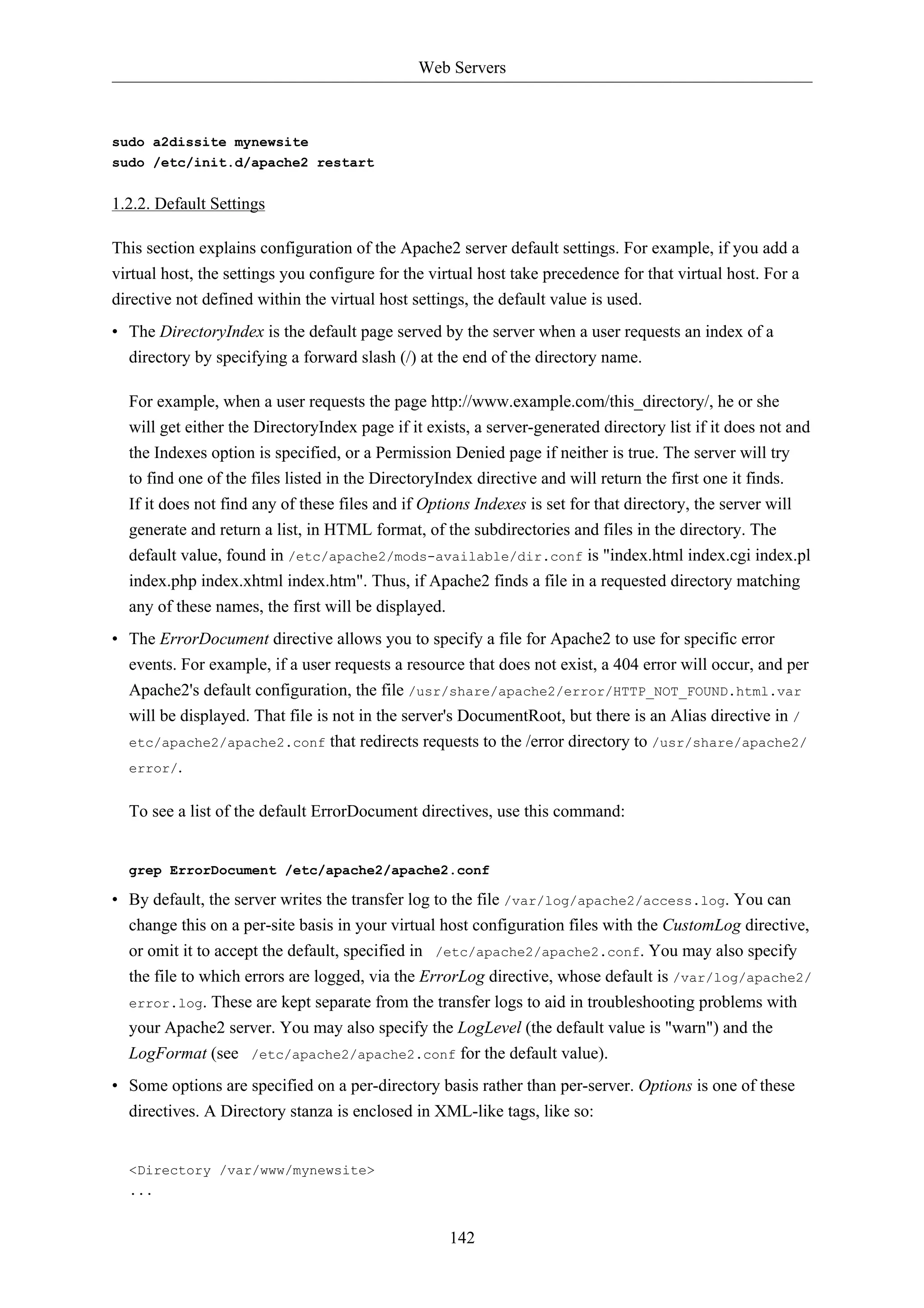 Web Servers



sudo a2dissite mynewsite
sudo /etc/init.d/apache2 restart


1.2.2. Default Settings

This section explains configuration of the Apache2 server default settings. For example, if you add a
virtual host, the settings you configure for the virtual host take precedence for that virtual host. For a
directive not defined within the virtual host settings, the default value is used.
• The DirectoryIndex is the default page served by the server when a user requests an index of a
  directory by specifying a forward slash (/) at the end of the directory name.

  For example, when a user requests the page http://www.example.com/this_directory/, he or she
  will get either the DirectoryIndex page if it exists, a server-generated directory list if it does not and
  the Indexes option is specified, or a Permission Denied page if neither is true. The server will try
  to find one of the files listed in the DirectoryIndex directive and will return the first one it finds.
  If it does not find any of these files and if Options Indexes is set for that directory, the server will
  generate and return a list, in HTML format, of the subdirectories and files in the directory. The
  default value, found in /etc/apache2/mods-available/dir.conf is "index.html index.cgi index.pl
  index.php index.xhtml index.htm". Thus, if Apache2 finds a file in a requested directory matching
  any of these names, the first will be displayed.
• The ErrorDocument directive allows you to specify a file for Apache2 to use for specific error
  events. For example, if a user requests a resource that does not exist, a 404 error will occur, and per
  Apache2's default configuration, the file /usr/share/apache2/error/HTTP_NOT_FOUND.html.var
  will be displayed. That file is not in the server's DocumentRoot, but there is an Alias directive in /
  etc/apache2/apache2.conf that redirects requests to the /error directory to /usr/share/apache2/
  error/.


  To see a list of the default ErrorDocument directives, use this command:


  grep ErrorDocument /etc/apache2/apache2.conf

• By default, the server writes the transfer log to the file /var/log/apache2/access.log. You can
  change this on a per-site basis in your virtual host configuration files with the CustomLog directive,
  or omit it to accept the default, specified in /etc/apache2/apache2.conf. You may also specify
  the file to which errors are logged, via the ErrorLog directive, whose default is /var/log/apache2/
  error.log. These are kept separate from the transfer logs to aid in troubleshooting problems with
  your Apache2 server. You may also specify the LogLevel (the default value is "warn") and the
  LogFormat (see /etc/apache2/apache2.conf for the default value).
• Some options are specified on a per-directory basis rather than per-server. Options is one of these
  directives. A Directory stanza is enclosed in XML-like tags, like so:


  <Directory /var/www/mynewsite>
  ...


                                                    142
 