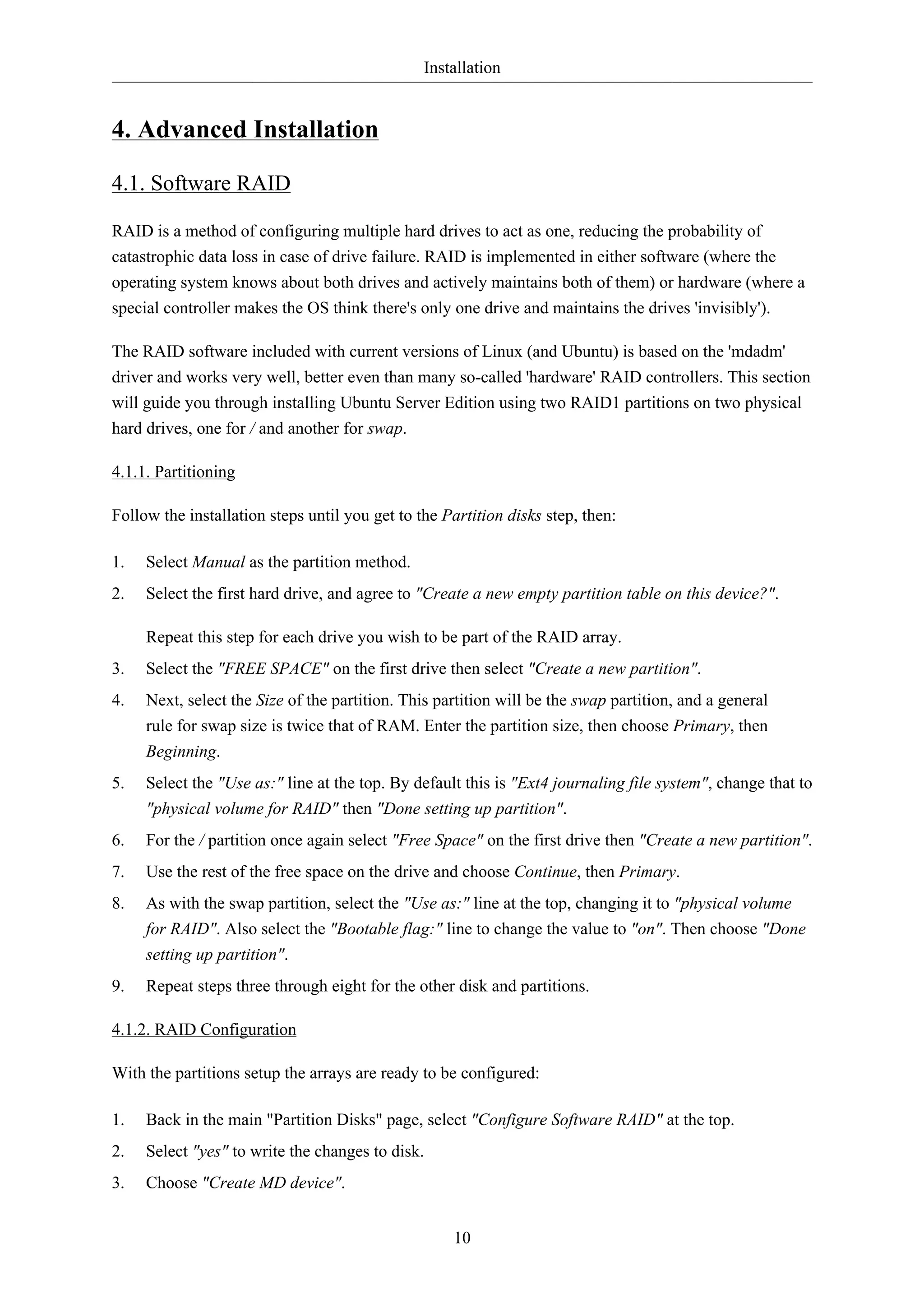 Installation


4. Advanced Installation

4.1. Software RAID

RAID is a method of configuring multiple hard drives to act as one, reducing the probability of
catastrophic data loss in case of drive failure. RAID is implemented in either software (where the
operating system knows about both drives and actively maintains both of them) or hardware (where a
special controller makes the OS think there's only one drive and maintains the drives 'invisibly').

The RAID software included with current versions of Linux (and Ubuntu) is based on the 'mdadm'
driver and works very well, better even than many so-called 'hardware' RAID controllers. This section
will guide you through installing Ubuntu Server Edition using two RAID1 partitions on two physical
hard drives, one for / and another for swap.

4.1.1. Partitioning

Follow the installation steps until you get to the Partition disks step, then:

1.   Select Manual as the partition method.
2.   Select the first hard drive, and agree to "Create a new empty partition table on this device?".

     Repeat this step for each drive you wish to be part of the RAID array.
3.   Select the "FREE SPACE" on the first drive then select "Create a new partition".
4.   Next, select the Size of the partition. This partition will be the swap partition, and a general
     rule for swap size is twice that of RAM. Enter the partition size, then choose Primary, then
     Beginning.
5.   Select the "Use as:" line at the top. By default this is "Ext4 journaling file system", change that to
     "physical volume for RAID" then "Done setting up partition".
6.   For the / partition once again select "Free Space" on the first drive then "Create a new partition".
7.   Use the rest of the free space on the drive and choose Continue, then Primary.
8.   As with the swap partition, select the "Use as:" line at the top, changing it to "physical volume
     for RAID". Also select the "Bootable flag:" line to change the value to "on". Then choose "Done
     setting up partition".
9.   Repeat steps three through eight for the other disk and partitions.

4.1.2. RAID Configuration

With the partitions setup the arrays are ready to be configured:

1.   Back in the main "Partition Disks" page, select "Configure Software RAID" at the top.
2.   Select "yes" to write the changes to disk.
3.   Choose "Create MD device".


                                                    10
 