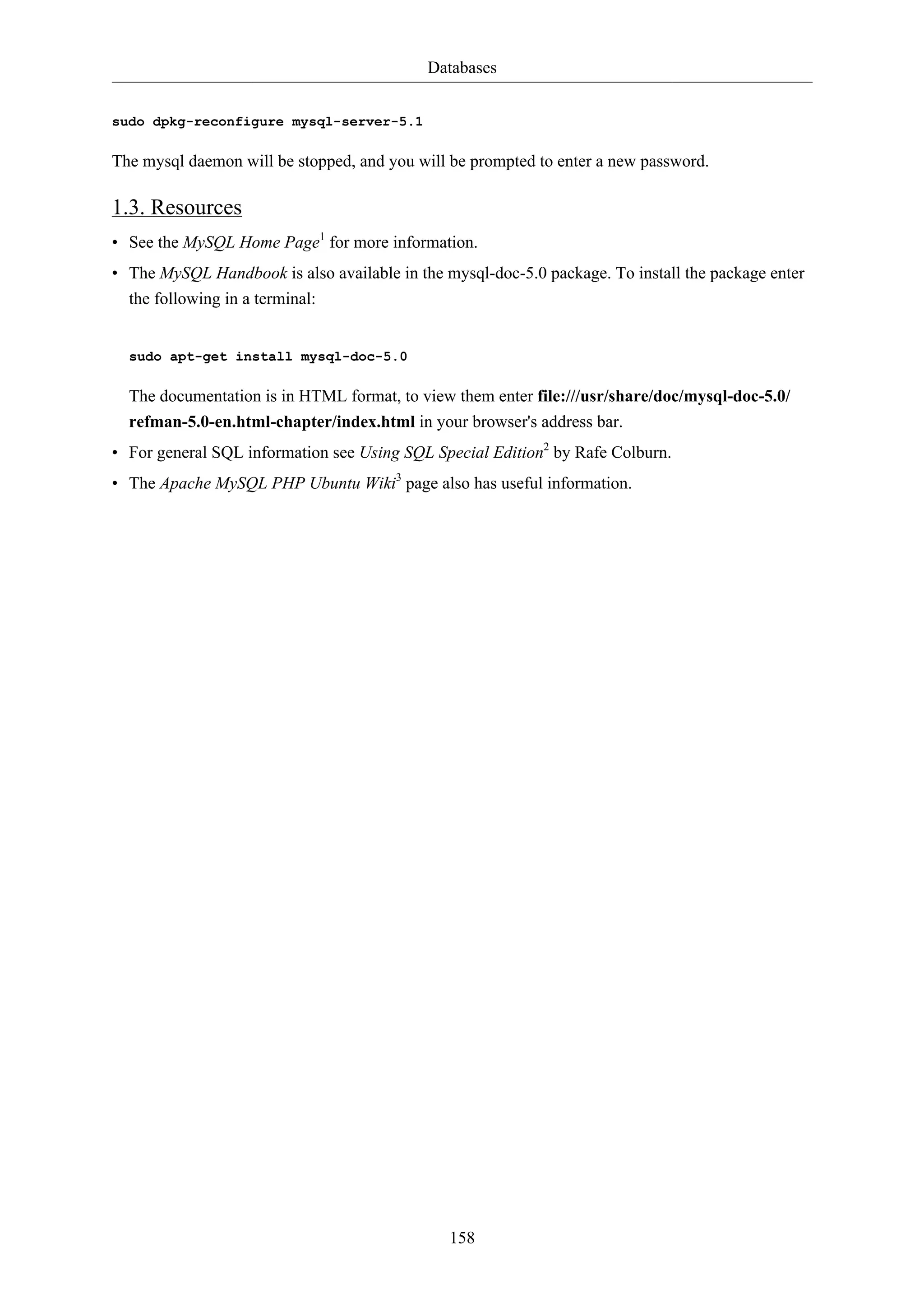 Databases


sudo dpkg-reconfigure mysql-server-5.1

The mysql daemon will be stopped, and you will be prompted to enter a new password.

1.3. Resources
• See the MySQL Home Page1 for more information.
• The MySQL Handbook is also available in the mysql-doc-5.0 package. To install the package enter
  the following in a terminal:


  sudo apt-get install mysql-doc-5.0

  The documentation is in HTML format, to view them enter file:///usr/share/doc/mysql-doc-5.0/
  refman-5.0-en.html-chapter/index.html in your browser's address bar.
• For general SQL information see Using SQL Special Edition2 by Rafe Colburn.
• The Apache MySQL PHP Ubuntu Wiki3 page also has useful information.




                                               158
 