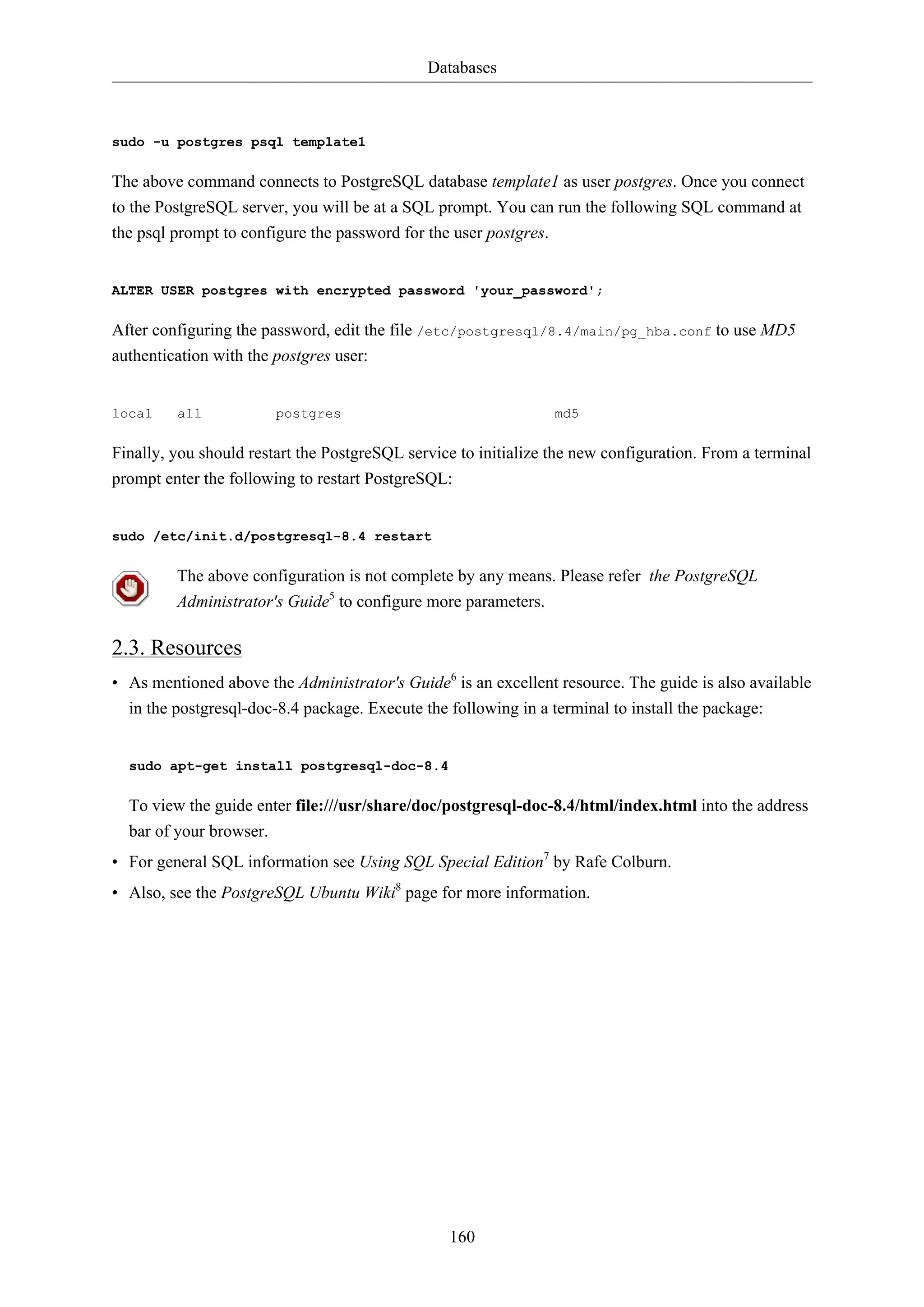 Databases



sudo -u postgres psql template1

The above command connects to PostgreSQL database template1 as user postgres. Once you connect
to the PostgreSQL server, you will be at a SQL prompt. You can run the following SQL command at
the psql prompt to configure the password for the user postgres.


ALTER USER postgres with encrypted password 'your_password';

After configuring the password, edit the file /etc/postgresql/8.4/main/pg_hba.conf to use MD5
authentication with the postgres user:


local    all            postgres                                 md5

Finally, you should restart the PostgreSQL service to initialize the new configuration. From a terminal
prompt enter the following to restart PostgreSQL:


sudo /etc/init.d/postgresql-8.4 restart

         The above configuration is not complete by any means. Please refer the PostgreSQL
         Administrator's Guide5 to configure more parameters.

2.3. Resources
• As mentioned above the Administrator's Guide6 is an excellent resource. The guide is also available
  in the postgresql-doc-8.4 package. Execute the following in a terminal to install the package:


  sudo apt-get install postgresql-doc-8.4

  To view the guide enter file:///usr/share/doc/postgresql-doc-8.4/html/index.html into the address
  bar of your browser.
• For general SQL information see Using SQL Special Edition7 by Rafe Colburn.
• Also, see the PostgreSQL Ubuntu Wiki8 page for more information.




                                                 160
 