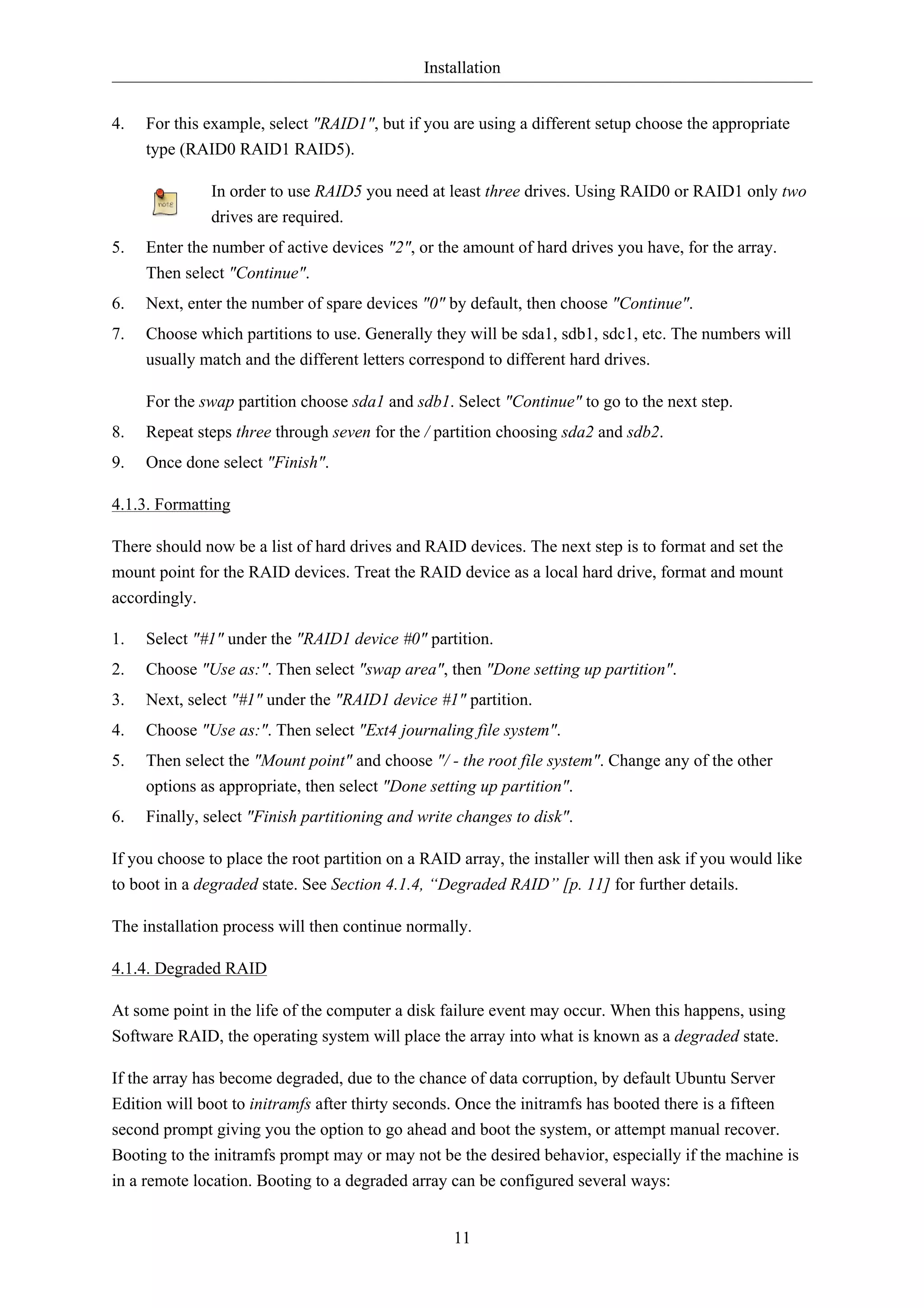Installation


4.   For this example, select "RAID1", but if you are using a different setup choose the appropriate
     type (RAID0 RAID1 RAID5).

              In order to use RAID5 you need at least three drives. Using RAID0 or RAID1 only two
              drives are required.
5.   Enter the number of active devices "2", or the amount of hard drives you have, for the array.
     Then select "Continue".
6.   Next, enter the number of spare devices "0" by default, then choose "Continue".
7.   Choose which partitions to use. Generally they will be sda1, sdb1, sdc1, etc. The numbers will
     usually match and the different letters correspond to different hard drives.

     For the swap partition choose sda1 and sdb1. Select "Continue" to go to the next step.
8.   Repeat steps three through seven for the / partition choosing sda2 and sdb2.
9.   Once done select "Finish".

4.1.3. Formatting

There should now be a list of hard drives and RAID devices. The next step is to format and set the
mount point for the RAID devices. Treat the RAID device as a local hard drive, format and mount
accordingly.

1.   Select "#1" under the "RAID1 device #0" partition.
2.   Choose "Use as:". Then select "swap area", then "Done setting up partition".
3.   Next, select "#1" under the "RAID1 device #1" partition.
4.   Choose "Use as:". Then select "Ext4 journaling file system".
5.   Then select the "Mount point" and choose "/ - the root file system". Change any of the other
     options as appropriate, then select "Done setting up partition".
6.   Finally, select "Finish partitioning and write changes to disk".

If you choose to place the root partition on a RAID array, the installer will then ask if you would like
to boot in a degraded state. See Section 4.1.4, “Degraded RAID” [p. 11] for further details.

The installation process will then continue normally.

4.1.4. Degraded RAID

At some point in the life of the computer a disk failure event may occur. When this happens, using
Software RAID, the operating system will place the array into what is known as a degraded state.

If the array has become degraded, due to the chance of data corruption, by default Ubuntu Server
Edition will boot to initramfs after thirty seconds. Once the initramfs has booted there is a fifteen
second prompt giving you the option to go ahead and boot the system, or attempt manual recover.
Booting to the initramfs prompt may or may not be the desired behavior, especially if the machine is
in a remote location. Booting to a degraded array can be configured several ways:


                                                   11
 