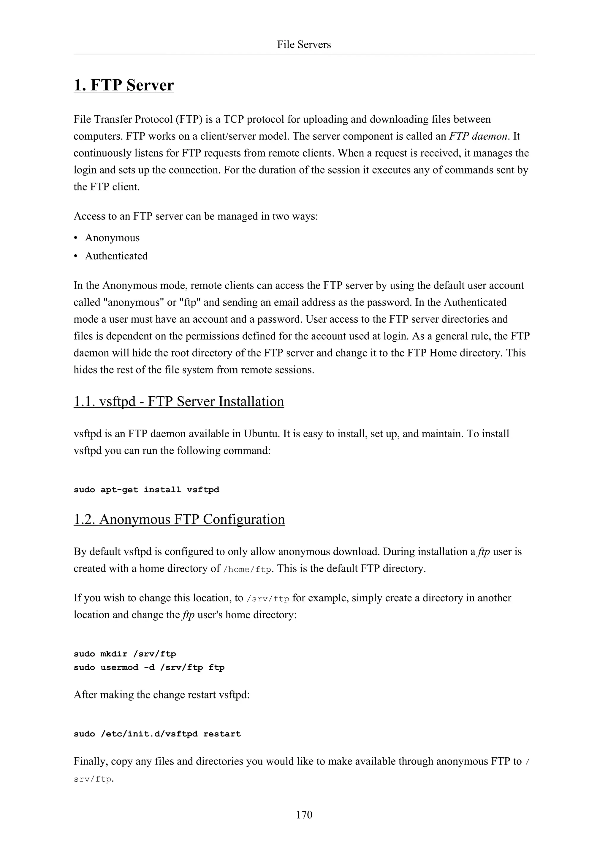 File Servers


1. FTP Server
File Transfer Protocol (FTP) is a TCP protocol for uploading and downloading files between
computers. FTP works on a client/server model. The server component is called an FTP daemon. It
continuously listens for FTP requests from remote clients. When a request is received, it manages the
login and sets up the connection. For the duration of the session it executes any of commands sent by
the FTP client.

Access to an FTP server can be managed in two ways:
• Anonymous
• Authenticated

In the Anonymous mode, remote clients can access the FTP server by using the default user account
called "anonymous" or "ftp" and sending an email address as the password. In the Authenticated
mode a user must have an account and a password. User access to the FTP server directories and
files is dependent on the permissions defined for the account used at login. As a general rule, the FTP
daemon will hide the root directory of the FTP server and change it to the FTP Home directory. This
hides the rest of the file system from remote sessions.

1.1. vsftpd - FTP Server Installation

vsftpd is an FTP daemon available in Ubuntu. It is easy to install, set up, and maintain. To install
vsftpd you can run the following command:


sudo apt-get install vsftpd


1.2. Anonymous FTP Configuration

By default vsftpd is configured to only allow anonymous download. During installation a ftp user is
created with a home directory of /home/ftp. This is the default FTP directory.

If you wish to change this location, to /srv/ftp for example, simply create a directory in another
location and change the ftp user's home directory:


sudo mkdir /srv/ftp
sudo usermod -d /srv/ftp ftp


After making the change restart vsftpd:


sudo /etc/init.d/vsftpd restart


Finally, copy any files and directories you would like to make available through anonymous FTP to /
srv/ftp.



                                                  170
 