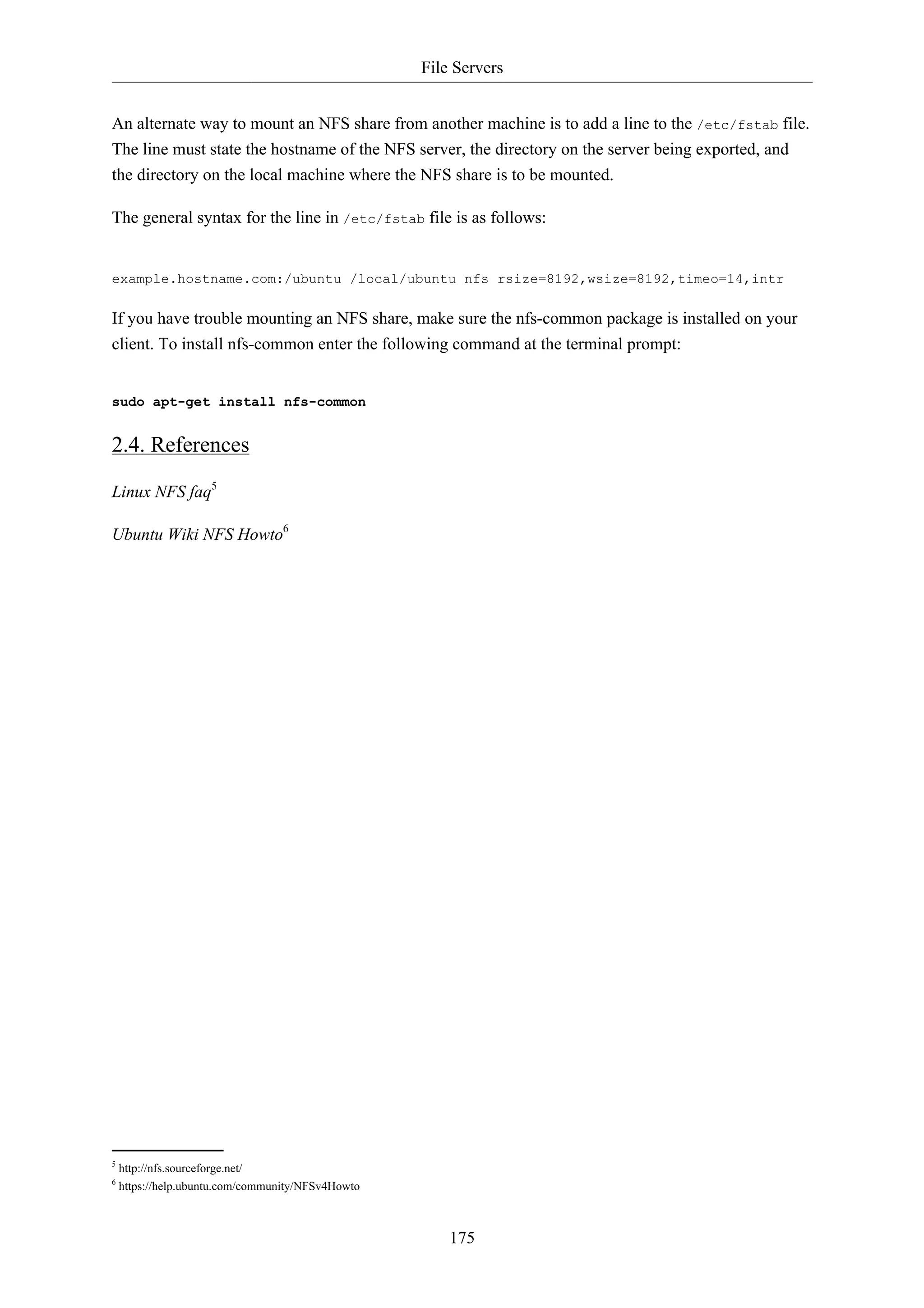 File Servers


An alternate way to mount an NFS share from another machine is to add a line to the /etc/fstab file.
The line must state the hostname of the NFS server, the directory on the server being exported, and
the directory on the local machine where the NFS share is to be mounted.

The general syntax for the line in /etc/fstab file is as follows:


example.hostname.com:/ubuntu /local/ubuntu nfs rsize=8192,wsize=8192,timeo=14,intr

If you have trouble mounting an NFS share, make sure the nfs-common package is installed on your
client. To install nfs-common enter the following command at the terminal prompt:


sudo apt-get install nfs-common


2.4. References

Linux NFS faq5

Ubuntu Wiki NFS Howto6




5
    http://nfs.sourceforge.net/
6
    https://help.ubuntu.com/community/NFSv4Howto



                                                       175
 