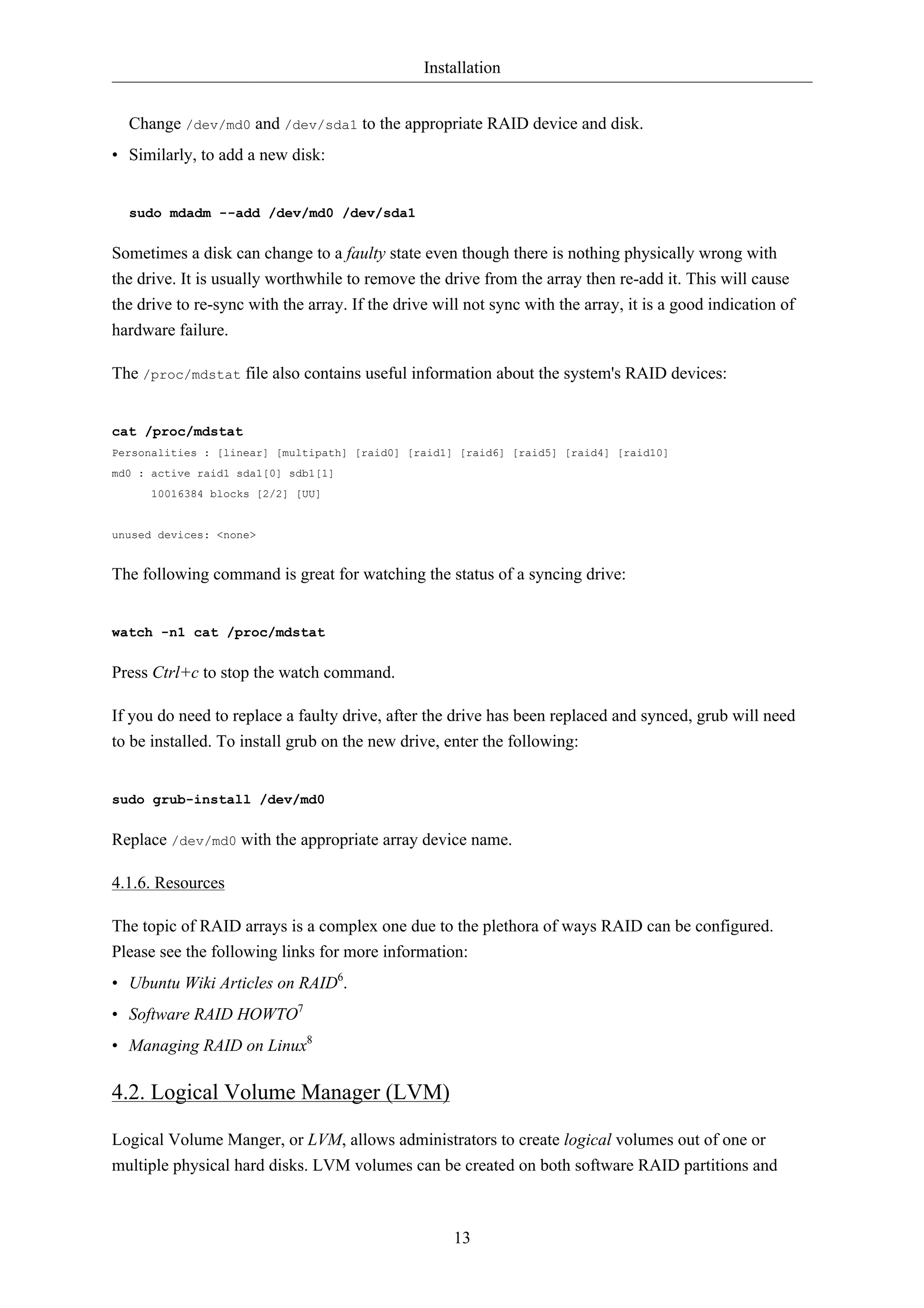 Installation


  Change /dev/md0 and /dev/sda1 to the appropriate RAID device and disk.
• Similarly, to add a new disk:


  sudo mdadm --add /dev/md0 /dev/sda1


Sometimes a disk can change to a faulty state even though there is nothing physically wrong with
the drive. It is usually worthwhile to remove the drive from the array then re-add it. This will cause
the drive to re-sync with the array. If the drive will not sync with the array, it is a good indication of
hardware failure.

The /proc/mdstat file also contains useful information about the system's RAID devices:


cat /proc/mdstat
Personalities : [linear] [multipath] [raid0] [raid1] [raid6] [raid5] [raid4] [raid10]
md0 : active raid1 sda1[0] sdb1[1]
      10016384 blocks [2/2] [UU]


unused devices: <none>


The following command is great for watching the status of a syncing drive:


watch -n1 cat /proc/mdstat


Press Ctrl+c to stop the watch command.

If you do need to replace a faulty drive, after the drive has been replaced and synced, grub will need
to be installed. To install grub on the new drive, enter the following:


sudo grub-install /dev/md0


Replace /dev/md0 with the appropriate array device name.

4.1.6. Resources

The topic of RAID arrays is a complex one due to the plethora of ways RAID can be configured.
Please see the following links for more information:
• Ubuntu Wiki Articles on RAID6.
• Software RAID HOWTO7
• Managing RAID on Linux8

4.2. Logical Volume Manager (LVM)

Logical Volume Manger, or LVM, allows administrators to create logical volumes out of one or
multiple physical hard disks. LVM volumes can be created on both software RAID partitions and



                                                     13
 