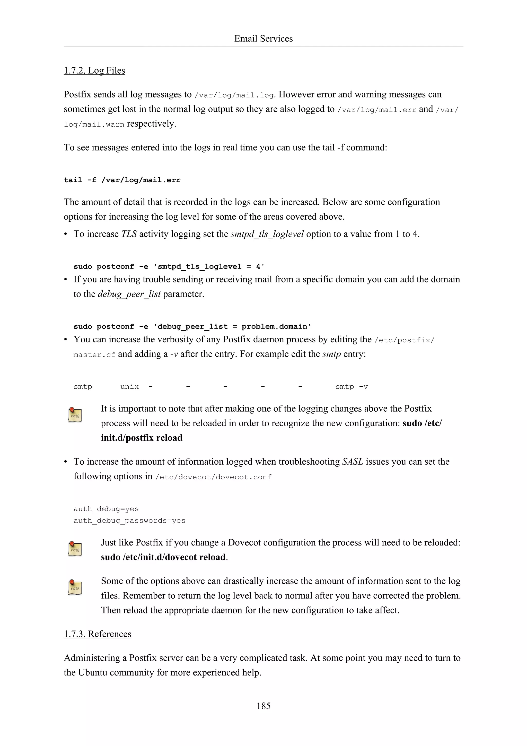 Email Services


1.7.2. Log Files

Postfix sends all log messages to /var/log/mail.log. However error and warning messages can
sometimes get lost in the normal log output so they are also logged to /var/log/mail.err and /var/
log/mail.warn respectively.


To see messages entered into the logs in real time you can use the tail -f command:


tail -f /var/log/mail.err

The amount of detail that is recorded in the logs can be increased. Below are some configuration
options for increasing the log level for some of the areas covered above.
• To increase TLS activity logging set the smtpd_tls_loglevel option to a value from 1 to 4.


  sudo postconf -e 'smtpd_tls_loglevel = 4'
• If you are having trouble sending or receiving mail from a specific domain you can add the domain
  to the debug_peer_list parameter.


  sudo postconf -e 'debug_peer_list = problem.domain'
• You can increase the verbosity of any Postfix daemon process by editing the /etc/postfix/
  master.cf and adding a -v after the entry. For example edit the smtp entry:



  smtp        unix   -         -         -         -          -       smtp -v

         It is important to note that after making one of the logging changes above the Postfix
         process will need to be reloaded in order to recognize the new configuration: sudo /etc/
         init.d/postfix reload

• To increase the amount of information logged when troubleshooting SASL issues you can set the
  following options in /etc/dovecot/dovecot.conf


  auth_debug=yes
  auth_debug_passwords=yes

         Just like Postfix if you change a Dovecot configuration the process will need to be reloaded:
         sudo /etc/init.d/dovecot reload.

         Some of the options above can drastically increase the amount of information sent to the log
         files. Remember to return the log level back to normal after you have corrected the problem.
         Then reload the appropriate daemon for the new configuration to take affect.

1.7.3. References

Administering a Postfix server can be a very complicated task. At some point you may need to turn to
the Ubuntu community for more experienced help.


                                                  185
 