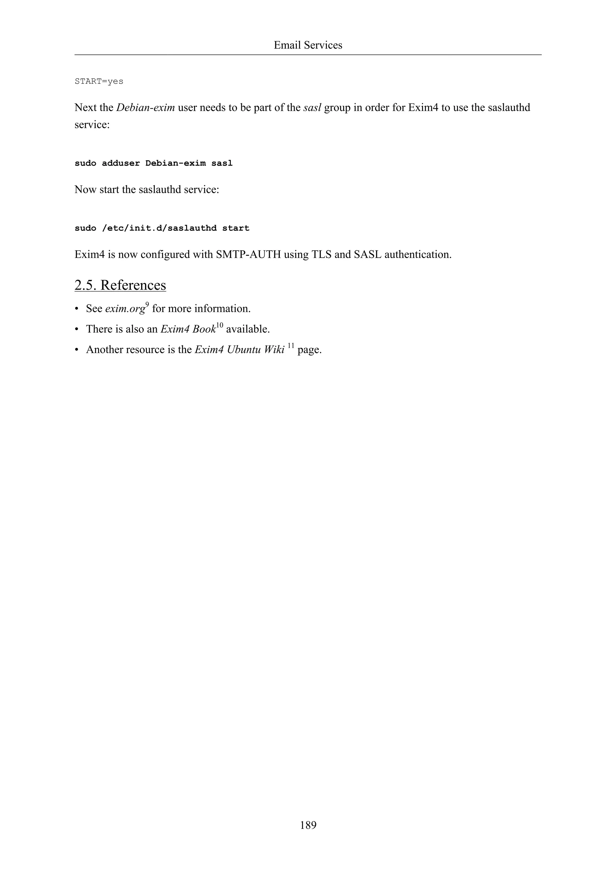 Email Services


START=yes

Next the Debian-exim user needs to be part of the sasl group in order for Exim4 to use the saslauthd
service:


sudo adduser Debian-exim sasl

Now start the saslauthd service:


sudo /etc/init.d/saslauthd start

Exim4 is now configured with SMTP-AUTH using TLS and SASL authentication.

2.5. References
• See exim.org9 for more information.
• There is also an Exim4 Book10 available.
• Another resource is the Exim4 Ubuntu Wiki 11 page.




                                                  189
 