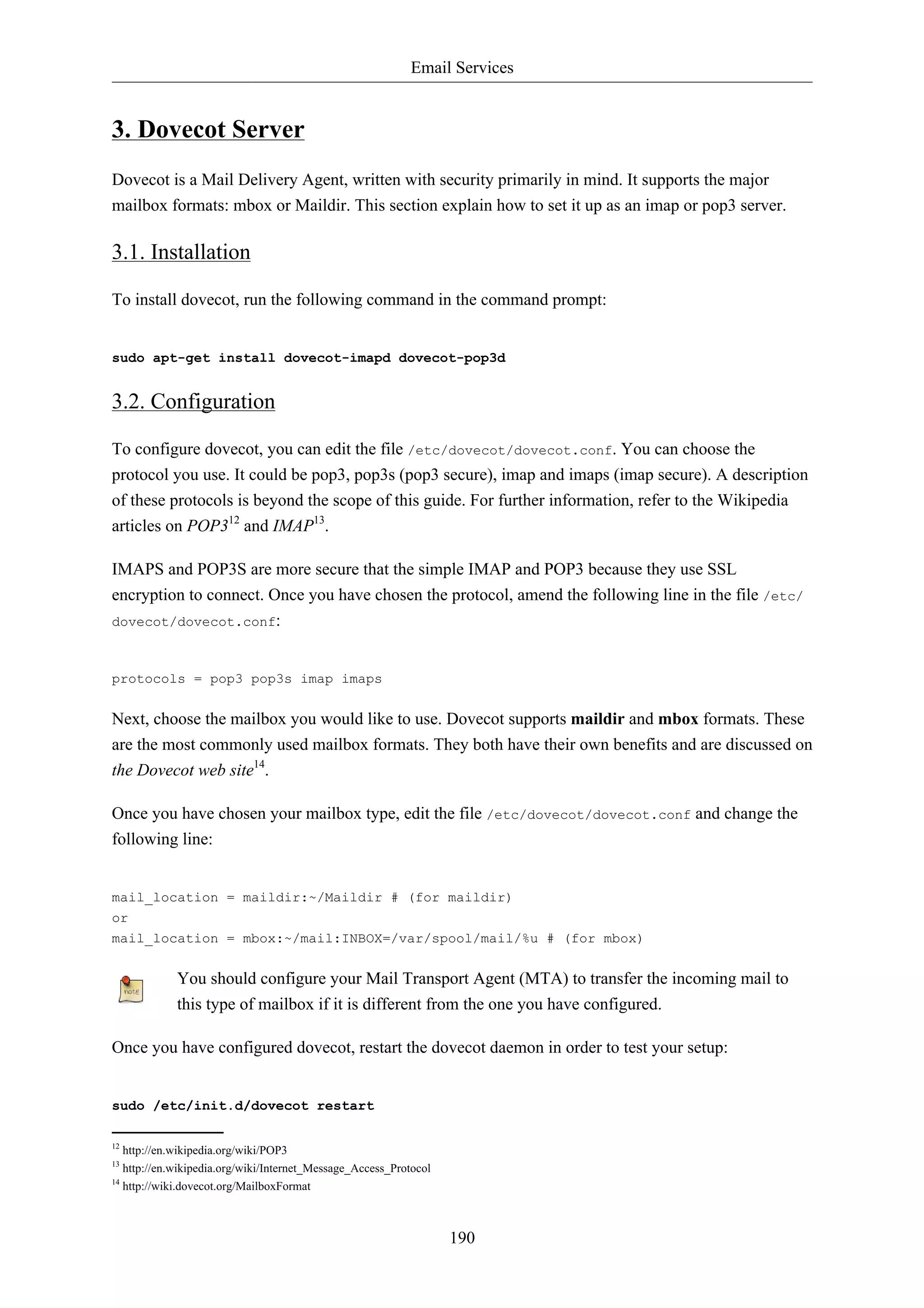Email Services


3. Dovecot Server
Dovecot is a Mail Delivery Agent, written with security primarily in mind. It supports the major
mailbox formats: mbox or Maildir. This section explain how to set it up as an imap or pop3 server.

3.1. Installation

To install dovecot, run the following command in the command prompt:


sudo apt-get install dovecot-imapd dovecot-pop3d


3.2. Configuration

To configure dovecot, you can edit the file /etc/dovecot/dovecot.conf. You can choose the
protocol you use. It could be pop3, pop3s (pop3 secure), imap and imaps (imap secure). A description
of these protocols is beyond the scope of this guide. For further information, refer to the Wikipedia
articles on POP312 and IMAP13.

IMAPS and POP3S are more secure that the simple IMAP and POP3 because they use SSL
encryption to connect. Once you have chosen the protocol, amend the following line in the file /etc/
dovecot/dovecot.conf:



protocols = pop3 pop3s imap imaps


Next, choose the mailbox you would like to use. Dovecot supports maildir and mbox formats. These
are the most commonly used mailbox formats. They both have their own benefits and are discussed on
the Dovecot web site14.

Once you have chosen your mailbox type, edit the file /etc/dovecot/dovecot.conf and change the
following line:


mail_location = maildir:~/Maildir # (for maildir)
or
mail_location = mbox:~/mail:INBOX=/var/spool/mail/%u # (for mbox)


             You should configure your Mail Transport Agent (MTA) to transfer the incoming mail to
             this type of mailbox if it is different from the one you have configured.

Once you have configured dovecot, restart the dovecot daemon in order to test your setup:


sudo /etc/init.d/dovecot restart

12
   http://en.wikipedia.org/wiki/POP3
13
   http://en.wikipedia.org/wiki/Internet_Message_Access_Protocol
14
   http://wiki.dovecot.org/MailboxFormat



                                                                   190
 