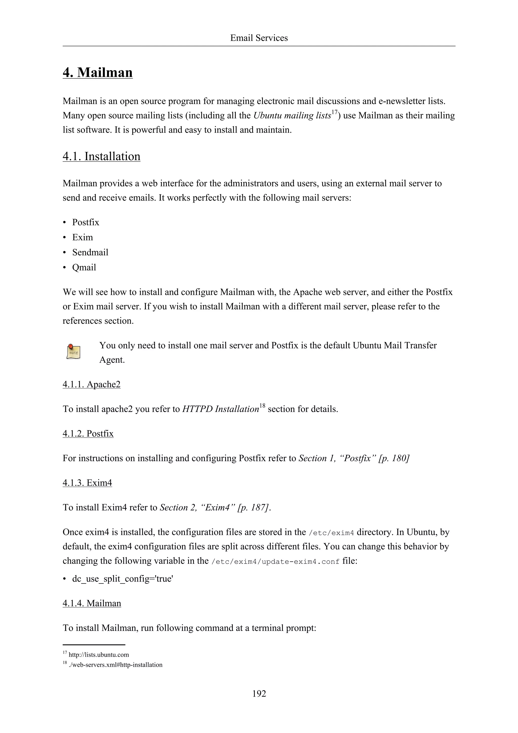 Email Services


4. Mailman
Mailman is an open source program for managing electronic mail discussions and e-newsletter lists.
Many open source mailing lists (including all the Ubuntu mailing lists17) use Mailman as their mailing
list software. It is powerful and easy to install and maintain.

4.1. Installation

Mailman provides a web interface for the administrators and users, using an external mail server to
send and receive emails. It works perfectly with the following mail servers:

• Postfix
• Exim
• Sendmail
• Qmail

We will see how to install and configure Mailman with, the Apache web server, and either the Postfix
or Exim mail server. If you wish to install Mailman with a different mail server, please refer to the
references section.

                You only need to install one mail server and Postfix is the default Ubuntu Mail Transfer
                Agent.

4.1.1. Apache2

To install apache2 you refer to HTTPD Installation18 section for details.

4.1.2. Postfix

For instructions on installing and configuring Postfix refer to Section 1, “Postfix” [p. 180]

4.1.3. Exim4

To install Exim4 refer to Section 2, “Exim4” [p. 187].

Once exim4 is installed, the configuration files are stored in the /etc/exim4 directory. In Ubuntu, by
default, the exim4 configuration files are split across different files. You can change this behavior by
changing the following variable in the /etc/exim4/update-exim4.conf file:
• dc_use_split_config='true'

4.1.4. Mailman

To install Mailman, run following command at a terminal prompt:

17
     http://lists.ubuntu.com
18
     ./web-servers.xml#http-installation



                                                       192
 