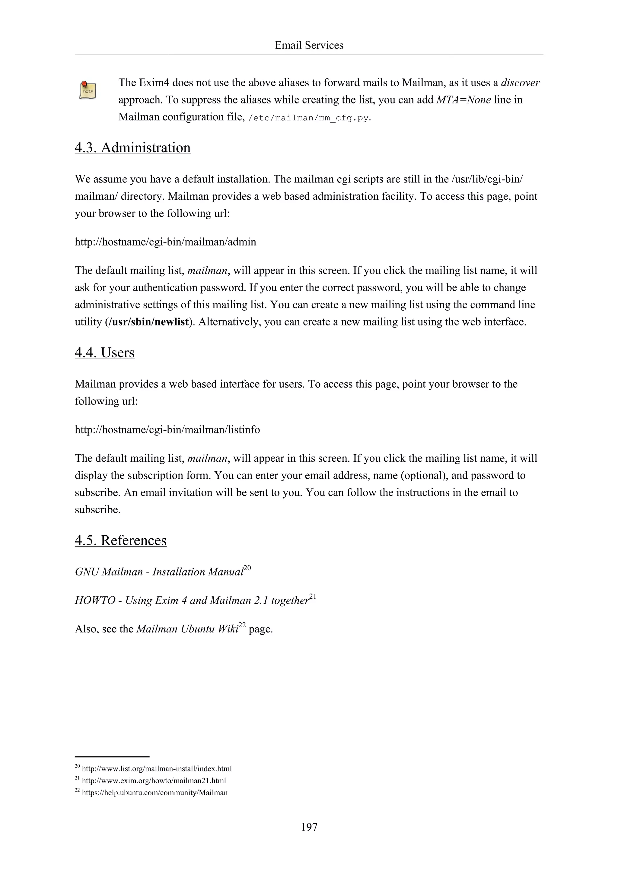 Email Services


             The Exim4 does not use the above aliases to forward mails to Mailman, as it uses a discover
             approach. To suppress the aliases while creating the list, you can add MTA=None line in
             Mailman configuration file, /etc/mailman/mm_cfg.py.

4.3. Administration

We assume you have a default installation. The mailman cgi scripts are still in the /usr/lib/cgi-bin/
mailman/ directory. Mailman provides a web based administration facility. To access this page, point
your browser to the following url:

http://hostname/cgi-bin/mailman/admin

The default mailing list, mailman, will appear in this screen. If you click the mailing list name, it will
ask for your authentication password. If you enter the correct password, you will be able to change
administrative settings of this mailing list. You can create a new mailing list using the command line
utility (/usr/sbin/newlist). Alternatively, you can create a new mailing list using the web interface.

4.4. Users

Mailman provides a web based interface for users. To access this page, point your browser to the
following url:

http://hostname/cgi-bin/mailman/listinfo

The default mailing list, mailman, will appear in this screen. If you click the mailing list name, it will
display the subscription form. You can enter your email address, name (optional), and password to
subscribe. An email invitation will be sent to you. You can follow the instructions in the email to
subscribe.

4.5. References

GNU Mailman - Installation Manual20

HOWTO - Using Exim 4 and Mailman 2.1 together21

Also, see the Mailman Ubuntu Wiki22 page.




20
   http://www.list.org/mailman-install/index.html
21
   http://www.exim.org/howto/mailman21.html
22
   https://help.ubuntu.com/community/Mailman



                                                         197
 