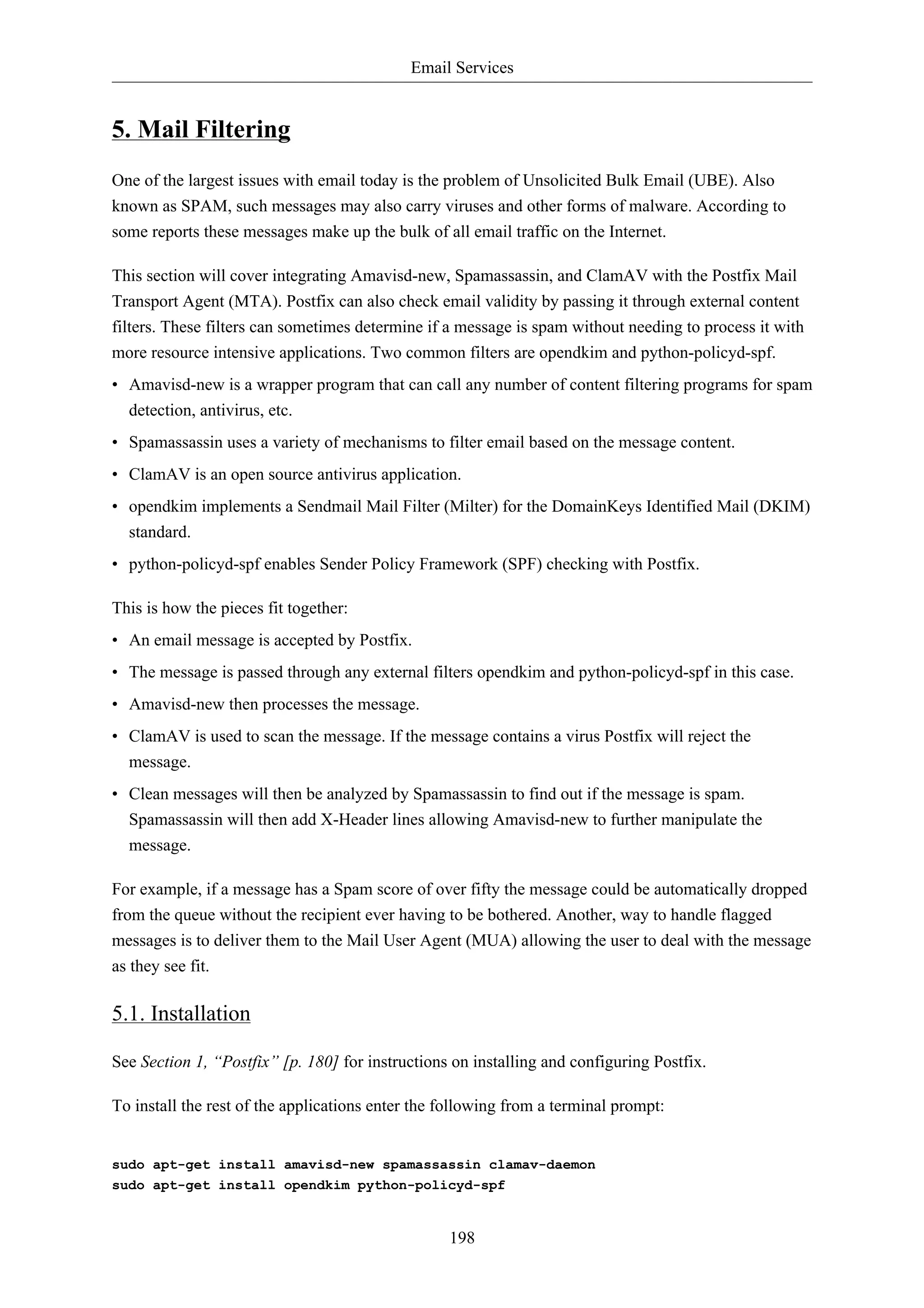Email Services


5. Mail Filtering
One of the largest issues with email today is the problem of Unsolicited Bulk Email (UBE). Also
known as SPAM, such messages may also carry viruses and other forms of malware. According to
some reports these messages make up the bulk of all email traffic on the Internet.

This section will cover integrating Amavisd-new, Spamassassin, and ClamAV with the Postfix Mail
Transport Agent (MTA). Postfix can also check email validity by passing it through external content
filters. These filters can sometimes determine if a message is spam without needing to process it with
more resource intensive applications. Two common filters are opendkim and python-policyd-spf.
• Amavisd-new is a wrapper program that can call any number of content filtering programs for spam
  detection, antivirus, etc.
• Spamassassin uses a variety of mechanisms to filter email based on the message content.
• ClamAV is an open source antivirus application.
• opendkim implements a Sendmail Mail Filter (Milter) for the DomainKeys Identified Mail (DKIM)
  standard.
• python-policyd-spf enables Sender Policy Framework (SPF) checking with Postfix.

This is how the pieces fit together:
• An email message is accepted by Postfix.
• The message is passed through any external filters opendkim and python-policyd-spf in this case.
• Amavisd-new then processes the message.
• ClamAV is used to scan the message. If the message contains a virus Postfix will reject the
  message.
• Clean messages will then be analyzed by Spamassassin to find out if the message is spam.
  Spamassassin will then add X-Header lines allowing Amavisd-new to further manipulate the
  message.

For example, if a message has a Spam score of over fifty the message could be automatically dropped
from the queue without the recipient ever having to be bothered. Another, way to handle flagged
messages is to deliver them to the Mail User Agent (MUA) allowing the user to deal with the message
as they see fit.

5.1. Installation

See Section 1, “Postfix” [p. 180] for instructions on installing and configuring Postfix.

To install the rest of the applications enter the following from a terminal prompt:


sudo apt-get install amavisd-new spamassassin clamav-daemon
sudo apt-get install opendkim python-policyd-spf


                                                  198
 