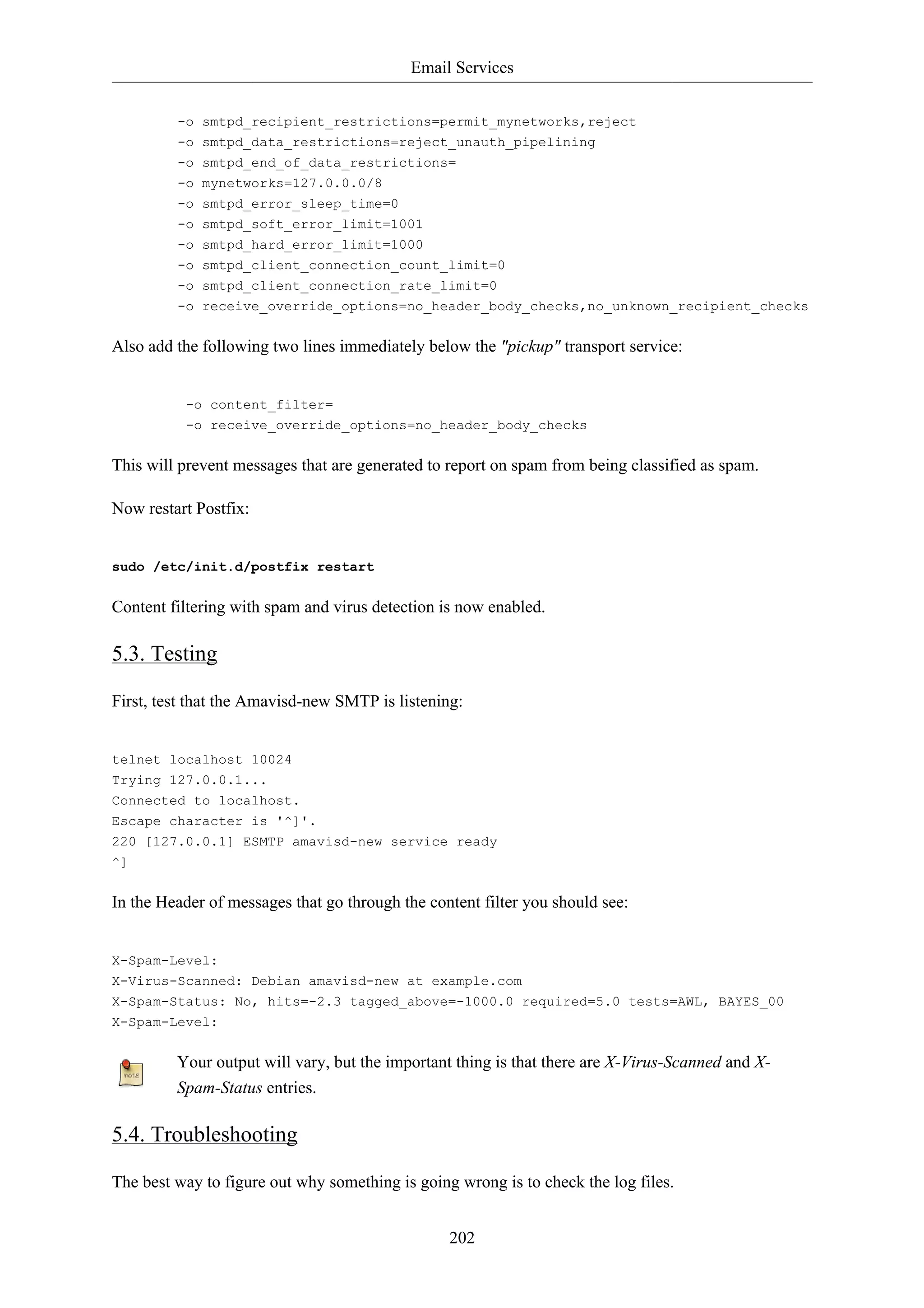 Email Services


         -o smtpd_recipient_restrictions=permit_mynetworks,reject
         -o smtpd_data_restrictions=reject_unauth_pipelining
         -o smtpd_end_of_data_restrictions=
         -o mynetworks=127.0.0.0/8
         -o smtpd_error_sleep_time=0
         -o smtpd_soft_error_limit=1001
         -o smtpd_hard_error_limit=1000
         -o smtpd_client_connection_count_limit=0
         -o smtpd_client_connection_rate_limit=0
         -o receive_override_options=no_header_body_checks,no_unknown_recipient_checks


Also add the following two lines immediately below the "pickup" transport service:


          -o content_filter=
          -o receive_override_options=no_header_body_checks


This will prevent messages that are generated to report on spam from being classified as spam.

Now restart Postfix:


sudo /etc/init.d/postfix restart


Content filtering with spam and virus detection is now enabled.

5.3. Testing

First, test that the Amavisd-new SMTP is listening:


telnet localhost 10024
Trying 127.0.0.1...
Connected to localhost.
Escape character is '^]'.
220 [127.0.0.1] ESMTP amavisd-new service ready
^]


In the Header of messages that go through the content filter you should see:


X-Spam-Level:
X-Virus-Scanned: Debian amavisd-new at example.com
X-Spam-Status: No, hits=-2.3 tagged_above=-1000.0 required=5.0 tests=AWL, BAYES_00
X-Spam-Level:


         Your output will vary, but the important thing is that there are X-Virus-Scanned and X-
         Spam-Status entries.

5.4. Troubleshooting

The best way to figure out why something is going wrong is to check the log files.


                                                 202
 
