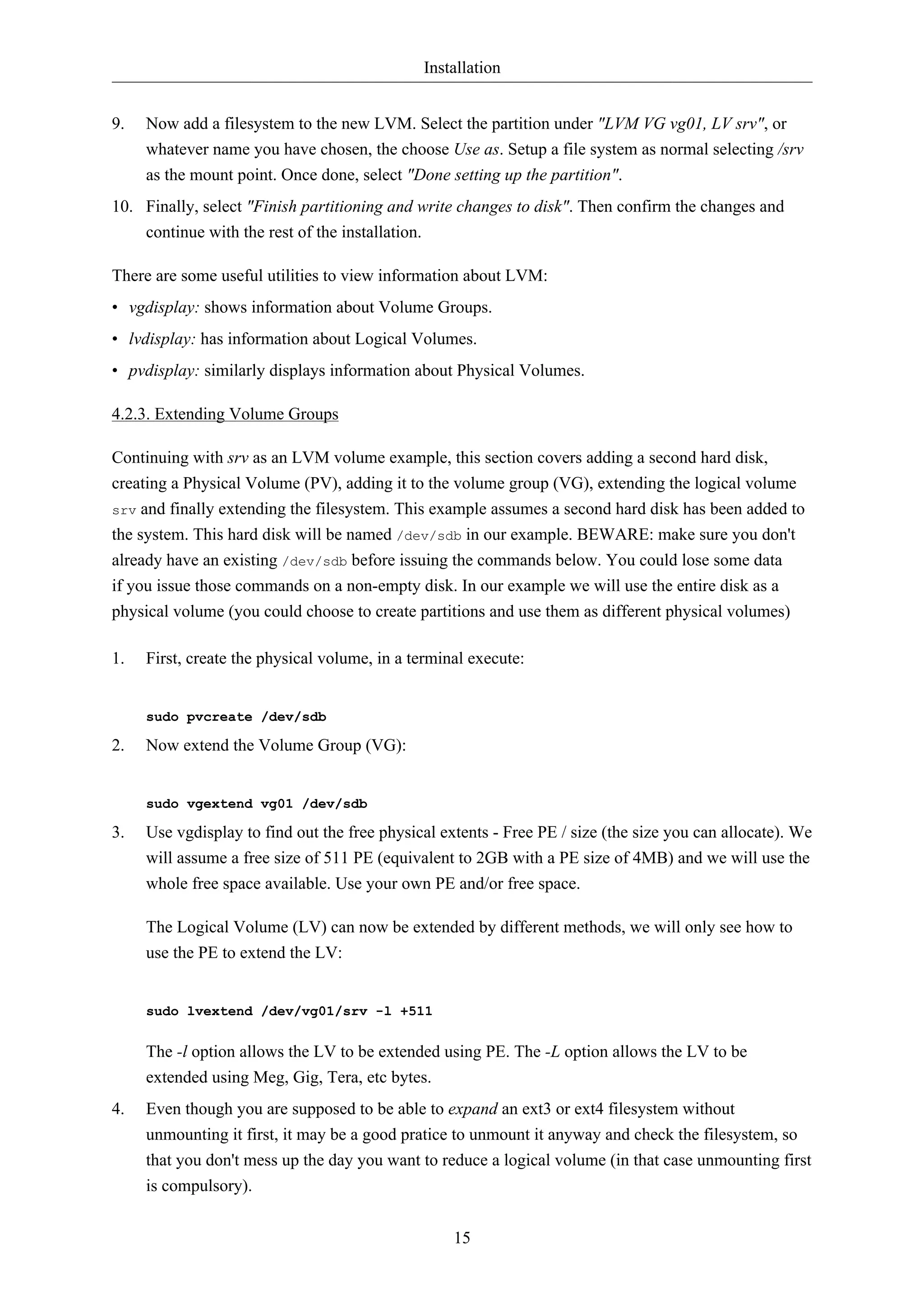 Installation


9.   Now add a filesystem to the new LVM. Select the partition under "LVM VG vg01, LV srv", or
     whatever name you have chosen, the choose Use as. Setup a file system as normal selecting /srv
     as the mount point. Once done, select "Done setting up the partition".
10. Finally, select "Finish partitioning and write changes to disk". Then confirm the changes and
    continue with the rest of the installation.

There are some useful utilities to view information about LVM:
• vgdisplay: shows information about Volume Groups.
• lvdisplay: has information about Logical Volumes.
• pvdisplay: similarly displays information about Physical Volumes.

4.2.3. Extending Volume Groups

Continuing with srv as an LVM volume example, this section covers adding a second hard disk,
creating a Physical Volume (PV), adding it to the volume group (VG), extending the logical volume
srv and finally extending the filesystem. This example assumes a second hard disk has been added to
the system. This hard disk will be named /dev/sdb in our example. BEWARE: make sure you don't
already have an existing /dev/sdb before issuing the commands below. You could lose some data
if you issue those commands on a non-empty disk. In our example we will use the entire disk as a
physical volume (you could choose to create partitions and use them as different physical volumes)

1.   First, create the physical volume, in a terminal execute:


     sudo pvcreate /dev/sdb

2.   Now extend the Volume Group (VG):


     sudo vgextend vg01 /dev/sdb

3.   Use vgdisplay to find out the free physical extents - Free PE / size (the size you can allocate). We
     will assume a free size of 511 PE (equivalent to 2GB with a PE size of 4MB) and we will use the
     whole free space available. Use your own PE and/or free space.

     The Logical Volume (LV) can now be extended by different methods, we will only see how to
     use the PE to extend the LV:


     sudo lvextend /dev/vg01/srv -l +511


     The -l option allows the LV to be extended using PE. The -L option allows the LV to be
     extended using Meg, Gig, Tera, etc bytes.
4.   Even though you are supposed to be able to expand an ext3 or ext4 filesystem without
     unmounting it first, it may be a good pratice to unmount it anyway and check the filesystem, so
     that you don't mess up the day you want to reduce a logical volume (in that case unmounting first
     is compulsory).


                                                   15
 