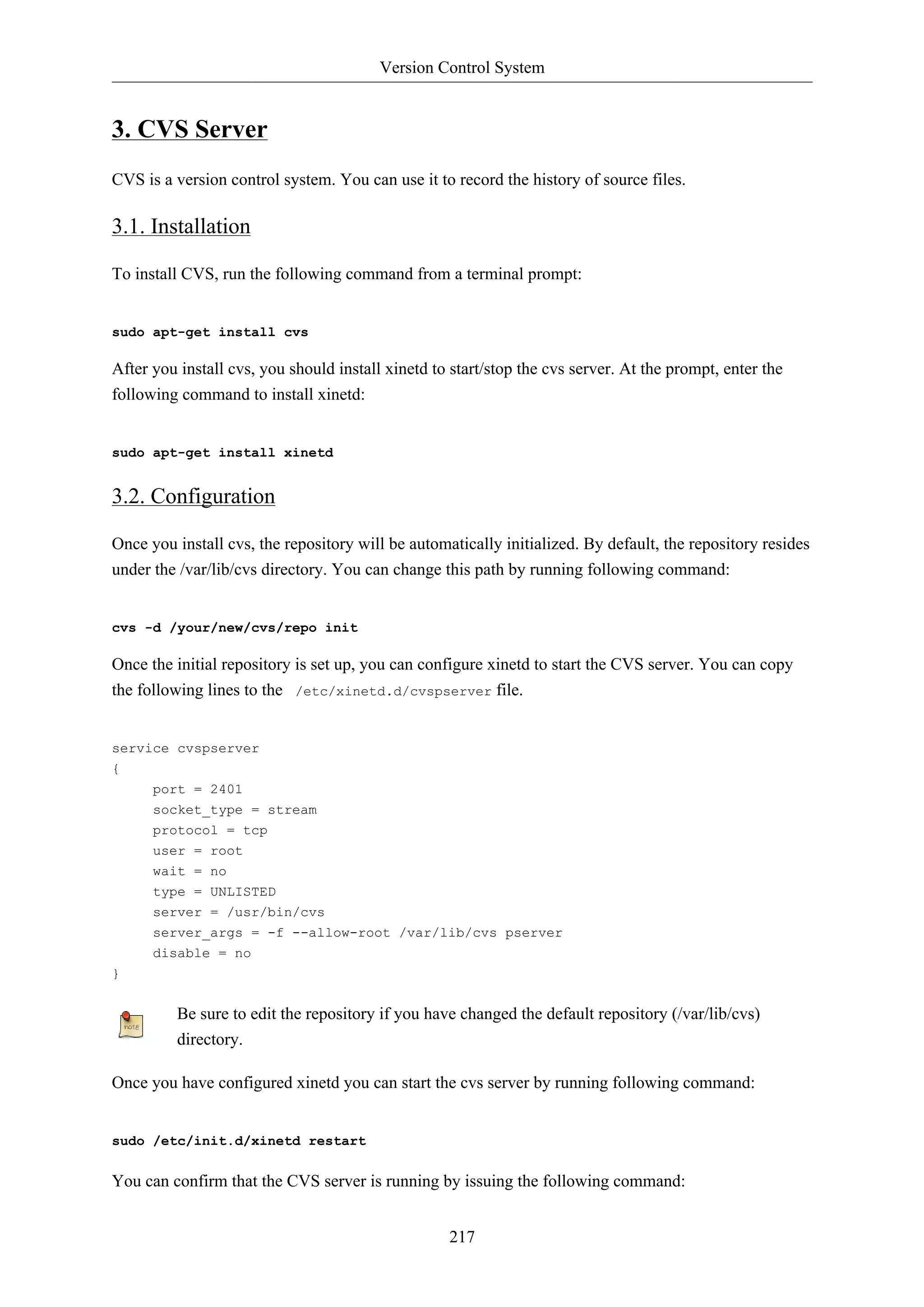 Version Control System


3. CVS Server
CVS is a version control system. You can use it to record the history of source files.

3.1. Installation

To install CVS, run the following command from a terminal prompt:


sudo apt-get install cvs

After you install cvs, you should install xinetd to start/stop the cvs server. At the prompt, enter the
following command to install xinetd:


sudo apt-get install xinetd


3.2. Configuration

Once you install cvs, the repository will be automatically initialized. By default, the repository resides
under the /var/lib/cvs directory. You can change this path by running following command:


cvs -d /your/new/cvs/repo init

Once the initial repository is set up, you can configure xinetd to start the CVS server. You can copy
the following lines to the /etc/xinetd.d/cvspserver file.


service cvspserver
{
      port = 2401
      socket_type = stream
      protocol = tcp
      user = root
      wait = no
      type = UNLISTED
      server = /usr/bin/cvs
      server_args = -f --allow-root /var/lib/cvs pserver
      disable = no
}


          Be sure to edit the repository if you have changed the default repository (/var/lib/cvs)
          directory.

Once you have configured xinetd you can start the cvs server by running following command:


sudo /etc/init.d/xinetd restart


You can confirm that the CVS server is running by issuing the following command:


                                                   217
 