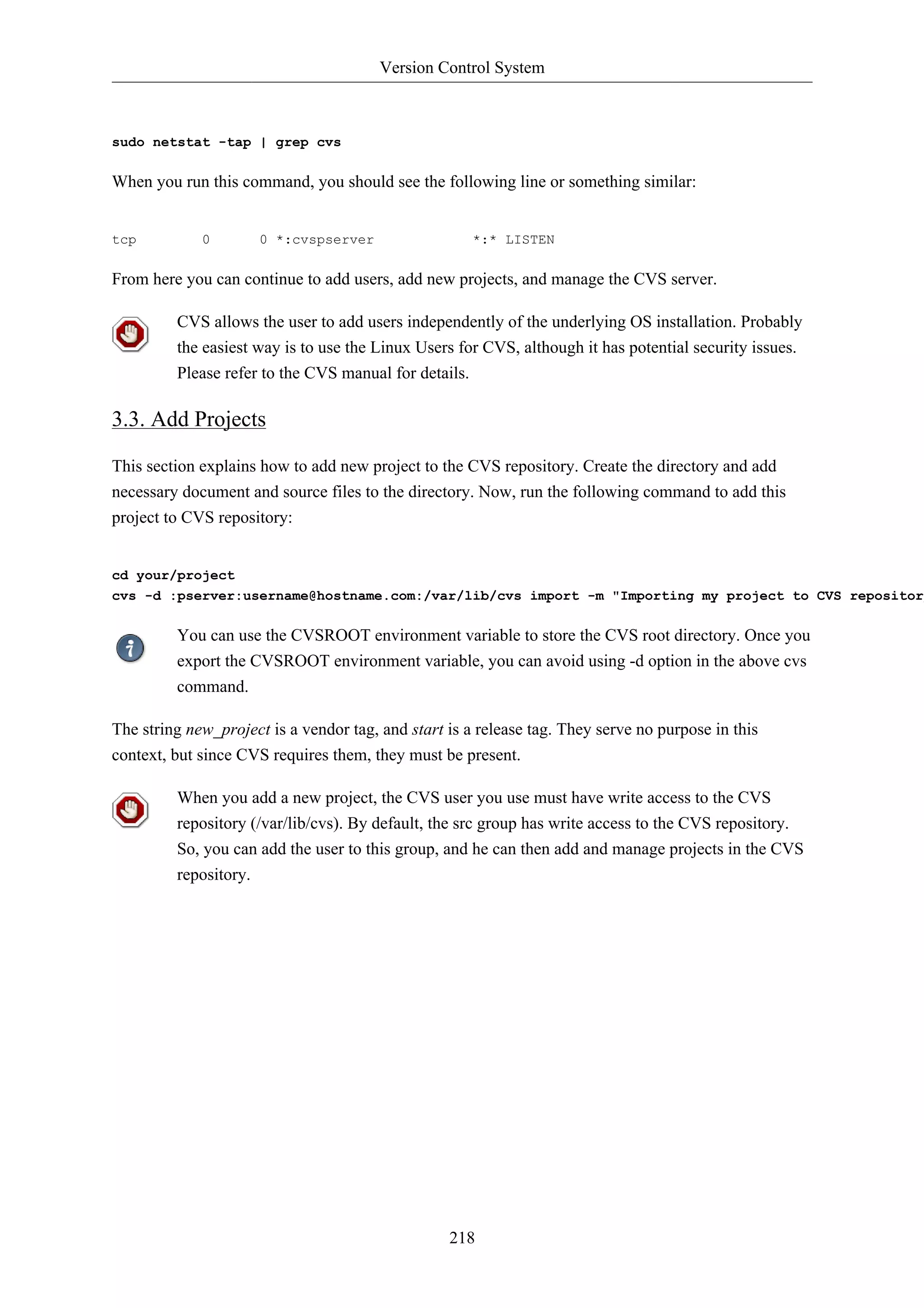 Version Control System



sudo netstat -tap | grep cvs

When you run this command, you should see the following line or something similar:


tcp          0        0 *:cvspserver                  *:* LISTEN

From here you can continue to add users, add new projects, and manage the CVS server.

         CVS allows the user to add users independently of the underlying OS installation. Probably
         the easiest way is to use the Linux Users for CVS, although it has potential security issues.
         Please refer to the CVS manual for details.

3.3. Add Projects

This section explains how to add new project to the CVS repository. Create the directory and add
necessary document and source files to the directory. Now, run the following command to add this
project to CVS repository:


cd your/project
cvs -d :pserver:username@hostname.com:/var/lib/cvs import -m "Importing my project to CVS repository

         You can use the CVSROOT environment variable to store the CVS root directory. Once you
         export the CVSROOT environment variable, you can avoid using -d option in the above cvs
         command.

The string new_project is a vendor tag, and start is a release tag. They serve no purpose in this
context, but since CVS requires them, they must be present.

         When you add a new project, the CVS user you use must have write access to the CVS
         repository (/var/lib/cvs). By default, the src group has write access to the CVS repository.
         So, you can add the user to this group, and he can then add and manage projects in the CVS
         repository.




                                                  218
 